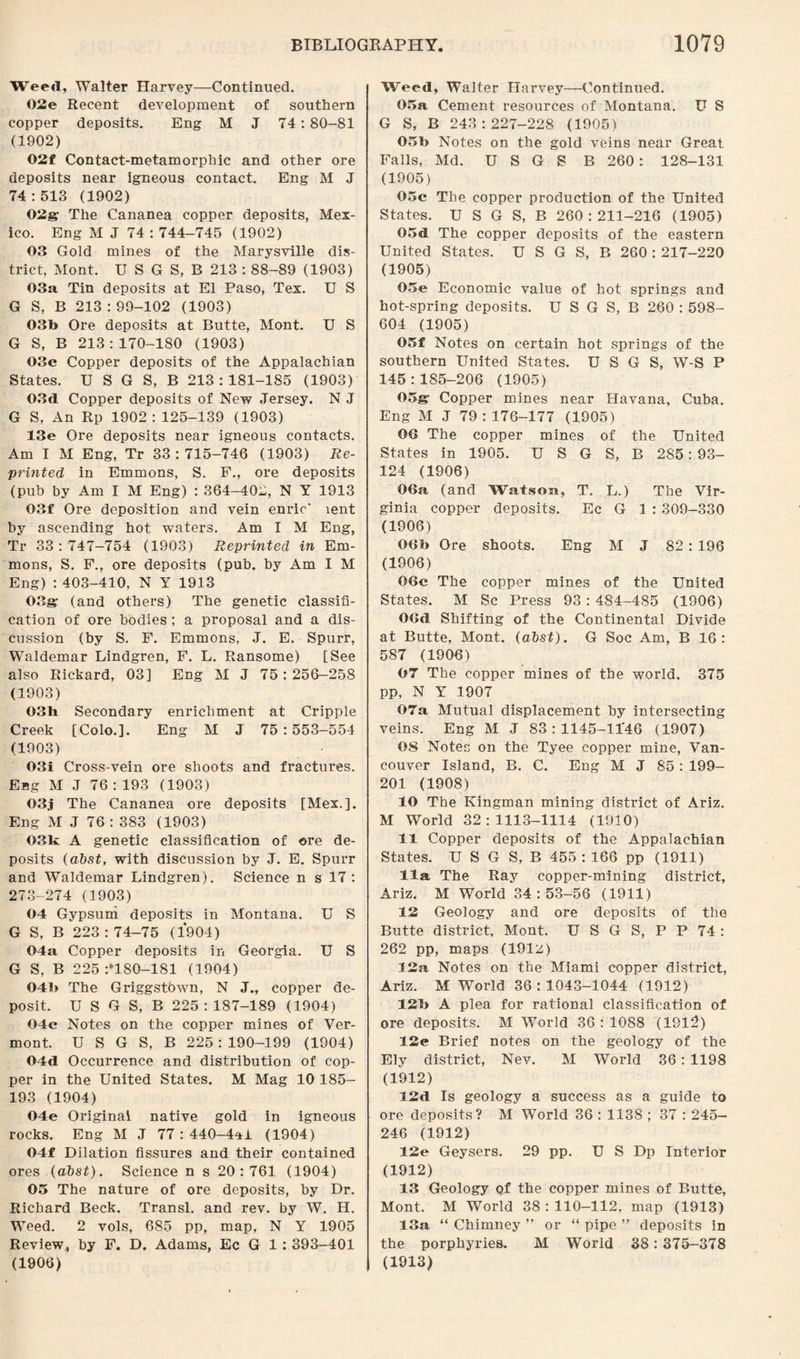 Weeil, Walter Harvey—Continued. 02e Recent development of southern copper deposits. Eng M J 74 : 80-81 (1902) 02f Contact-metamorphic and other ore deposits near igneous contact. Eng M J 74:513 (1902) 02g The Cananea copper deposits, Mex¬ ico. Eng M J 74 : 744-745 (1902) 03 Gold mines of the Marysville dis¬ trict, Mont. U S G S, B 213 : 88-89 (1903) 03a Tin deposits at El Paso, Tex. U S G S, B 213 : 99-102 (1903) 03b Ore deposits at Butte, Mont. U S G S, B 213:170-180 (1903) 03c Copper deposits of the Appalachian States. U SG S, B 213: 181-185 (1903) 03d Copper deposits of New Jersey. N J G S, An Rp 1902: 125-139 (1903) 13e Ore deposits near igneous contacts. Am I M Eng, Tr 33:715-746 (1903) Re¬ printed in Emmons, S. F., ore deposits (pub by Am I M Eng) : 364-402, N Y 1913 03f Ore deposition and vein enric' lent by ascending hot waters. Am I M Eng, Tr 33:747-754 (1903) Reprinted in Em¬ mons, S. F., ore deposits (pub. by Am I M Eng) : 403-410, N Y 1913 03gr (and others) The genetic classifi¬ cation of ore bodies ; a proposal and a dis¬ cussion (by S. F. Emmons, J. E. Spurr, Waldemar Lindgren, F. L. Ransome) [See also Rickard, 03] Eng M J 75: 256-258 (1903) 03h Secondary enrichment at Cripple Creek [Colo.]. Eng M J 75:553-554 (1903) 03i Cross-vein ore shoots and fractures. Eng M .J 76 : 193 (1903) 03j The Cananea ore deposits [Mex.]. Eng M J 76 : 383 (1903) 03k A genetic classification of ore de¬ posits (abst, with discussion by J. E. Spurr and Waldemar Lindgren). Science n s 17 : 273-274 (1903) 04 Gypsum deposits in Montana. U S G S, B 223:74-75 (1904) 04a Copper deposits in Georgia. U S G S, B 225 :*180—181 (1904) 04b The Griggstown, N J., copper de¬ posit. U S G S, B 225:187-189 (1904) 04c Notes on the copper mines of Ver¬ mont. U S G S, B 225:190-199 (1904) 04d Occurrence and distribution of cop¬ per in the United States. M Mag 10 185- 193 (1904) 04e Original native gold in igneous rocks. Eng M J 77 : 440-4*1 (1904) 04f Dilation fissures and their contained ores (abst). Science n s 20:761 (1904) 05 The nature of ore deposits, by Dr. Richard Beck. Transl. and rev. by W. H. Weed. 2 vols, 685 pp, map, N Y 1905 Review, by F. D. Adams, Ec G 1: 393—401 (1906) Weed, Walter Harvey—Continued. 05a Cement resources of Montana. U S G S, B 243:227-228 (1905) 05b Notes on the gold veins near Great Falls, Md. U S G S B 260: 128-131 (1905) 05c The copper production of the United States. U S G S, B 260:211-216 (1905) 05d The copper deposits of the eastern United States. U S G S, B 260 : 217-220 (1905) 05e Economic value of hot springs and hot-spring deposits. U S G S, B 260 : 598- 604 (1905) 05f Notes on certain hot springs of the southern United States. U S G S, W-S P 145:185-206 (1905) 05g Copper mines near Havana, Cuba. Eng M J 79:176-177 (1905) 06 The copper mines of the United States in 1905. U S G S, B 285: 93- 124 (1906) 06a (and Watson, T. L.) The Vir¬ ginia copper deposits. Ec G 1 : 309-330 (1906) 06b Ore shoots. Eng M J 82 : 196 (1906) 06c The copper mines of the United States. M Sc Press 93 : 484-485 (1906) OOd Shifting of the Continental Divide at Butte, Mont. (abst). G Soc Am, B 16: 587 (1906) 07 The copper mines of the world. 375 pp, N Y 1907 07a Mutual displacement by intersecting veins. Eng M J 83 : 1145-1146 (1907) OS Notes on the Tyee copper mine, Van¬ couver Island, B. C. Eng M J 85 : 199- 201 (1908) 10 The Kingman mining district of Ariz. M World 32:1113-1114 (1910) 11 Copper deposits of the Appalachian States. U S G S, B 455:166 pp (1911) 11a The Ray copper-mining district, Ariz. M World 34:53-56 (1911) 12 Geology and ore deposits of the Butte district, Mont. U S G S, P P 74 : 262 pp, maps (191z) 12a Notes on the Miami copper district, Ariz. M World 36 : 1043-1044 (1912) 12b A plea for rational classification of ore deposits. M World 36:1088 (1912) 12c Brief notes on the geology of the Ely district, Nev. M World 36 : 1198 (1912) 12d Is geology a success as a guide to ore deposits? M World 36 : 1138 ; 37 : 245— 246 (1912) 12e Geysers. 29 pp. U S Dp Interior (1912) 13 Geology pf the copper mines of Butte, Mont. M World 38 : 110-112, map (1913) 13a “ Chimney ” or “ pipe ” deposits in the porphyries. M World 38: 375-378 (1913)