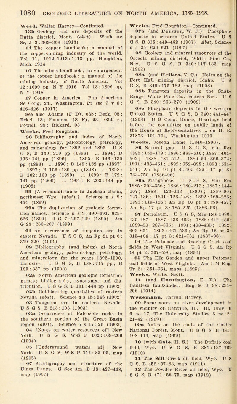 Weed, Walter Harvey—Continued. 13b Geology and ore deposits of the Butte district, Mont. (dbst). Wash Ac Sc, J 3:363-364 (1913) 14 The copper handbook ; a manual of the copper-mining industry of the world. Vol 11, 1912-1913: 1413 pp, Houghton, Mich, 1914 1G The mines handbook ; an enlargement of the copper handbook ; a manual of the mining industry of North America. Vol 12 : 1699 pp, N Y 1916 Vol 13 : 1896 pp, N Y 1918 17 Copper in America. Pan American Sc Cong, 2d., Washington, Pr sec 7 v 8: 416-426 (1917) See also Adams (F D), 06b; Beck, 05; Eckel, 13; Emmons (S F), 93; 03d, e; Powell, 95; Rickard, 03 Weeks, Fred Boughton. 96 Bibliography and index of North American geology, paleontology, petrology, and mineralogy for 1892 and 1893. U S G S, B 130:210 pp (1896) ... 1894; B 135:141 pp (1896) ... 1895; B 146:130 pp (1896) ... 1896; B 149:152 pp (1897) ... 1897; B 156:130 pp (1898) ... 1898: B 162:163 pp (1899) ... 1899; B 172: 141 pp (1900) ... 1901; B 203:144 pp (1902) 99 [A reconnaissance in Jackson Basin, northwest Wyo. (abst).] Science n s 9: 454 (1899) 99a The duplication of geologic forma¬ tion names.. Science n s 9:490-491, 625- 626 (1899) J G 7:297-299 (1899) Am G 23 : 266-267 (1899) Ol An occurrence of tungsten ore in eastern Nevada. U SG S, An Rp 21 pt 6 : 319-320 (1901) 03 Bibliography (and index) of North American geology, paleontology, petrology, and mineralogy for the years 1892-1900, inclusive. U S G S, B 188: 717 pp; B 189 : 337 pp (1902) 02a North American geologic formation names; bibliography, synonymy, and dis¬ tribution. U S G S, B 191 : 448 pp (1902) 02b Gold-bearing quartzites of eastern Nevada (abst). Science n s 15 : 546 (1902) 03 Tungsten ore in eastern Nevada. U S G S, B 213 : 103 (1903) 03a Occurrence of Paleozoic rocks in the southern portion of the Great Basin region (abst). Science n s 17:26 (1903) 04 [Notes on water resources of] New York. U S G S, W-S P 102: 169-206 (1904) 05 [Underground waters of] New York. U S G S, W-S P 114 : 82-92, map (1905) 07 Stratigraphy and structure of the Uinta Range. G Soc Am, B 18 : 427-448, map (1907) Weeks, Fred Boughton—Continued. 07a (and Ferrier, W. F.) Phosphate deposits in western United States. U S G S, B 315 : 449-462 (1907) Abst, Science n s 25:620-621 (1907) OS Geology and mineral resources of the Osceola mining district, White Pine Co., Nev. U S G S, B 340:117-133, map (1908) 08a (and Heikes, V. C.) Notes on the Fort Hall mining district, Idaho. U S G S, B 340 : 175-182, map (1908) 08b Tungsten deposits in the Snake Range, White Pine Co., eastern Nev. U S G S, B 340:263-270 (1908) 08c Phosphate deposits in the western United States. U S G S, B 340 : 441-447 (1908) U S Cong, House, Hearings held before the committee on public lands of the House of Representatives ... on H. R. 21873 : 101-104, Washington 1910 Weeks, Joseph Dame (1840-1896). SG Natural gas. U S G S, Min Res 1885 : 155-179 ; 1886 : 488-516 ; 1887 : 464- 502 ; 1888 : 481-512 ; 1889-90 : 366-372; 1891 : 436-451 ; 1892 : 652-698 ; 1893 : 534- 541 ; An Rp 16 pt 4:405-429; 17 pt 3: 733-750 (1886-96) 86a Manganese. U S G S, Min Res 1885 : 303-356 ; 1886 : 180-213 ; 1887 : 144- 167; 1888: 123-143 (1890); 1889-90: 127-136; 1891:126-146; 1892:169-226; 1893 : 119-155 ; An Rp 16 pt 3 : 389-457 ; An Rp 17 pt 3:185-225 (1886-96) 87 Petroleum. U S G S, Min Res 1886: 439-487 ; 1887 : 436-463 ; 1888 : 442-480 ; 1889-90 : 287-365 ; 1891 : 403-435 ; 1892 : 603-651; 1893:461-533; An Rp 16 pt 3: 315-404; 17 pt 3:621-731 (1887-96) 94 The Potomac and Roaring Creek coal fields in West Virginia. U S G S, An Rp 14 pt 2:567-590, map (1894) 95 The Elk Garden and upper Potomac coal fields of West Virginia. Am I M Eng, Tr 24:351-364, maps (1S95J Weeks, Walter Scott. 14 (and Hinitiiig’ton, E. V.) The faultless fault-finder. Eng M J 98 : 29L 296 (1914) Wegemann, Carroll Harvey. 09 Some notes on river development in the vicinity of Danville, Ill. Ill, Univ, B 6 no 17, The University Studies 3 no 2: 21-42 (1909) 09a Notes on the coals of the Custer National Forest, Mont. U S G S, B 381: 108-114, map (1909) 10 (with Gale, H. S.) The Buffalo coal field, Wyo. U S G S, B 381 : 137-169 (1910) 11 The Salt Creek oil field, Wyo. U S G S, B 452:37-83, map (1911) 12 The Powder River oil field, Wyo. U S G S, B 471: 56-75, map (1912)