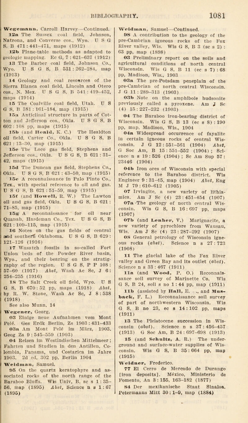 Wegemann, Carroll Harvey—Continued. 12a The Sussex coal lield, Johnson, Natrona, and Converse cos., Wyo. U S G S, B 471:441-471, maps (1912) 12b Plane-table methods as adapted to geologic mapping. Ec G, 7 : 621-637 (1912) 13 The Barber coal field, Johnson Co., Wyo. U S G S, B 531 : 262-284, map (1913) 14 Geology and coal resources of the Sierra Blanca coal field, Lincoln and Otero cos., N. Mex. U S G S, B 541 : 419-452, maps (1914) 15 The Coalville coal field, Utah. U S G S, B 581 : 161-184, map (1915) 15a Anticlinal structure in parts of Cot¬ ton and Jefferson cos., Okla. U S G S, B 602 : 108 pp, maps (1915) 15b (and Heald, K. C.) The Healdton oil field, Carter Co., Okla. U S G S, B 621 : 13-30, map (1915) 15c The Loco gas field, Stephens and Jefferson cos., Okla. U S G S, B 621 : 31- 42, maps (1915) 15d The Duncan gas field, Stephens Co., Okla. U S G S, B 621 : 43-50, map (1915) 15e A reconnaissance in Palo Pinto Co., Tex., with special reference to oil and gas. U S G S, B 621 : 51-59, map (1915) 15f (and Howell, R. W.) The Lawton oil and gas field, Okla. U S G S, B 621 : 71-85, map (1915) 15g A reconnaissance for oil near Quanah, Hardeman Co., Tex. U S G S, B 621:109-115, map (1915) 16 Notes on the gas fields of central amd southerft Oklahoma. U S G S, B 629 : 121-126 (1916) 17 Wasatch fossils in so-called Fort Union beds of the Powder River basin, Wyo., and their bearing on the stratig¬ raphy of the region. U S G S, P P 108 : 57-60 (1917) Abst, Wash Ac Sc, J 6: 254-255 (1916) IS The Salt Creek oil field, Wyo. U S G S, B 670: 52 pp, maps (1918) Abst, by R. W. Stone, Wash Ac Sc, J 8: 538 (1918) See also Munn, 14 Wegener, Georg. 03 Einige neue Aufnahmen vom Mont Pele. Ges Erdk Berlin, Zs 1903 : 431-433 03a Am Mont Pele im Marz, 1903. Geog Zs 9:545-559 (1903) 04 Reisen im Westindischen Mittelmeer; Fahrten und Studien in den Antillen, Co¬ lombia, Panama, und Costarica im Jahre 1903. 2d ed, 302 pp, Berlin 1904 Weidman, Samuel. 05 On the quartz keratophyre and as¬ sociated rocks of the north range of the Baraboo Bluffs. Wis Univ, B, sc s 1 : 35- 56, map (1S95) Abst, Science n s 1:67 (1895) Weidman, Samuel—Continued. 98 A contribution to the geology of the pre-Cambrian igneous rocks of the Fox River valley, Wis. Wis G S, B 3 (sc s 2) : 63 pp, map (1898) 03 Preliminary report on the soils and agricultural conditions of north central Wisconsin. Wis G S, B 11 (ec s 7) : 68 pp, Madison, Wis., 1903 03a The pre-Potsdam peneplain of the pre-Cambrian of north central Wisconsin. J G 11 : 289-313 (1903) 03b Note on the amphibole hudsonite previously called a pyroxene. Am J Sc (4) 15 : 227-232 (1903) 04 The Baraboo iron-bearing district of Wisconsin. Wis G S, B 13 (ec s 8) : 190 pp, map, Madison, Wis., 1904 04a Widespread occurrence of fayalite in certain igneous rocks of central Wis¬ consin. J G 12:551-561 (1904) Abst, G Soc Am, B 15 : 551-552 (1904) ; Sci¬ ence n s 19:526 (1904) ; Sc Am Sup 57: 23446 (1904) 04b Iron ores of Wisconsin with special reference to the Baraboo district. Wis Engineer 9:31-45, map (1904) Abst, Eng M J 79:610-612 (1905) 07 Irvingite, a new variety of lithia- mica. Am J Sc (4) 23:451-454 (1907) 07a 'The geology of north central Wis¬ consin. Wis G S, B 16: 697 pp, maps (1907) 07b (and Lenlier, V.) Marignacite, a new variety of pyrochlore from Wausau, Wis. Am J Sc (4) 23:287-292 (1907) OS General petrology of Wisconsin igne¬ ous rocks (abst). Science n s 27:723 (1908) 11 The glacial lake of the Fox River valley and Green Bay and its outlet (abst). Science n s 33 : 467 (1911) 11a (and Wood, P. O.) Reconnais¬ sance soil survey of Marinette Co. Wis G S, B 24, soil s no 1 : 44 pp, map (1911) lib (assisted by Hall, E. - ., and Mns- back, F. L.) Reconnaissance soil survey of part of northwestern Wisconsin. Wis G S, B no 23, ec s 14:102 pp, maps (1911) 13 The Pleistocene succession in Wis¬ consin (abst). Science n s 37:456-457 (1913) G Soc Am, B 24:697-698 (1913) 15 (and Schultz, A. R.) The under¬ ground and surface-water supplies of Wis¬ consin. Wis G S, B 35: 664 pp, map (1915) Weidner, Frederico. 77 El Cerro de Mercado de Durango [iron deposits]. Mexico, Ministerio de Fomento, An 3:155, 163-182 (1877) 84 Der mexikanische Staat Sinaloa. Petermanns Mitt 30:1-9, map (1884)