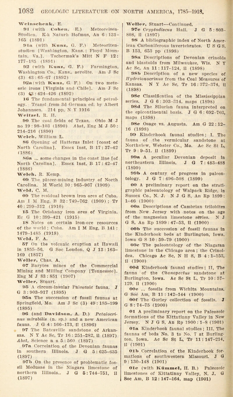 Weinsclienk, E. 91 (with Cohen, E.) Meteoreisen- Studien. K-k Naturh Hofmus, An 6 : 131- 165 (1891) Ola (with Knnz, G. F.) Meteoriten- studien [Washington, Kans. ; Floyd Moun¬ tain, Va.]. Tschermak’s Mitt N F 12: 177-185 (1891) 92 (with KAmz, G. F.) Farmington, Washington Co., Kans., aerolite. Am J Sc (3) 43:65-67 (1892) 92a (with Km six, G. F.) On two mete¬ oric irons [Virginia and Chile], Am J Sc (3) 43:424-426 (1892) 16 The fundamental principles of petrol¬ ogy. Transl from 3d German ed. by Albert Johannsen. 214 pp, N Y 1916 Weitzel, R. H. 90 The coal fields of Texas. Ohio M J no 19:98-103 (1890) Abst, Eng M J 50 : 214-216 (1890) Welch, William L. 86 Opening of Hatteras Inlet [coast of North Carolina], Essex Inst, B 17 : 37-42 (1886) 86a ... some changes in the coast line [of North Carolina]. Essex Inst, B 17 : 42-47 (1886) Welch, R. Kemp. 09 The placer-mining industry of North Carolina. M World 30:965-967 (1909) Weld, C. M. 09 The residual brown iron ores of Cuba. Am I M Eng, B 32:749-762 (1909) ; Tr 40:299-312 (1910) 15 The Oriskany iron ores of Virginia. Ec G 10:399-421 (1915) 18 Notes on certain iron-ore resources of the world ; Cuba. Am I M Eng, B 141 : 1479-1485 (1918) Weld, F. A. 57 On the volcanic eruption at Hawaii in 1855-56. G Soc London, Q J 13 : 163- 169 (1857) Weller, Chas. A. 07 Barytes mines of the Commercial Mining and Milling Company [Tennessee]. Eng M J 83 : 851 (1907) Weller, Stuart. 95 A circum-insular Paleozoic fauna. J G 3:903-917 (1895) 95a The succession of fossil faunas at Springfield, Mo. Am J Sc (3) 49 : 185-199 (1895) 96 (and Davidson, A. D.) Petalocri- nus mirabilis (n. sp.) and a new American fauna. J G 4 : 166-173, il (1896) 97 The Batesville sandstone, of Arkan¬ sas. N Y Ac Sc, Tr 16 : 251-282, il (1897) Abst, Science n s 5 : 560 (1897) 97a Correlation of the Devonian faunas in southern Illinois. J G 5: 625-635 (1897) 97h On the presence of problematic fos¬ sil Medusae in the Niagara limestone of northern Illinois.. J G 5:744-751, il (1897) Weller, Stuart—Continued. 97c Cryptodiscus Hall. J G 5 : 803- 808, il (1897) 98 A bibliographic index of North Amer¬ ican Carboniferous invertebrates. U S G S, B 153, 653 pp (1898) 98a Descriptions of Devonian crinoids and blastoids from Milwaukee, Wis. N Y Ac Sc, An 11 : 117-124, il (1898) 98b Description of a new species of Ilydreionocrinus from the Coal Measures of Kansas. N Y Ac Sc, Tr 16 : 372-374, il (1898) 98c Classification of the Mississippian series. J G 6 : 303-314, maps (1898) 98d The Silurian fauna interpreted on the epicontinental basis. J G 6 : 692-703, maps (1898) 98e Osage vs. Augusta. Am G 22 : 12- 16 (1898) 99 Kinderhook faunal studies; I, The fauna of the vermicular sandstone at Northview, Webster Co., Mo. Ac Sc St L, Tr 9 : 9-51, il (1899) 99a A peculiar Devonian deposit in northeastern Illinois. J G 7:483-488 (1899) 99b A century of progress in paleon¬ tology. -I G 7:496-508 (1899) OO A preliminary report on the strati¬ graphic paleontology of Walpack Ridge, in Sussex Co., N. J. N J G S, An Rp 1899 : 1-46 (1900) OOa Descriptions of Cambrian trilobites from New Jersey with notes on the age of the magnesian limestone series. N J G S, An Rp 1899 : 47-53, il (1900) OOb The succession of fossil faunas in the Kinderhook beds at Burlington, Iowa. Iowa G S 10 : 59-79 (1900) OOc The paleontology of the Niagaran limestone in the Chicago area ; the Crinoi- dea. Chicago Ac Sc, N H S, B 4 : 1-153, il (1900) OOd Kinderhook faunal studies ; II, The fauna of the Chonopectus sandstone at Burlington, Iowa. Ac Sc St L, Tr 10 : 57- 129, il (1900) OOe ... fossils from Wichita Mountains. G Soc Am, B 11:142-144 (1900) OOf The Gurley collection of fossils. J G 8 : 74-75 (1900) 01 A preliminary report on the Paleozoic formations of the Kittatinny Valley in New Jersey. N J G S, An Rp 1900 : 1-8 (1901) Ola Kinderhook faunal studies ; III, The faunas of beds No. 3 to No. 7 at Burling¬ ton, Iowa. Ac Sc St L, Tr 11: 147-214, il (1901) Olb Correlation of the Kinderhook for¬ mations of southwestern Missouri. J G 9:130-148 (1901) Ole (with Kiimmel, H. B.) Paleozoic limestones of Kittatinny Valley, N. J. G Soc Am, B 12:147-164, map (1901)