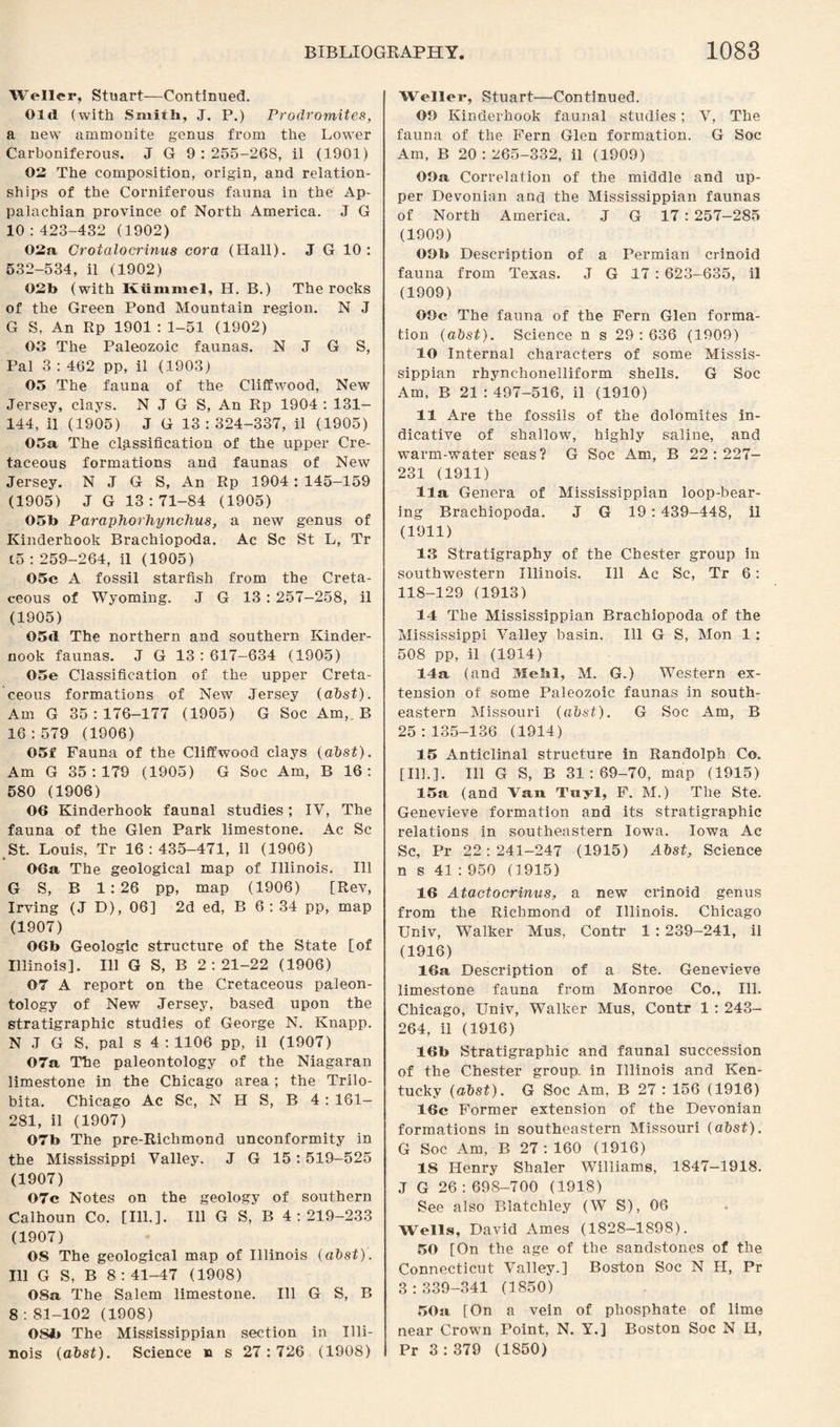 Weller, Stuart—Continued. Old (with Smith, J. P.) Prodromites, a new ammonite genus from the Lower Carboniferous. J G 9 : 255-268, il (1901) 02 The composition, origin, and relation¬ ships of the Corniferous fauna in the Ap¬ palachian province of North America. J G 10:423-432 (1902) 02a Crotalocrinus cora (Hall). J G 10: 532-534, il (1902) 02b (with Kummel, H. B.) The rocks of the Green Pond Mountain region. N J G S, An Rp 1901 : 1-51 (1902) 03 The Paleozoic faunas. N J G S, Pal 3 : 462 pp, il (1903) 05 The fauna of the Cliffwood, New Jersey, clays. N J G S, An Rp 1904 : 131— 144, il (1905) J G 13:324-337, il (1905) 05a The classification of the upper Cre¬ taceous formations and faunas of New Jersey. N J G S, An Rp 1904: 145-159 (1905) J G 13:71-84 (1905) 05b Paraphorhynchus, a new genus of Kinderhook Brachiopoda. Ac Sc St L, Tr (5 : 259-264, il (1905) 05c A fossil starfish from the Creta¬ ceous of Wyoming. J G 13 : 257-258, il (1905) OSd The northern and southern Kinder- nook faunas. J G 13:617-634 (1905) 05e Classification of the upper Creta¬ ceous formations of New Jersey (abst). Am G 35:176-177 (1905) G Soc Am, B 16:579 (1906) 05f Fauna of the Cliffwood clays (abst). Am G 35:179 (1905) G Soc Am, B 16: 580 (1906) 06 Kinderhook faunal studies; IV, The fauna of the Glen Park limestone. Ac Sc St. Louis, Tr 16:435-471, il (1906) 06a The geological map of Illinois. Ill G S, B 1:26 pp, map (1906) [Rev, Irving (J D), 06] 2d ed, B 6 : 34 pp, map (1907) 06b Geologic structure of the State [of Illinois]. Ill G S, B 2:21-22 (1906) 07 A report on the Cretaceous paleon¬ tology of New Jersey, based upon the stratigraphic studies of George N. Knapp. N J G S. pal s 4 : 1106 pp, il (1907) 07a The paleontology of the Niagaran limestone in the Chicago area ; the Trilo- bita. Chicago Ac Sc, N H S, B 4 : 161- 281, il (1907) 07b The pre-Richmond unconformity in the Mississippi Valley. J G 15 : 519-525 (1907) 07c Notes on the geology of southern Calhoun Co. [Ill.]. Ill G S, B 4:219-233 (1907) 08 The geological map of Illinois (abst). Ill G S, B 8 : 41-47 (1908) 08a The Salem limestone. Ill G S, B 8 : 81-102 (1908) 08b The Mississippian section in Illi¬ nois (abst). Science n s 27: 726 (1908) Weller, Stuart—Continued. 09 Kinderhook faunal studies; V, The fauna of the Fern Glen formation. G Soc Am, B 20:265-332, il (1909) 09a Correlation of the middle and up¬ per Devonian and the Mississippian faunas of North America. .J G 17 : 257-285 (1909) 09b Description of a Permian crinoid fauna from Texas. J G 17 : 623-635, il (1909) 09c The fauna of the Fern Glen forma¬ tion (abst). Science n s 29 : 636 (1909) 10 Internal characters of some Missis¬ sippian rhynchonelliform shells. G Soc Am, B 21 : 497-516, il (1910) 11 Are the fossils of the dolomites in¬ dicative of shallow, highly saline, and warm-water seas? G Soc Am, B 22:227- 231 (1911) 11a Genera of Mississippian loop-bear¬ ing Brachiopoda. J G 19 : 439-448, il (1911) 13 Stratigraphy of the Chester group in southwestern Illinois. Ill Ac Sc, Tr 6: 118-129 (1913) 14 The Mississippian Brachiopoda of the Mississippi Valley basin. Ill G S, Mon 1 : 508 pp, il (1914) 14a (and Mebl, M. G.) Western ex¬ tension of some Paleozoic faunas in south¬ eastern Missouri (abst). G Soc Am, B 25:135-136 (1914) 15 Anticlinal structure in Randolph Co. [Ill.]. Ill G S, B 31:69-70, map (1915) 15a (and Van Tuyl, F. M.) The Ste. Genevieve formation and its stratigraphic relations in southeastern Iowa. Iowa Ac Sc, Pr 22:241-247 (1915) Abst, Science n s 41 :950 (1915) 16 Atactocrinus, a new crinoid genus from the Richmond of Illinois. Chicago Univ, Walker Mus, Contr 1 : 239-241, il (1916) 16a Description of a Ste. Genevieve limestone fauna from Monroe Co., Ill. Chicago, Univ, Walker Mus, Contr 1 : 243- 264, il (1916) 16b Stratigraphic and faunal succession of the Chester group, in Illinois and Ken¬ tucky (abst). G Soc Am, B 27 : 156 (1916) 16c Former extension of the Devonian formations in southeastern Missouri (abst). G Soc Am, B 27:160 (1916) 18 Henry Shaler Williams, 1847-1918. J G 26 : 698-700 (1918) See also Blatchley (W S), 06 Wells, David Ames (1828-1898). 50 [On the age of the sandstones of the Connecticut Valley.] Boston Soc N II, Pr 3:339-341 (1850) 50a [On a vein of phosphate of lime near Crown Point, N. Y.] Boston Soc N H, Pr 3:379 (1850)