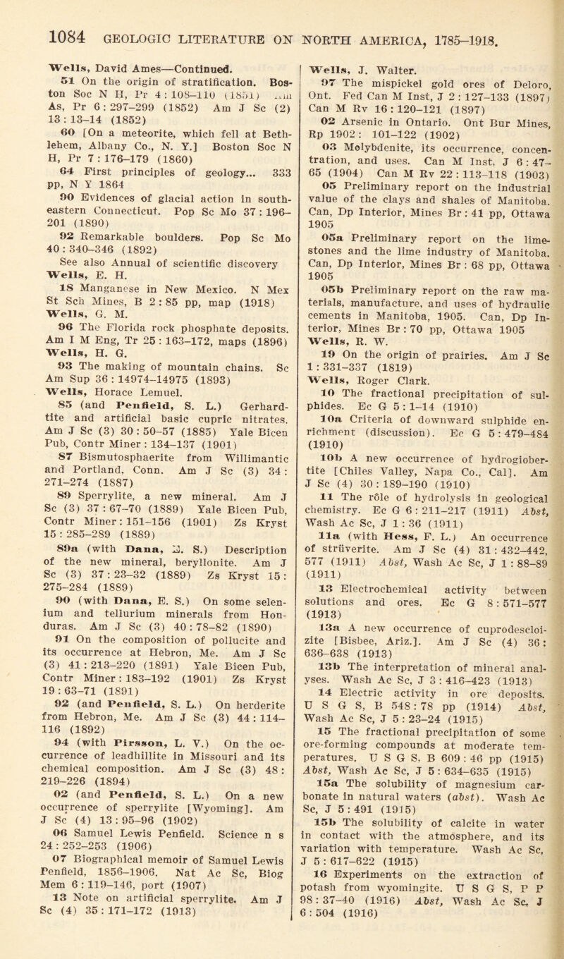 Wells, David Ames—Continued. 51 On the origin of stratification. Bos¬ ton Soc N II, Pr 4:108-110 (1851) As, Pr 6:297-299 (1852) Am J Sc (2) 13:13-14 (1852) 60 [On a meteorite, which fell at Beth¬ lehem, Albany Co., N. Y.] Boston Soc N H, Pr 7:176-179 (1860) 64 First principles of geology... 333 PP, N Y 1864 00 Evidences of glacial action in south¬ eastern Connecticut. Pop Sc Mo 37 : 196- 201 (1890) 92 Remarkable boulders. Pop Sc Mo 40:340-346 (1892) See also Annual of scientific discovery Wells, E. H. IS Manganese in New Mexico. N Mex St Sell Mines, B 2 : 85 pp, map (1918) Wells, G. M. 96 The Florida rock phosphate deposits. Am I M Eng, Tr 25 : 163-172, maps (1896) Wells, H. G. 93 The making of mountain chains. Sc Am Sup 36 : 14974-14975 (1893) Wells, Horace Lemuel. 85 (and Penfield, S. L.) Gerhard- tite and artificial basic cupric nitrates. Am J Sc (3) 30: 50-57 (1885) Yale Bicen Pub, Contr Miner: 134-137 (1901) S7 Bismutosphaerite from Willimantic and Portland, Conn. Am J Sc (3) 34 : 271-274 (1887) 89 Sperrylite, a new mineral. Am J Sc (3) 37 : 67-70 (1889) Yale Bicen Pub, Contr Miner: 151-156 (1901) Zs Kryst 15:285-289 (1889) 89a (with Dana, H. S.) Description of the new mineral, beryllonite. Am J Sc (3) 37:23-32 (1889) Zs Kryst 15: 275-284 (1889) 90 (with Dana, E. S.) On some selen¬ ium and tellurium minerals from Hon¬ duras. Am J Sc (3) 40:78-82 (1890) 91 On the composition of pollucite and its occurrence at Hebron, Me. Am J Sc (3) 41:213—220 (1891) Yale Bicen Pub, Contr Miner: 183-192 (1901) Zs Kryst 19:63-71 (1891) 92 (and Penfield, S. L.) On herderite from Hebron, Me. Am J Sc (3) 44:114- 116 (1892) 94 (with Pirsson, L. V.) On the oc¬ currence of leadhillite in Missouri and its chemical composition. Am J Sc (3) 48: 219-226 (1894) 02 (and Penfield, S. L.) On a new occurrence of sperrylite [Wyoming]. Am J Sc (4) 13 : 95-96 (1902) 06 Samuel Lewis Penfield. Science n s 24:252-253 (1906) 07 Biographical memoir of Samuel Lewis Penfield, 1856-1906. Nat Ac Sc, Biog Mem 6:119-146, port (1907) 13 Note on artificial sperrylite. Am J Sc (4) 35:171-172 (1913) Wells, J. Walter. 97 The mispickel gold ores of Deloro, Ont. Fed Can M Inst, J 2 : 127-133 (1897) Can M Ilv 16:120-121 (1897) 02 Arsenic in Ontario. Ont Bur Mines, Rp 1902: 101-122 (1902) 03 Molybdenite, its occurrence, concen¬ tration, and uses. Can M Inst, J 6 : 47- 65 (1904) Can M Rv 22 : 113-118 (1903) 05 Preliminary report on the industrial value of the clays and shales of Manitoba. Can, Dp Interior, Mines Br : 41 pp, Ottawa 1905 05a Preliminary report on the lime¬ stones and the lime industry of Manitoba. Can, Dp Interior, Mines Br : 68 pp, Ottawa 1905 05b Preliminary report on the raw ma¬ terials, manufacture, and uses of hydraulic cements in Manitoba, 1905. Can, Dp In¬ terior, Mines Br : 70 pp, Ottawa 1905 Wells, R. W. 19 On the origin of prairies. Am J Sc 1:331-337 (1819) Wells, Roger Clark. 10 The fractional precipitation of sul¬ phides. Ec G 5:1-14 (1910) 10a Criteria of downward sulphide en¬ richment (discussion). Ec G 5:479-484 (1910) 10b A new occurrence of hydrogiober- tite [Chiles Valley, Napa Co., Cal]. Am J Sc (4) 30:189-190 (1910) 11 The r61e of hydrolysis in geological chemistry. Ec G 6 : 211-217 (1911) Abst, Wash Ac Sc, J 1 : 36 (1911) 11a (with Hess, F. L.) An occurrence of striiverite. Am J Sc (4) 31 : 432-442, 577 (1911) Abst, Wash Ac Sc, J 1:88-89 (1911) 13 Electrochemical activity between solutions and ores. Ec G 8: 571-577 (1913) 13a A new occurrence of cuprodescloi- zite [Bisbee, Ariz.]. Am J Sc (4) 36: 636-638 (1913) 13b The interpretation of mineral anal¬ yses. Wash Ac Sc, J 3 : 416-423 (1913) 14 Electric activity in ore deposits. U S G S, B 548 : 78 pp (1914) Alst, Wash Ac Sc, J 5:23-24 (1915) 15 The fractional precipitation of some ore-forming compounds at moderate tem¬ peratures. U S G S, B 609 : 46 pp (1915) Abst, Wash Ac Sc, J 5 : 634-635 (1915) 15a The solubility of magnesium car¬ bonate in natural waters (alst). Wash Ac Sc, J 5 : 491 (1915) 15b The solubility of calcite in water in contact with the atmosphere, and its variation with temperature. Wash Ac Sc, J 5 : 617-622 (1915) 16 Experiments on the extraction of potash from wyomingite. U S G S, P P 98:37-40 (1916) Atst, Wash Ac Sc. J 6:504 (1916)