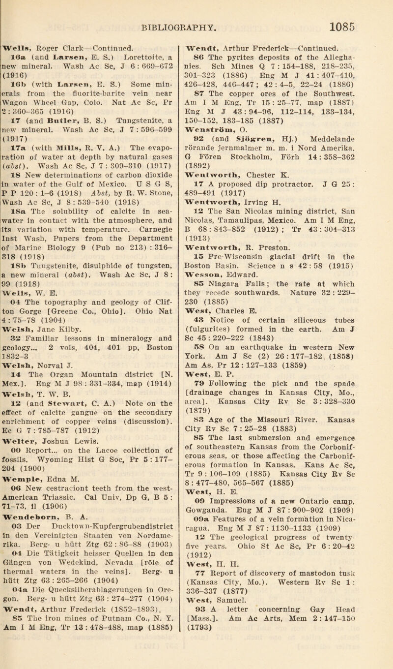 Wells, Roger Clark—Continued. 16a (and Larsen, E. S.) Lorettoite, a new mineral. Wash Ac Sc, J 6 : 669-672 (1916) 16h (with Larsen, E. S.) Some min¬ erals from the fluorite-harite vein near Wagon Wheel Gap, Colo. Nat Ac Sc, Pr 2:360-365 (1916) 17 (and Butler, B. S.) Tungstenite, a newT mineral. Wash Ac Sc, J 7 : 596-599 (1917) 17a (with Mills, R. V. A.) The evapo¬ ration of water at depth by natural gases (abat). Wash Ac Sc, J 7 : 309-310 (1917) 18 New determinations of carbon dioxide in water of the Gulf of Mexico. U S G S, P P 120 : 1-6 (1918) Abst, by R. W. Stone, Wash Ac Sc, J 8:539-540 (1918) 18a The solubility of calcite in sea¬ water in contact with the atmosphere, and its variation with temperature. Carnegie Inst Wash, Papers from the Department of Marine Biology 9 (Pub no 213) : 316— 318 (1918) 18b Tungstenite, disulphide of tungsten, a new mineral (abst). Wash Ac Sc, J 8: 99 (1918) Wells, W. E. 04 The topography and geology of Clif¬ ton Gorge [Greene Co., Ohio]. Ohio Nat 4 : 75-78 (1904) Welsh, Jane Kilby. 32 Familiar lessons in mineralogy and geology... 2 vols, 404, 401 pp, Boston 1832-3 Welsh, Norval J. 14 The Organ Mountain district [N. Mex.]. Eng M J 98 : 331-334, map (1914) Welsh, T. W. B. 12 (and Stewart, C. A.) Note on the effect of calcite gangue on the secondary enrichment of copper veins (discussion). Ec G 7 : 785-787 (1912) Welter, Joshua Lewis. OO Report... on the Lacoe collection of fossils. Wyoming Hist G Soc, Pr 5 : 177- 204 (1900) Wemple, Edna M. 06 New cestraciont teeth from the west- American Triassic. Cal Univ, Dp G, B 5 : 71-73, 11 (1906) Wendeborn, B. A. 03 Der Ducktown-Kupfergrubendistrict in den Vereinigten Staaten von Nordame- rika. Berg- u hiitt Ztg 62 : 86-88 (1903) 04 Die Tatigkeit heisser Quellen in den Gangen von Wedekind, Nevada [role of thermal waters in the veins]. Berg- u hiitt Ztg 63:285-266 (1904) 04a Die Quecksilberablagerungcn in Ore¬ gon. Berg- u hiitt Ztg 63: 274-277 (1904) Wendt, Arthur Frederick (1852-1893). 85 The iron mines of Putnam Co., N. Y. Am I M Eng, Tr 13:478-488, map (1885) Wendt, Arthur Frederick—Continued. 86 The pyrites deposits of the Allegha- nies. Sch Mines Q 7 : 154-188, 218-235, 301-323 (1886) Eng M J 41:407-410, 426-428, 446-447; 42:4-5, 22-24 (1886) 87 The copper ores of the Southwest. Am I M Eng, Tr 15:25-77, map (1887) Eng M J 43:94-96, 112-114, 133-134, 150-152, 183-185 (1887) WenstrSm, O. 92 (and Sjogren, Hj.) Meddelande rorande jernmalmer m. m. i Nord Amerika. G Foren Stockholm, Forh 14: 358-362 (1892) Wentworth, Chester K. 17 A proposed dip protractor. J G 25 : 489-491 (1917) Wentworth, Irving H. 12 The San Nicolas mining district, San Nicolas, Tamaulipas, Mexico. Am I M Eng, B 68:843-852 (1912); Tr 43:304-313 (1913) Wentworth, R. Preston. 15 Pre-Wisconsin glacial drift in the Boston Basin. Science n s 42:58 (1915) Wesson, Edward. 85 Niagara Falls; the rate at which they recede southwards. Nature 32 : 229- 230 (1885) West, Charles E. 43 Notice of certain siliceous tubes (fulgurites) formed in the earth. Am J Sc 45 :220-222 (1843) 58 On an earthquake in western New York. Am J Sc (2) 26:177-182 (1858) Am As, Pr 12 : 127-133 (1859) West, E. P. 79 Following the pick and the spade [drainage changes in Kansas City, Mo., area], Kansas City Rv Sc 3:328-330 (1879) 83 Age of the Missouri River. Kansas City Rv Sc 7 : 25-28 (1883) 85 The last submersion and emergence of southeastern Kansas from the Corbonif- erous seas, or those affecting the Carbonif¬ erous formation in Kansas. Kans Ac Sc, Tr 9 : 106-109 (1885) Kansas City Rv Sc 8 : 477-4S0, 565-567 (1885) West, H. E. 09 Impressions of a new Ontario camp, Gowganda. Eng M J 87 : 900-902 (1909) 09a Features of a vein formation in Nica¬ ragua. Eng M J 87 : 1130-1133 (1909) 12 The geological progress of twenty- five years. Ohio St Ac Sc, Pr 6:20-42 (1912) West, H. H. 77 Report of discovery of mastodon tusk (Kansas City, Mo.). Western Rv Sc 1: 336-337 (1877) West, Samuel. 93 A letter concerning Gay Head [Mass.]. Am Ac Arts, Mem 2:147-150 (1793)