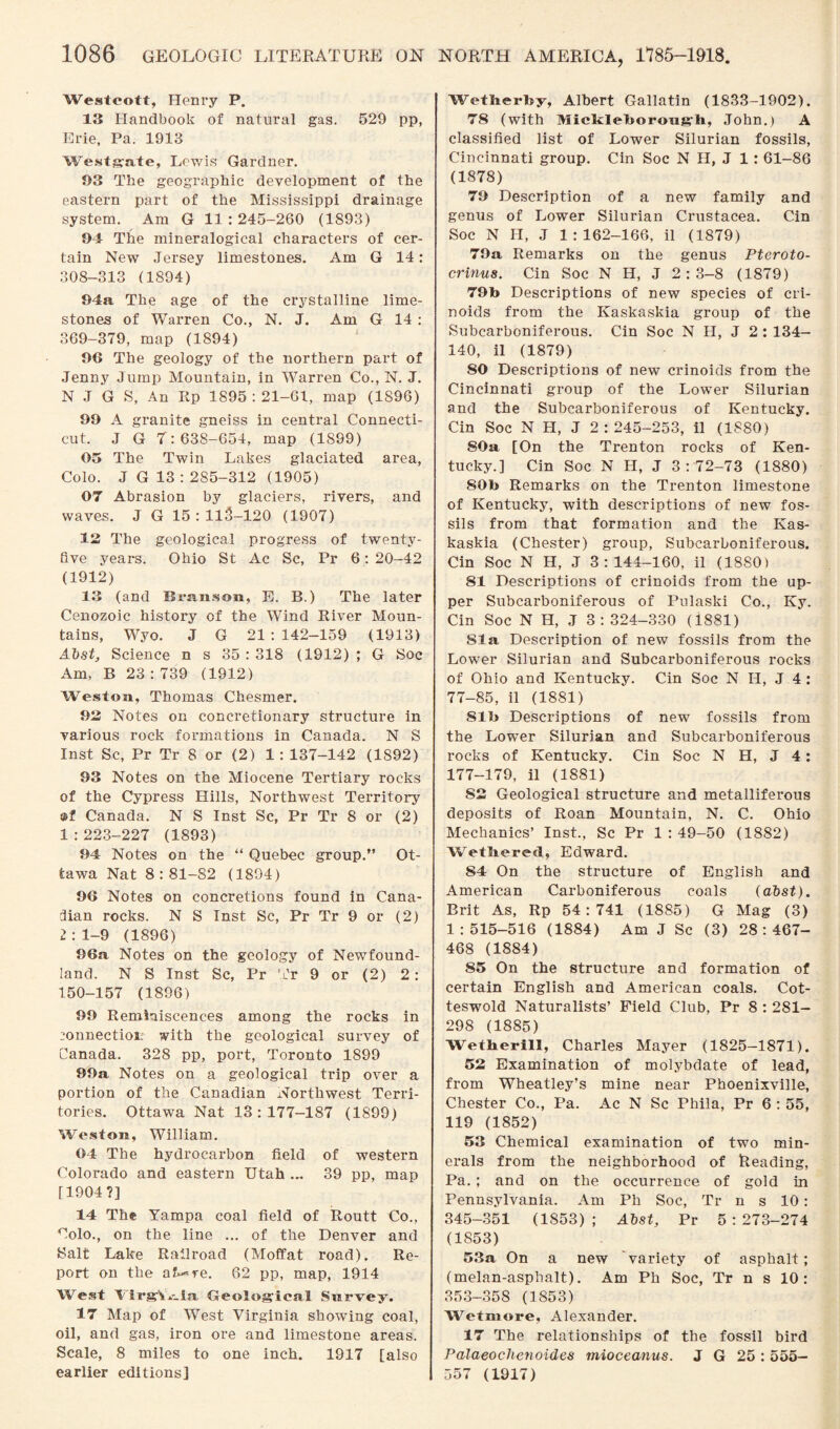 Westcott, Henry P. 13 Handbook of natural gas. 529 pp, Erie, Pa. 1913 Westgate, Lewis Gardner. 03 The geographic development of the eastern part of the Mississippi drainage system. Am G 11:245-260 (1893) 04 The mineralogical characters of cer¬ tain New Jersey limestones. Am G 14: 308-313 (1894) 04a The age of the crystalline lime¬ stones of Warren Co., N. J. Am G 14 : 369-379, map (1894) 06 The geology of the northern part of Jenny Jump Mountain, in Warren Co., N. J. N J G S, An Itp 1895 : 21-61, map (1S96) 00 A granite gneiss in central Connecti¬ cut. J G 7: 638-654, map (1899) 05 The Twin Lakes glaciated area, Colo. J G 13 : 285-312 (1905) 07 Abrasion by glaciers, rivers, and waves. J G 15 : llS-120 (1907) 12 The geological progress of twenty- five yeax-s. Ohio St Ac Sc, Pr 6: 20-42 (1912) 13 (and Branson, E. B.) The later Cenozoic history of the Wind River Moun¬ tains, Wyo. J G 21 : 142-159 (1913) Abst, Science n s 35 : 318 (1912) ; G Soc Am, B 23 : 739 (1912) Weston, Thomas Chesmer. 02 Notes on concretionary structure in various rock formations in Canada. N S Inst Sc, Pr Tr 8 or (2) 1: 137-142 (1892) 93 Notes on the Miocene Tertiary rocks of the Cypress Hills, Northwest Territory ®f Canada. N S Inst Sc, Pr Tr 8 or (2) 1 :223-227 (1893) 04 Notes on the “ Quebec group.” Ot¬ tawa Nat 8:81-82 (1894) 06 Notes on concretions found in Cana¬ dian rocks. N S Inst Sc, Pr Tr 9 or (2) 2 : 1-9 (1896) 06a Notes on the geology of Newfound¬ land. N S Inst Sc, Pr Tr 9 or (2) 2: 150-157 (1896) 00 Reminiscences among the rocks in 20nnectiou with the geological survey of Canada. 328 pp, port, Toronto 1899 00a Notes on a geological trip over a portion of the Canadian Northwest Terri¬ tories. Ottawa Nat 13:177-187 (1899) Weston, William. 04 The hydrocarbon field of western Colorado and eastern Utah ... 39 pp, map (1904?] 14 The Yampa coal field of Routt Co., Colo., on the line ... of the Denver and Salt Lake Railroad (Moffat road). Re¬ port on the af^re. 62 pp, map, 1914 West lirgV,-.la Geological Survey. 17 Map of West Virginia showing coal, oil, and gas, iron ore and limestone areas. Scale, 8 miles to one inch. 1917 [also earlier editions] Wetherby, Albert Gallatin (1833-1902). 78 (with Mieklettorongh, John.) A classified list of Lower Silurian fossils, Cincinnati group. Cin Soc N H, J 1: 61-86 (1878) 70 Description of a new family and genus of Lower Silurian Crustacea. Cin Soc N H, J 1:162-166, il (1879) 70a Remarks on the genus Pteroto- crinus. Cin Soc N H, J 2:3—8 (1879) 79b Descriptions of new species of cri- noids from the Kaskaskia group of the Subcarboniferous. Cin Soc N H, J 2 : 134- 140, il (1879) 80 Descriptions of new crinoids from the Cincinnati group of the Lower Silurian and the Subcarboniferous of Kentucky. Cin Soc N H, J 2 : 245-253, il (1880) 80a [On the Trenton rocks of Ken¬ tucky.] Cin Soc N H, J 3: 72-73 (1880) 80b Remarks on the Trenton limestone of Kentucky, with descriptions of new fos¬ sils from that formation and the Kas¬ kaskia (Chester) group, Subcarboniferous. Cin Soc N H, J 3:144-160, il (1880) 81 Descriptions of crinoids from the up¬ per Subcarboniferous of Pulaski Co., Ky. Cin Soc N H, J 3 : 324-330 (1881) Sla Description of new fossils from the Lower Silurian and Subcarboniferous rocks of Ohio and Kentucky. Cin Soc N II, J 4 : 77-85, il (1881) 81b Descriptions of new fossils from the Lower Silurian and Subcarboniferous rocks of Kentucky. Cin Soc N H, J 4: 177-179, il (1881) 82 Geological structure and metalliferous deposits of Roan Mountain, N. C. Ohio Mechanics’ Inst., Sc Pr 1:49-50 (1882) Wetbered, Edward. 84 On the structure of English and American Carboniferous coals (abst). Brit As, Rp 54:741 (1885) G Mag (3) 1:515-516 (1884) Am J Sc (3) 28:467- 468 (1884) 85 On the structure and formation of certain English and American coals. Cot- teswold Naturalists’ Field Club, Pr 8 : 281- 298 (1885) Wetberill, Charles Mayer (1825-1871). 52 Examination of molybdate of lead, from Wheatley’s mine near Phoenixville, Chester Co., Pa. Ac N Sc Phila, Pr 6 : 55, 119 (1852) 53 Chemical examination of two min¬ erals from the neighborhood of Reading, Pa. ; and on the occurrence of gold in Pennsylvania. Am Ph Soc, Tr n s 10 : 345-351 (1853); Abst, Pr 5:273-274 (1853) 53a On a new variety of asphalt; (melan-asphalt). Am Ph Soc, Tr n s 10 : 353-358 (1853) Wetmore, Alexander. 17 The relationships of the fossil bird Palaeoclienoides mioceanus. J G 25: 555— 557 (1917)