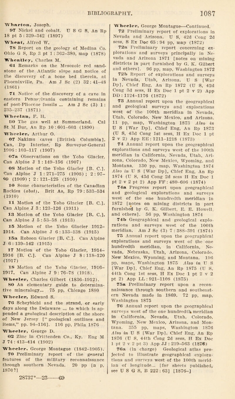Wharton, Joseph. 97 Nickel and cobalt. U S G S, An Rp 18 pt 5 : 329-342 (1897) Wheat, Alfred W. 7S Report on the geology of Medina Co. Ohio G S, Rp 3 pt 1 : 362-380, map (1878) Wheatley, Charles M. 61 Remarks on the Mesozoic red sand¬ stone of the Atlantic slope and notice of the discovery of a bone bed therein, at Phoenixville, Pa. Am J Sc (2) 32: 41-4S (1861) 71 Notice of the discovery of a cave in eastern Pennsylvania containing remains of post-Pliocene fossils ... Am J Sc (3) 1 : 235-237 (1871) Wheelan, F. H. 60 The gas well at Summerland. Cal St M Bur, An Rp 10:601-603 (1890) Wheeler, Arthur O. 07 Nakimu caves [British Columbia]. Can, Dp Interior, Rp Surveyor-General 1906:103-117 (1907) 07a Observations on the Yoho Glacier. Can Alpine J 1:149-156 (1907) 08 Motion of the Yoho Glacier [B. C.]. Can Alpine J 1:271-275 (1908); 2:97- 09 (1909); 2:121-125 (1910) 10 Some characteristics of the Canadian Rockies (abst). Brit As, Rp 79:533-534 (1910) 11 Motion of the Yoho Glacier [B. C.]. Can Alpine J 3 : 123-126 (1911) 13 Motion of the Yoho Glacier [B. C.]. Can Alpine J 5:53-58 (1913) 15 Motion of the 5Toho Glacier 1912- 1914. Can Alpine J 6:133-138 (1915) 15a Robson Glacier [B. C.]. Can Alpine J 6:139-142 (1915) 17 Motion of the Yoho Glacier, 1914- 1916 [B. C.]. Can Alpine J 8:118-120 (1917) IS Motion of the Yoho Glacier, 1916— 1917. Can Alpine J 9 : 76-7S (1918). Wheeler, Charles Gilbert (1836-1912). SO An elementary guide to determina¬ tive mineralogy... 75 pp, Chicago 1880 Wheeler, Edward S. 76 Scheybichi and the strand, or early days along the Delaware ... to which is ap¬ pended a geological description of the shore of New Jersey [“ geological outlines and items,” pp. 94-116]. 116 pp, Phila 1876 Wheeler, George D. 03 Zinc in Crittenden Co., Ky. Eng M J 74 : 413-414 (1902) Wheeler, George Montague (1842-1905). 70 Preliminary report of the general features of the military reconnaissance through southern Nevada. 20 pp [n p, 1870?] Wheeler, George Montague—Continued. 73 Preliminary report of explorations in Nevada and Arizona. U S, 42d Cong 2d sess, S Ex Doc 65 : 94 pp, map (1872) 73a Preliminary report concerning ex¬ plorations and surveys principally in Ne¬ vada and Arizona 1871 [notes on mining districts in part furnished by G. K. Gilbert and others]. 96 pp, map, Washington 1872 73b Report of explorations and surveys in Nevada, Utah, Arizona. U S [Wax- Dp], Chief Eng, An Rp 1872 (U S, 42d Cong 3d sess, H Ex Doc 1 pt 2 v 2) App DD: 1124-1176 (1872) 73 Annual report upon the geographical and geological surveys and explorations west of the 100th meridian in Nevada, Utah, Colorado, New Mexico, and Arizona. 11 pp, map, Washington 1873 Also in U S [War Dp], Chief Eng, An Rp 1873 (U S, 43d Cong 1st sess, H Ex Doc 1 pt 2 v 2) App EE: 1211-1218 (1873) 74 Annual report upon the geographical explorations and surveys west of the 100th meridian in California, Nevada, Utah, Ari¬ zona, Colorado, New Mexico, Wyoming, and Montana. 130 pp, map, Washington 1874 Also in U S [War Dp], Chief Eng, An Rp 1874 (U S, 43d Cong 2d sess H Ex Doc 1 pt 2 v 2 pt 2) App FF : 480-606 (1874) 74a Progress report upon geographical and geological explorations and surveys west of the one hundredth meridian in 1872 [notes on mining disti-icts in part furnished by G. K. Gilbert, E. E. Howell, and others]. 56 pp, Washington 1874 74b Geographical and geological explo¬ rations and surveys west of the 100th meridian. Am J Sc (3) 7 : 388-391 (1874) 75 Annual x-eport upon the geographical explorations and surveys west of the one hundredth meridian, in California, Ne¬ vada, Nebraska, Utah, Arizona, Colorado, New Mexico, Wyoming, and Montana. 196 pp, maps, Washington 1875 Also in U S [War Dp], Chief Eng, An Rp 1875 (U S, 44th Cong 1st sess, H Ex Doc 1 pt 2 v 2 pt 2) App LL: 921-1108 (1875) 75a Preliminary report upon a recon¬ naissance through southern and southeast¬ ern Nevada made in 1869. 72 pp, map, Washington 1875 76 Aixnual report upon the geographical surveys west of the one hundredth meridian in California, Nevada, Utah, Colorado, Wyoming, New Mexico, Arizona, and Mon¬ tana. 355 pp, maps, Washington 1876 Also in U S [WTar Dp], Chief Eng, An Rp 1876 (U S, 44th Cfong 2d sess, H Ex Doc 1 pt 2 v 2 pt 3) App JJ : 219-563 (1876) 76:i (in charge) Geological atlas pro¬ jected to illustrate geographical explora¬ tions and surveys west of the 100th merid¬ ian of longitude... [for sheets published, see U S G S, B 222; 63] [1876—J 28737°—23——69