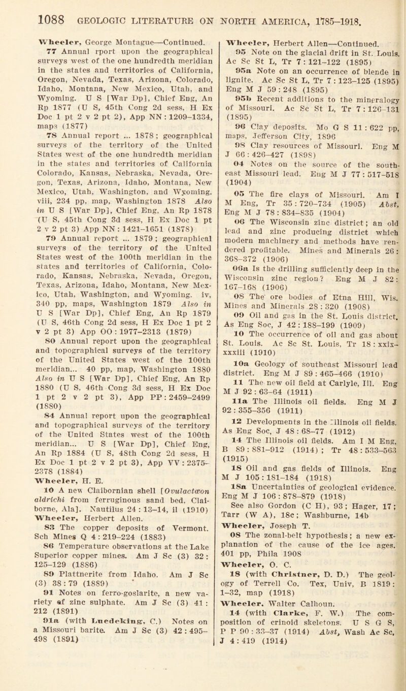 Wheeler, George Montague—Continued. 77 Annual rport upon the geographical surveys west of the one hundredth meridian in the states and territories of California, Oregon, Nevada, Texas, Arizona, Colorado, Idaho, Montana, New Mexico, Utah, and Wyoming. U S [War Dp], Chief Eng, An Rp 1877 (U S, 45th Cong 2d sess, H Ex Doc 1 pt 2 v 2 pt 2), App NN : 1209-1334, maps (1877) 78 Annual report ... 1878 ; geographical surveys of the territory of the United States west of the one hundredth meridian in the states and territories of California Colorado, Kansas, Nebraska, Nevada, Ore¬ gon, Texas, Arizona, Idaho, Montana, New Mexico, Utah, Washington, and Wyoming, viii, 234 pp, map, Washington 1878 Also in U S [War Dp], Chief Eng, An Rp 1878 (U S, 45th Cong 3d sess, H Ex Doc 1 pt 2 v 2 pt 3) App NN : 1421-1651 (1878) 70 Annual report ... 1879 ; geographical surveys of the territory of the United States west of the 100th meridian in the states and territories of California, Colo¬ rado, Kansas, Nebraska, Nevada, Oregon, Texas, Arizona, Idaho, Montana, New Mex¬ ico, Utah, Washington, and Wyoming, iv, 340 pp, maps, Washington 1879 Also in U S [War Dp], Chief Eng, An Rp 1879 (U S, 46th Cong 2d sess, H Ex Doc 1 pt 2 v 2 pt 3) App 00:1977-2313 (1879) SO Annual report upon the geographical and topographical surveys of the territory of the United States west of the 100th meridian... 40 pp, map, Washington 1880 Also in U S [War Dp], Chief Eng, An Rp 1880 (U S, 46th Cong 3d sess, H Ex Doc 1 pt 2 v 2 pt 3), App PP: 2459-2499 (1880) 84 Annual report upon the geographical and topographical surveys of the territory of the United States west of the 100th meridian... U S [War Dp], Chief Eng, An Rp 1884 (U S, 48th Cong 2d sess, H Ex Doc 1 pt 2 v 2 pt 3), App VV : 2375- 2378 (1884) Wheeler, H. E. 10 A new Claibornian shell [Ovulactceon aldrlchi from ferruginous sand bed, Clai¬ borne, Ala]. Nautilus 24 : 13-14, il (1910) Wheeler, Herbert Allen. 83 The copper deposits of Vermont. Sch Mines Q 4:219-224 (1883) SO Temperature observations at the Lake Superior copper mines. Am J Sc (3) 32: 125-129 (1886) SO Plattnerite from Idaho. Am J Sc (3) 38:79 (1889) 01 Notes on ferro-goslarite, a new va¬ riety «f zinc sulphate. Am J Sc (3) 41 : 212 (1891) Ola (with L.ae<leh:iiig\ C.) Notes on a Missouri barite. Am J Sc (3) 42 : 495- 498 (1891) NORTH AMERICA, 1785-1918. Wheeler, Herbert Allen—Continued. 05 Note on the glacial drift in St. Louis. Ac Sc St L, Tr 7:121-122 (1895) 05a Note on an occurrence of blende in lignite. Ac Sc St L, Tr 7 : 123-125 (1S95) Eng M J 59 : 248 (1895) 05b Recent additions to the mineralogy of Missouri. Ac Sc St L, Tr 7 : 126-131 (1895) 06 Clay deposits. Mo G S 11 : 622 pp, maps, Jefferson City, 1896 08 Clay resources of Missouri. Eng M J 66:426-427 (1S9S) 04 Notes on the source of the south¬ east Missouri lead. Eng M J 77 : 517-518 (1904) 05 The fire clays of Missouri. Am I M Eng, Tr 35:720-734 (1905) Abst, Eng M J 78:834-835 (1904) 06 The Wisconsin zinc district; an old lead and zinc producing district which modern machinery and methods have ren¬ dered profitable. Mines and Minerals 26 : 36S-372 (1906) 06a Is the drilling sufficiently deep in the Wisconsin zinc region ? Eng M J 82: 167-168 (1906) OS The' ore bodies of Etna Hill, Wis. Mines and Minerals 2S : 320 (190S) 00 Oil and gas in the St. Louis district. As Eng Soc, J 42: 188-199 (1909) 10 The occurrence of oil and gas about St. Louis. Ac Sc St. Louis, Tr 18 : xxix- xxxiii (1910) 10a Geology of southeast Missouri lead district. Eng M J 89:465-466 (1910) 11 The new oil field at Carlyle, Ill. Eng M J 92 : 63-64 (1911) 11a The Illinois oil fields. Eng M J 92:355-356 (1911) 12 Developments in the Illinois oil fields. As Eng Soc, J 48:68-77 (1912) 14 The Illinois oil fields. Am I M Eng, B 89:881-912 (1914); Tr 48:533-563 (1915) 18 Oil and gas fields of Illinois. Eng M J 105 : 181-184 (1918) ISa Uncertainties of geological evidence. Eng M J 106:878-879 (1918) See also Gordon (C H), 93; Hager, 17; Tarr (W A), 18c; Washbume, 14b Wheeler, Joseph T. 08 The zonal-belt hypothesis ; a new ex¬ planation of the cause of the ice ages. 401 pp, Phila 1908 Wheeler, O. C. 18 (with Christner, D. D.) The geol¬ ogy of Terrell Co. Tex, Univ, P, 1819: 1-32, map (1918) Wheeler. Walter Calhoun. 14 (with Clarke, F. W.) The com¬ position of crinoid skeletons. U S G S, P P 90:33-37 (1914) Abst, Wash Ac Sc, J 4 : 419 (1914)