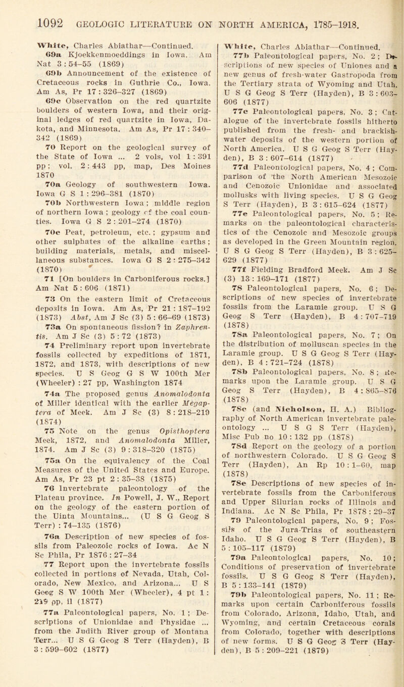 White, Charles Abiathar-—Continued. 69a Kjoekkenmoeddings in Iowa. Am Nat 3 : 54-55 (1869) 69b Announcement of the existence of Cretaceous rocks in Guthrie Co., Iowa. Am As, Pr 17:326-327 (1869) 69e Observation on the red quartzite boulders of western Iowa, and their orig¬ inal ledges of red quartzite in Iowa, Da¬ kota, and Minnesota. Am As, Pr 17 : 340- 342 (1869) 70 Report on the geological survey of the State of Iowa ... 2 vols, vol 1 : 391 pp; vol. 2 : 443 pp, map, Des Moines 1870 70a Geology of southwestern Iowa. Iowa G S 1 : 296-381 (1870) 70b Northwestern Iowa; middle region of northern Iowa ; geology rf the coal coun¬ ties. Iowa G S 2 : 201-274 (1870) 70c Peat, petroleum, etc. ; gypsum and other sulphates of the alkaline earths ; building materials, metals, and miscel¬ laneous substances. Iowa G S 2 : 275-342 (1870) 71 [On boulders in Carboniferous rocks.] Am Nat 5 : 606 (1871) 73 On the eastern limit of Cretaceous deposits in Iowa. Am As, Pr 21 : 187-192 (1873) Abst, Am J Sc (3) 5: 66-69 (1873) 73a On spontaneous fission? in Zaphren- tis. Am J Sc (3) 5 : 72 (1873) 74 Preliminary report upon invertebrate fossils collected by expeditions of 1871, 1872, and 1873, with descriptions of new species. U S Geog G S W 100th Mer (Wheeler) : 27 pp, Washington 1874 74a The proposed genus Anomalodonta of Miller identical with the earlier Megap- tera of Meek. Am J Sc (3) 8: 218-219 (1874) 75 Note on the genus Opisthoptera Meek, 1872, and Anomalodonta Miller, 1874. Am J Sc (3) 9:318-320 (1875) 75a On the equivalency of the Coal Measures of the United States and Europe. Am As, Pr 23 pt 2:35-38 (1875) 76 Invertebrate paleontology of the Plateau province. In Powell, J. W., Report on the geology of the eastern portion of the Uinta Mountains... (U S G Geog S Terr) : 74-135 (1876) 76a Description of new species of fos¬ sils from Paleozoic rocks of Iowa. Ac N Sc Phila, Pr 1876 : 27-34 77 Report upon the invertebrate fossils collected in portions of Nevada, Utah, Col¬ orado, New Mexico, and Ai'izona... U S Geog S W 100th Mer (Wheeler), 4 pt 1 : 219 pp, il (1877) 77a Paleontological papers, No. 1 ; De¬ scriptions of Unionidae and Physidae ... from the Judith River group of Montana Terr... U S G Geog S Terr (Hayden), B 3:599-602 (1877) NORTH AMERICA, 1785-1918. White, Charles Abiathar—Continued. 77b Paleontological papers, No. 2 ; De¬ scriptions of new species of Uniones and a new genus of fresh-water Gastropoda from the Tertiary strata of Wyoming and Utah. U S G Geog S Terr (Hayden), B 3:603- 606 (1877) 77e Paleontological papers, No. 3 ; Cat¬ alogue of the invertebrate fossils hitherto published from the fresh- and brackish- water deposits of the western portion of North America. U S G Geog S Terr (Hay¬ den), B 3:607-614 (1877) 77d Paleontological papers, No. 4 ; Com¬ parison of 'the North American Mesozoic and Cenozoic Unionidae and associated mollusks with living species. U S G Geog S Terr (Hayden), B 3:615-624 (1877) 77e Paleontological papers, No. 5; Re¬ marks on the paleontological characteris¬ tics of the Cenozoic and Mesozoic groups as developed in the Green Mountain region. U S G Geog S Terr (Hayden), B 3:625- 629 (1877) 77f Fielding Bradford Meek. Am J Sc (3) 13:169-171 (1877) 78 Paleontological papers, No. 6 ; De¬ scriptions of new species of invertebrate fossils from the Laramie group. U S G Geog S Terr (Hayden), B 4:707-719 (1878) 7Sa Paleontological papers, No. 7; On the distribution of molluscan species in the Laramie group. U S G Geog S Terr (Hay¬ den), B 4:721-724 (1878) 7Sb Paleontological papers, No. 8 ; Re¬ marks upon the Laramie group. U S G Geog S Terr (Hayden), B 4:865-876 (1878) 7Sc (and Nicholson, H. A.) Bibliog¬ raphy of North American invertebrate pale¬ ontology ... U S G S Terr (Hayden), Misc Pub no 10:132 pp (1878) 7Sd Report on the geology of a portion of northwestern Colorado. U S G Geog S Terr (Hayden), An Rp 10:1-60, map (1878) 78e Descriptions of new species of in¬ vertebrate fossils from the Carboniferous and Upper Silurian rocks of Illinois and Indiana. Ac N Sc Phila, Pr 1S78 : 29-37 79 Paleontological papers, No. 9; Fos¬ sils of the Jura-Trias of southeastern Idaho. U S G Geog S Terr (Hayden), B 5 : 105-117 (1879) 79a Paleontological papers, No. 10; Conditions of preservation of invertebrate fossils. U S G Geog S Terr (Hayden), B 5 : 133-141 (1879) 79b Paleontological papers, No. 11 ; Re¬ marks upon certain Carboniferous fossils from Colorado, Arizona, Idaho, Utah, and Wyoming, and certain Cretaceous corals from Colorado, together with descriptions of new forms. U S G Geos 3 Terr (Hay¬ den), B 5:209-221 (1879)
