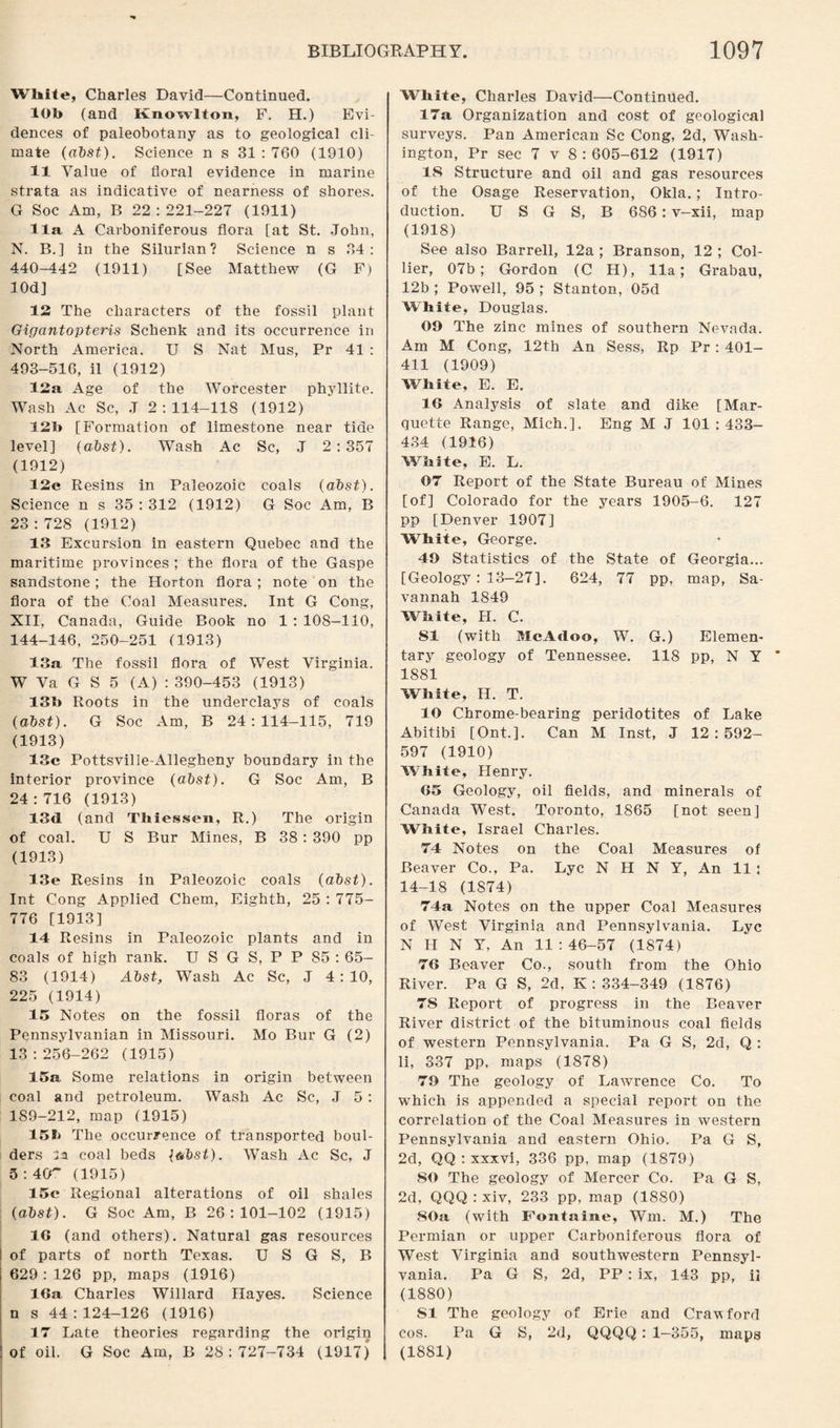 White, Charles David—Continued. 10b (and Knowlton, F. H.) Evi¬ dences of paleobotany as to geological cli¬ mate (abst). Science n s 31 : 760 (1910) 11 Value of floral evidence in marine strata as indicative of nearness of shores. G Soc Am, B 22:221-227 (1911) 11a A Carboniferous flora [at St. John, N. B.] in the Silurian? Science n s 34: 440-442 (1911) [See Matthew (G F) lOd] 12 The characters of the fossil plant Gigantopteris Schenk and its occurrence in North America. U S Nat Mus, Pr 41 : 493-516, il (1912) 12a Age of the Worcester phyllite. Wash Ac Sc, J 2:114-118 (1912) 12b [Formation of limestone near tide level] (abst). Wash Ac Sc, J 2:357 (1912) 12e Resins in Paleozoic coals (abst). Science n s 35 : 312 (1912) G Soc Am, B 23 : 728 (1912) 13 Excursion in eastern Quebec and the maritime provinces ; the flora of the Gaspe sandstone; the Horton flora; note on the flora of the Coal Measures. Int G Cong, XII, Canada, Guide Book no 1 : 108-110, 144-146, 250-251 (1913) 13a The fossil flora of West Virginia. W Va G S 5 (A) : 390-453 (1913) 13b Roots in the underclays of coals (abst). G Soc Am, B 24:114-115, 719 (1913) 13c Pottsville-Allegheny boundary in the interior province (abst). G Soc Am, B 24:716 (1913) 13d (and Thiessen, R.) The origin of coal. U S Bur Mines, B 38 : 390 pp (1913) 13e Resins in Paleozoic coals (abst). Int Cong Applied Chem, Eighth, 25 : 775- 776 [1913] 14 Resins in Paleozoic plants and in coals of high rank. U S G S, P P 85:65- 83 (1914) Abst, Wash Ac Sc, J 4:10, 225 (1914) 15 Notes on the fossil floras of the Pennsylvanian in Missouri. Mo Bur G (2) 13:256-262 (1915) 15a Some relations in origin between coal and petroleum. Wash Ac Sc, J 5 : 189-212, map (1915) 15b The occurrence of transported boul¬ ders la coal beds l&bst). Wash Ac Sc, J 3 : 4CT (1915) 15c Regional alterations of oil shales (abst). G Soc Am, B 26:101-102 (1915) 1G (and others). Natural gas resources of parts of north Texas. U S G S, B 629 : 126 pp, maps (1916) 16a Charles Willard Hayes. Science n s 44 : 124-126 (1916) 17 Late theories regarding the origin of oil. G Soc Am, B 28:727-734 (1917) White, Charles David—Continued. 17a Organization and cost of geological surveys. Pan American Sc Cong, 2d, Wash¬ ington, Pr sec 7 v 8:605-612 (1917) 18 Structure and oil and gas resources of the Osage Reservation, Okla.; Intro¬ duction. U S G S, B 686: v-xii, map (1918) See also Barrell, 12a ; Branson, 12 ; Col¬ lier, 07b; Gordon (C H), 11a; Grabau, 12b ; Powell, 95 ; Stanton, 05d White, Douglas. 09 The zinc mines of southern Nevada. Am M Cong, 12th An Sess, Rp Pr : 401- 411 (1909) White, E. E. 16 Analysis of slate and dike [Mar¬ quette Range, Mich.]. Eng M J 101 : 433- 434 (1916) White, E. L. 07 Report of the State Bureau of Mines [of] Colorado for the years 1905-6. 127 pp [Denver 1907] White, George. 49 Statistics of the State of Georgia... [Geology : 13-27]. 624, 77 pp, map, Sa¬ vannah 1849 White, H. C. 81 (with McAdoo, W. G.) Elemen¬ tary geology of Tennessee. 118 pp, N Y 1881 White, H. T. 10 Chrome-bearing peridotites of Lake Abitibi [Ont.]. Can M Inst, J 12:592- 597 (1910) White, Henry. 65 Geology, oil fields, and minerals of Canada West. Toronto, 1865 [not seen] White, Israel Charles. 74 Notes on the Coal Measures of Beaver Co., Pa. Lyc N H N Y, An 11: 14-18 (1S74) 74a Notes on the upper Coal Measures of West Virginia and Pennsylvania. Lyc N H N Y, An 11:46-57 (1874) 76 Beaver Co., south from the Ohio River. Pa G S, 2d, K : 334-349 (1876) 75 Report of progress in the Beaver River district of the bituminous coal fields of western Pennsylvania. Pa G S, 2d, Q : li, 337 pp, maps (1878) 79 The geology of Lawrence Co. To which is appended a special report on the correlation of the Coal Measures in western Pennsylvania and eastern Ohio. Pa G S, 2d, QQ : xxxvi, 336 pp, map (1879) 80 The geology of Mercer Co. Pa G S, 2d, QQQ : xiv, 233 pp, map (1880) SOa (with Fontaine, Wm. M.) The Permian or upper Carboniferous flora of West Virginia and southwestern Pennsyl¬ vania. Pa G S, 2d, PP: ix, 143 pp, il (1880) SI The geology of Erie and Cravford cos. Pa G S, 2d, QQQQ : 1-355, maps (1881)