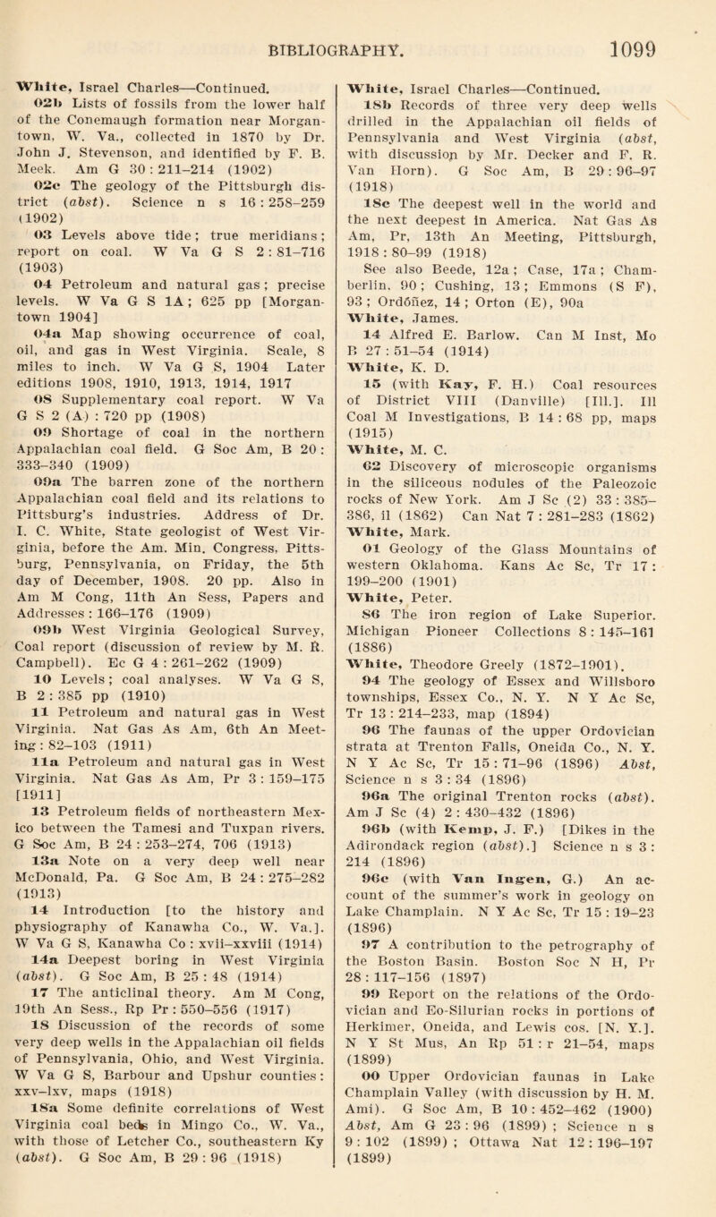 White, Israel Charles—Continued. 021> Lists of fossils from the lower half of the Conemaugh formation near Morgan¬ town, W. Va., collected in 1870 by Dr. John J. Stevenson, and identified by F. B. Meek. Am G 30:211-214 (1902) 02c The geology of the Pittsburgh dis¬ trict (abst). Science n s 16:258-259 (1902) 03 Levels above tide; true meridians; report on coal. W Va G S 2 : 81-716 (1903) 04 Petroleum and natural gas ; precise levels. W Va G S 1A; 625 pp [Morgan¬ town 1904] 04a Map showing occurrence of coal, oil, and gas in West Virginia. Scale, 8 miles to inch. W Va G S, 1904 Later editions 1908, 1910, 1913, 1914, 1917 OS Supplementary coal report. W Va G S 2 (A) : 720 pp (1908) 00 Shortage of coal in the northern Appalachian coal field. G Soc Am, B 20 : 333-340 (1909) 00a, The barren zone of the northern Appalachian coal field and its relations to Pittsburg’s industries. Address of Dr. I. C. White, State geologist of West Vir¬ ginia, before the Am. Min. Congress, Pitts¬ burg, Pennsylvania, on Friday, the 5th day of December, 1908. 20 pp. Also in Am M Cong, 11th An Sess, Papers and Addresses : 166-176 (1909) 091» West Virginia Geological Survey, Coal report (discussion of review by M. R. Campbell). Ec G 4:261-262 (1909) 10 Levels; coal analyses. W Va G S, B 2 : 385 pp (1910) 11 Petroleum and natural gas in West Virginia. Nat Gas As Am, 6th An Meet¬ ing: 82-103 (1911) 11a Petroleum and natural gas in West Virginia. Nat Gas As Am, Pr 3 : 159—175 [1911] 13 Petroleum fields of northeastern Mex¬ ico between the Tamesi and Tuxpan rivers. G Soc Am, B 24:253-274, 706 (1913) 13a Note on a very deep well near McDonald, Pa. G Soc Am, B 24 : 275-282 (1913) 14 Introduction [to the history and physiography of Kanawha Co., W. Va.]. W Va G S, Kanawha Co : xvii-xxviii (1914) 14a Deepest boring in West Virginia (abst). G Soc Am, B 25:48 (1914) 17 The anticlinal theory. Am M Cong, 19th An Sess., Rp Pr : 550-556 (1917) 15 Discussion of the records of some very deep wells in the Appalachian oil fields of Pennsylvania, Ohio, and West Virginia. W Va G S, Barbour and Upshur counties : xxv-lxv, maps (1918) 18a Some definite correlations of West Virginia coal beds in Mingo Co., W. Va., with those of Letcher Co., southeastern Ky (abst). G Soc Am, B 29:96 (1918) White, Israel Charles—Continued. ISb Records of three very deep wells drilled in the Appalachian oil fields of Pennsylvania and West Virginia (abst, with discussion by Mr. Decker and F. R. Van Horn). G Soc Am, B 29:96-97 (1918) 18c The deepest well in the world and the next deepest in America. Nat Gas As Am, Pr, 13th An Meeting, Pittsburgh, 1918 : 80-99 (1918) See also Beede, 12a; Case, 17a; Cham¬ berlin, 90; Cushing, 13; Emmons (S F), 93; Ord6nez, 14; Orton (E), 90a White, James. 14 Alfred E. Barlow. Can M Inst, Mo B 27 : 51-54 (1914) White, K. D. 15 (with Kay, F. H.) Coal resources of District VIII (Danville) [Ill.]. Ill Coal M Investigations, B 14 : 68 pp, maps (1915) White, M. C. <32 Discovery of microscopic organisms in the siliceous nodules of the Paleozoic rocks of New York. Am J Sc (2) 33 : 385- 386, il (1862) Can Nat 7 : 281-283 (1862) White, Mark. Ol Geology of the Glass Mountains of western Oklahoma. Kans Ac Sc, Tr 17: 199-200 (1901) White, Peter. S6 The iron region of Lake Superior. Michigan Pioneer Collections 8:145-361 (1886) White, Theodore Greely (1872-1901). 94 The geology of Essex and Willsboro townships, Essex Co., N. Y. NY Ac Sc, Tr 13:214-233, map (1894) 96 The faunas of the upper Ordovician strata at Trenton Falls, Oneida Co., N. Y. N Y Ac Sc, Tr 15:71-96 (1896) Abst, Science n s 3 : 34 (1896) 96a The original Trenton rocks (abst). Am J Sc (4) 2:430-432 (1896) 96b (with Kemp, J. F.) [Dikes in the Adirondack region (abst).] Science n s 3: 214 (1896) 96c (with Van Injgen, G.) An ac¬ count of the summer’s work in geology on Lake Champlain. N Y Ac Sc, Tr 15 : 19-23 (1896) 97 A contribution to the petrography of the Boston Basin. Boston Soc N H, Pr 28:117-156 (1897) 99 Report on the relations of the Ordo¬ vician and Eo-Silurian rocks in portions of Herkimer, Oneida, and Lewis cos. [N. Y.]. N Y St Mus, An Rp 51 : r 21-54, maps (1899) OO Upper Ordovician faunas in Lake Champlain Valley (with discussion by H. M. Ami). G Soc Am, B 10:452-462 (1900) Abst, Am G 23: 96 (1899) ; Science n s 9:102 (1899); Ottawa Nat 12:196-197 (1899)