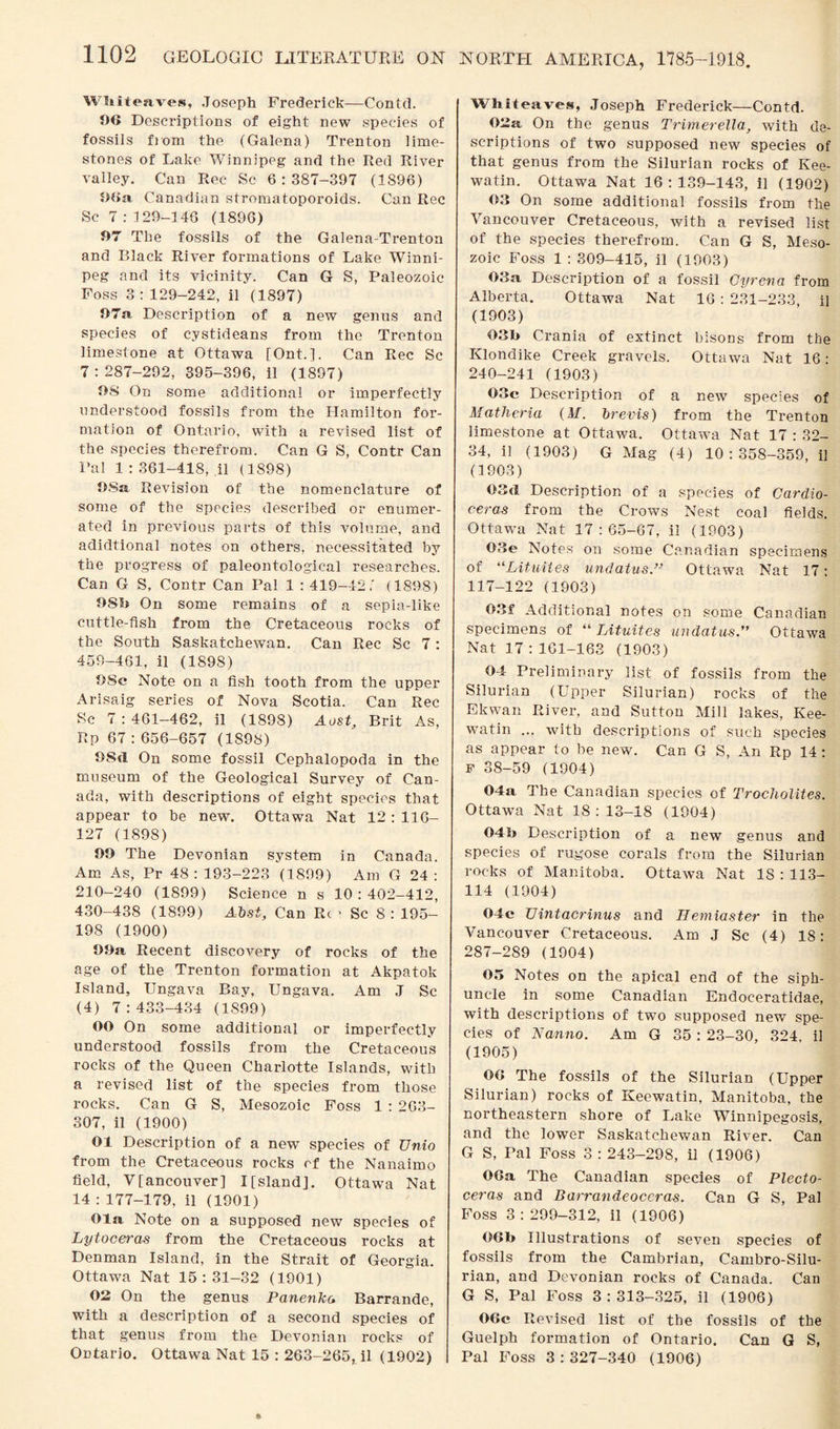 Wliiteaves, Joseph Frederick—Contd. 06 Descriptions of eight new species of fossils from the (Galena) Trenton lime¬ stones of Lake Winnipeg and the Red River valley. Can Rec Sc 6:387-397 (1896) 06a Canadian stromatoporoids. Can Rec Sc 7 : 129-146 (1896) 07 The fossils of the Galena-Trenton and Black River formations of Lake Winni¬ peg and its vicinity. Can G S, Paleozoic Foss 3: 129-242, il (1897) 07a, Description of a new genus and species of cystideans from the Trenton limestone at Ottawa [Ont.]. Can Rec Sc 7 : 287-292, 395-396, il (1897) OS On some additional or imperfectly understood fossils from the Hamilton for¬ mation of Ontario, with a revised list of the species therefrom. Can G S, Contr Can Pal 1:361-418,41 (1898) OSa Revision of the nomenclature of some of the species described or enumer¬ ated in previous parts of this volume, and adidtional notes on others, necessitated by the progress of paleontological researches. Can G S, Contr Can Pal 1 : 419-42,' (1898) OSb On some remains of a sepia-like cuttle-fish from the Cretaceous rocks of the South Saskatchewan. Can Rec Sc 7 : 459-461, il (189S) OSc Note on a fish tooth from the upper Arisaig series of Nova Scotia. Can Rec Sc 7 : 461-462, il (1898) Aost, Brit As, Rp 67 : 656-657 (1898) 08d On some fossil Cephalopoda in the museum of the Geological Survey of Can¬ ada, with descriptions of eight species that appear to be new. Ottawa Nat 12 : 116- 127 (1898) 99 The Devonian system in Canada. Am As, Pr 48 : 193-223 (1899) Am G 24 : 210-240 (1899) Science n s 10:402-412, 430-438 (1899) Abst, Can Rc * Sc 8 : 195- 198 (1900) 99a, Recent discovery of rocks of the age of the Trenton formation at Akpatok Island, Ungava Bay, Ungava. Am J Sc (4) 7:433-434 (1899) 00 On some additional or imperfectly understood fossils from the Cretaceous rocks of the Queen Charlotte Islands, with a revised list of the species from those rocks. Can G S, Mesozoic Foss 1 : 263- 307, il (1900) 01 Description of a new species of Unio from the Cretaceous rocks ef the Nanaimo field, V[ancouver] I[sland]. Ottawa Nat 14 : 177-179, il (1901) Ola Note on a supposed new species of Lytoceras from the Cretaceous rocks at Denman Island, in the Strait of Georgia. Ottawa Nat 15:31-32 (1901) 02 On the genus Panenka Barrande, with a description of a second species of that genus from the Devonian rocks of Ontario. Ottawa Nat 15 : 263-265, il (1902) NORTH AMERICA, 1785-1918. Whileaves, Joseph Frederick—Contd. 02a On the genus Trimerella, with de¬ scriptions of two supposed new species of that genus from the Silurian rocks of Kee- watin. Ottawa Nat 16:139-143, il (1902) 03 On some additional fossils from the Vancouver Cretaceous, with a revised list of the species therefrom. Can G S, Meso¬ zoic Foss 1 : 309-415, il (1903) 03a Description of a fossil Gyrena from Alberta. Ottawa Nat 16 : 231-233 il (1903) 03b Crania of extinct bisons from the Klondike Creek gravels. Ottawa Nat 16: 240-241 (1903) 03e Description of a new species of Matheria (M. brevis) from the Trenton limestone at Ottawa. Ottawa Nat 17 : 32- 34, il (1903) G Mag (4) 10:358-359, il (1903) 03d Description of a species of Cardio- ceras from the Crows Nest coal fields. Ottawa Nat 17:65-67, il (1903) 03e Notes on some Canadian specimens of “Lituites undatus.” Ottawa Nat 17: 117-122 (1903) 03f Additional notes on some Canadian specimens of “ Lituites undatus.” Ottawa Nat 17 :161-163 (1903) 04 Preliminary list of fossils from the Silurian (Upper Silurian) rocks of the Ekwan River, and Sutton Mill lakes, Kee- watin ... with descriptions of such species as appear to be new. Can G S, An Rp 14 : F 38-59 (1904) 04a The Canadian species of Trochoiites. Ottawa Nat 18:13-18 (1904) 04b Description of a new genus and species of rugose corals from the Silurian rocks of Manitoba. Ottawa Nat IS : 113- 114 (1904) 04e Uintacrinus and Hemiaster in the Vancouver Cretaceous. Am J Sc (4) 18: 287-289 (1904) 05 Notes on the apical end of the siph- uncle in some Canadian Endoceratidae, with descriptions of two supposed new spe¬ cies of Nanno. Am G 35 : 23-30, 324, il (1905) 06 The fossils of the Silurian (Upper Silurian) rocks of Keewatin, Manitoba, the northeastern shore of Lake Winnipegosis, and the lower Saskatchewan River. Can G S, Pal Foss 3 : 243-298, il (1906) 06a The Canadian species of Plecto- ceras and Barrandeoceras. Can G S, Pal Foss 3:299-312, il (1906) 06b Illustrations of seven species of fossils from the Cambrian, Cambro-Silu- rian, and Devonian rocks of Canada. Can G S, Pal Foss 3:313-325, il (1906) 06c Revised list of the fossils of the Guelph formation of Ontario. Can G S, Pal Foss 3:327-340 (1906)