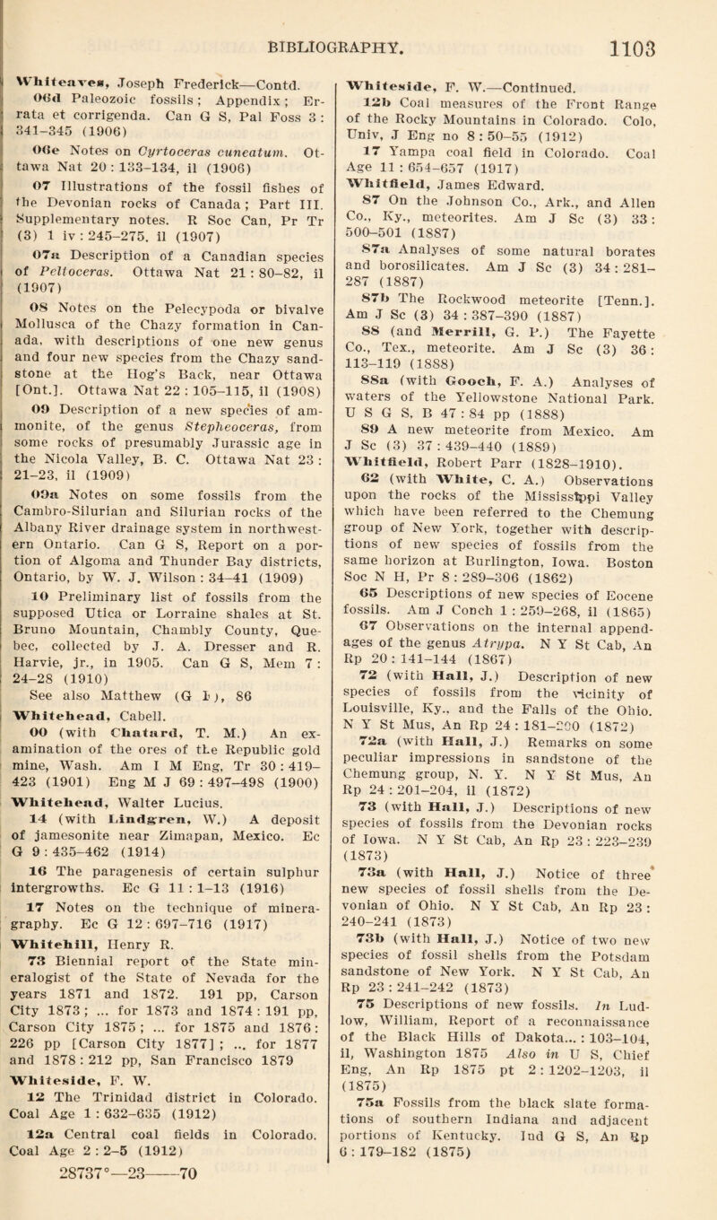 Whiteavea, Joseph Frederick—Contd. 06<1 Paleozoic fossils; Appendix; Er¬ rata et corrigenda. Can G S, Pal Foss 3 : 341-345 (1906) OOe Notes on Gyrtoceras cuneatum. Ot¬ tawa Nat 20:133-134, il (1906) 07 Illustrations of the fossil fishes of the Devonian rocks of Canada; Part III. Supplementary notes. R Soc Can, Pr Tr (3) 1 iv: 245-275. il (1907) 07it Description of a Canadian species of Peltoceras. Ottawa Nat 21 : 80-82, il (1907) OS Notes on the Pelecypoda or bivalve Mollusca of the Chazy formation in Can¬ ada, with descriptions of one new genus and four new species from the Chazy sand¬ stone at the Hog’s Back, near Ottawa [Ont.]. Ottawa Nat 22 : 105-115, il (1908) 09 Description of a new species of am¬ monite, of the genus Stepheoceras, from some rocks of presumably Jurassic age in the Nicola Valley, B. C. Ottawa Nat 23 : 21-23, il (1909) 09a Notes on some fossils from the Cambro-Silurian and Silurian rocks of the Albany River drainage system in northwest¬ ern Ontario. Can G S, Report on a por¬ tion of Algoma and Thunder Bay districts, Ontario, by W. J. Wilson : 34-41 (1909) 10 Preliminary list of fossils from the supposed Utica or Lorraine shales at St. Bruno Mountain, Chambly County, Que¬ bec, collected by J. A. Dresser and R. Harvie, jr., in 1905. Can G S, Mem 7 : 24-28 (1910) See also Matthew (G 1), 86 Whitehead, Cabell. 00 (with Chatard, T. M.) An ex¬ amination of the ores of the Republic gold mine, Wash. Am I M Eng, Tr 30 : 419- 423 (1901) Eng M J 69:497-498 (1900) Whitehead, Walter Lucius. 14 (with Lindgren, W.) A deposit of jamesonite near Zimapan, Mexico. Ec G 9:435-462 (1914) 16 The paragenesis of certain sulphur intergrowths. Ec G 11 : 1-13 (1916) 17 Notes on the technique of minera- graphy. Ec G 12 : 697-716 (1917) Whitehill, Henry R. 73 Biennial report of the State min¬ eralogist of the State of Nevada for the years 1871 and 1872. 191 pp, Carson City 1873 ; ... for 1873 and 1874 : 191 pp, Carson City 1875; ... for 1875 and 1876: 226 pp [Carson City 1877] ; ... for 1877 and 1878 : 212 pp, San Francisco 1879 Whiteside, F. W. 12 The Trinidad district in Colorado. Coal Age 1:632-635 (1912) 12a Central coal fields in Colorado. Coal Age 2:2-5 (1912) 28737°—23-70 Whiteside, F. W.—Continued. 12b Coal measures of the Front Range of the Rocky Mountains in Colorado. Colo, Univ, J Eng no 8:50-55 (1912) 17 Yampa coal field in Colorado. Coal Age 11 :654-657 (1917) Whitfield, James Edward. 87 On the Johnson Co., Ark., and Allen Co., Ivy., meteorites. Am J Sc (3) 33: 500-501 (1887) 87a Analyses of some natural borates and borosilicates. Am J Sc (3) 34: 281- 287 (1887) 87b The Rockwood meteorite [Tenn.]. Am J Sc (3) 34:387-390 (1887) SS (and Merrill, G. P.) The Fayette Co., Tex., meteorite. Am J Sc (3) 36: 113-119 (1888) SSa (with Gooch, F. A.) Analyses of waters of the Yellowstone National Park. U S G S, B 47 : 84 pp (1888) 89 A new meteorite from Mexico. Am J Sc (3) 37:439-440 (1889) Whitfield, Robert Parr (1828-1910). 62 (with White, C. A.) Observations upon the rocks of the Mississippi Valley which have been referred to the Chemung group of New York, together with descrip¬ tions of new species of fossils from the same horizon at Burlington, Iowa. Boston Soc N H, Pr 8:289-306 (1862) 65 Descriptions of new species of Eocene fossils. Am J Conch 1:259-268, il (1865) 67 Observations on the internal append¬ ages of the genus Atrypa. N Y St Cab, An Rp 20:141-144 (1867) 72 (with Hall, J.) Description of new species of fossils from the vicinity of Louisville, Ivy., and the Falls of the Ohio. N Y St Mus, An Rp 24: 181-200 (1872) 72a (with Hall, J.) Remarks on some peculiar impressions in sandstone of the Chemung group, N. Y. N Y St Mus, An Rp 24 : 201-204, il (1872) 73 (with Hall, J.) Descriptions of new species of fossils from the Devonian rocks of Iowa. N Y St Cab, An Rp 23 : 223-239 (1873) 73a (with Hall, J.) Notice of three new species of fossil shells from the De¬ vonian of Ohio. N Y St Cab, An Rp 23 : 240-241 (1873) 73b (with Hall, J.) Notice of two new species of fossil shells from the Potsdam sandstone of New York. N Y St Cab, An Rp 23:241-242 (1873) 75 Descriptions of new fossils. In Lud¬ low, William, Report of a reconnaissance of the Black Hills of Dakota... : 103-104, il, Washington 1875 Also in U S, Chief Eng, An Rp 1875 pt 2 : 1202-1203, il (1875) 75a Fossils from the black slate forma¬ tions of southern Indiana and adjacent portions of Kentucky. Ind G S, An Rp 6:179-182 (1875)