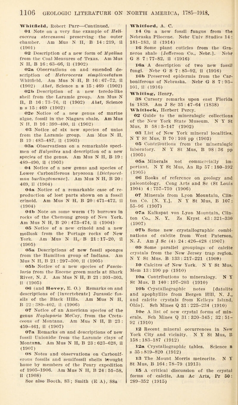 Whitfield, Robert Parr—Continued. 01 Note on a very fine example of Heli- coceras stevensoni preserving the outer chamber. Am Mus N H, B 14 : 219, il (1901) 02 Description of a new form of Myalina from the Coal Measures of Texas. Am Mus N H, B 16: 63-66, il (1902) 02a Observations on and emended de¬ scription of Heteroceras simplicostatum Whitfield. Am Mus N H, B 16 : 67-72, il (1902) Abst, Science n s 15 : 469 (1902) 020 Description of a new teredo-like shell from the Laramie group. Am Mus N H, B 16:73-76, il (1902) Abst, Science n s 15 : 469 (1902) 02c Notice of a new genus of marine algae, fossil in the Niagara shale. Am Mus N H, B 16 : 399-400, il (1902) 03 Notice of six new species of unios from the Laramie group. Am Mus N H, B 19:483-487, il (1903) 03a Observations on a remarkable speci¬ men of Halysites and description of a new species of the genus. Am Mus N H, B 19 : 489-490, il (1903) 04 Notice of a new genus and species of Lower Carboniferous bryozoan [Dictyoret- mon burlingtonense], Am Mus N H, B 20 : 469, il (1904) 04a Notice of a remarkable case of re¬ production of lost parts shown on a fossil crinoid. Am Mus N H, B 20:471-472, il (1904) 04b Note on some worm (?) burrows in rocks of the Chemung group of New York. Am Mus N H, B 20 : 473-474, il (1904) 05 Notice of a new crinoid and a new mollusk from the Portage rocks of New York. Am Mus N H, B 21 : 17-20, il (1905) 05a Descriptions of new fossil sponges from the Hamilton group of Indiana. Am Mus N H, B 21 : 297-300, il (1905) 050 Notice of a new species of Fascio- laria from the Eocene green marls at Shark River, N. J. Am Mus N H, B 21 : 301-303, il (1905) 06 (and Slavey, E. O.) Remarks on and descriptions of [invertebrate] Jurassic fos¬ sils of the Black Hills. Am Mus N H, B 22 : 389-402, il (1906) 07 Notice of an American species of the genus Hoploparia McCoy, from the Creta¬ ceous of Montana. Am Mus N H, B 23 : 459-461, il (1907) 07a Remarks on and descriptions of new fossil Unionidse from the Laramie clays of Montana. Am Mus N H, B 23 : 623-628, il (1907) OS Notes and observations on Carbonif¬ erous fossils and semifossil shells brought home by members of the Peary expedition of 1905-1906. Am Mus N H, B 24 : 51-58, il (1908) See also Booth, 83; Smith (E A), 88a Whitford, A. C. 14 On a new fossil fungus from the Nebraska Pliocene. Nebr Univ Studies 14 : 181-183, il (1914) 16 Some plant cuticles from the Gra- neros shale [Jefferson Co., Nebr.]. Nebr G S 7:77-82. il (1916) 16a A description of two new fossil fungi. Nebr G S 7 : 85-92, il (1916) 16b Preserved epidermis from the Car¬ boniferous of Nebraska. Nebr G S 7 : 93- 101, il (1916) Whiting', Henry. 38 Cursory remarks upon east Florida in 1838. Am J Sc 35:47-64 (1838) Whitlock, Herbert Percy. 02 Guide to the mineralogic collections of the New York State Museum. N Y St Mus, B 58:3-147 (1902) 03 List of New York mineral localities. N Y St Mus, B 70 : 108 pp (1903) 05 Contributions from the mineralogic laboratory. N Y St Mus, B 98:36 pp (1905) 05a Minerals not commercially im¬ portant. N Y St Mus, An Rp 57 : 180-192 (1905) 06 Books of reference on geology and paleontology. Cong Arts and Sc (St Louis 1904) 4:757-759 (1906) 07 Minerals from Lyon Mountain, Clin¬ ton Co. [N. Y.]. N Y St Mus, B 107: 55-96 (1907) 07a Kalkspat von Lyon Mountain, Clin¬ ton Co., N. Y. Zs Ivryst 43 : 321-330 (1907) 07b Some new crystallographic combi¬ nations of calcite from West Paterson, N. J. Am J Sc (4) 24:426-428 (1907) 09 Some parallel groupings of calcite crystals from the New Jersey trap region. N Y St Mus, B 133:217-221 (1909) 10 Calcites of New York. N Y St Mus, Mem 13:190 pp (1910) 10a Contributions to mineralogy. N Y St Mus, B 140:197-203 (1910) 10b Crystallographic notes [datolite and apophyllite from Bergen Hill, N. J., and calcite crystals from Kelleys Island, Ohio]. Sch Mines Q 31: 225-234 (1910) 10c A list of new crystal forms of min¬ erals. Sch Mines Q 31 : 320-345 ; 32 : 51- 92 (1910) 12 Recent mineral occurrences in New York City and vicinity. N Y St Mus, B 158:183-187 (1912) 12a Crystallographic tables. Science n s 35:819-820 (1912) 13 The Mount Morris meteorite,, N Y St Mus, B 164 : 78-79 (1913) 15 A critical discussion of the crystal forms of calcite. Am Ac Arts, Pr 50: 289-352 (1915)