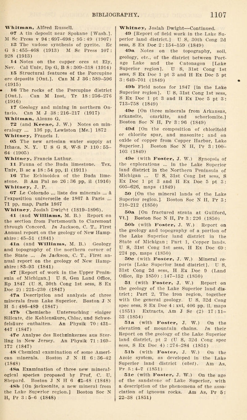 Whitman, Alfred Russell. 07 A tin deposit near Spokane [Wash.]. M Sc Press v 94:697-698; 95:49 (1907) 13 The vadose synthesis of pyrite. Ec G 8:455-468 (1913) M Sc Press 107: 928 (1913) 14 Notes on the copper ores at Ely, Nev. Cal Univ, Dp G, B 8 : 309-318 (1914) 15 Structural features of the Porcupine ore deposits [Ont.]. Can M J 36:589-596 (1915) 16 The rocks of the Porcupine district [Ont.]. Can M Inst, Tr 18:256-276 (1916) 17 Geology and mining in northern On¬ tario. Can M J 38:216-217 (1917) Whitman, Alonzo G. 72 (and Iveeno, J. W.) Notes on min¬ eralogy ... 136 pp, Lewiston [Me.] 1872 Whitney, Francis I. 05 The new artesian water supply at Ithaca, N. Y. U S G S, W-S P 110:55- 64 (1905) Whitney, Francis Luthur. 11 Fauna of the Buda limestone. Tex, Univ, B sc s 18 : 54 pp, il (1911) 16 The Echinoidea of the Buda lime¬ stone. B Am Pal no 26 : 36 pp, il (1916) Whitney, J. P. 67 Le Colorado ... liste des minerals ... a l’exposition universelle de 1867 & Paris ... 71 pp, map, Paris 1867 Whitney, Josiah Dwight (1819-1896). 41 (and Williams, M. B.) Report on the section from Portsmouth to Claremont through Concord. In Jackson, C. T., First Annual report on the geology of New Hamp¬ shire : 45-51 (1841) 41a (and Williams, M. B.) Geology and topography of the northern corner of the State ... In Jackson, C. T., First an¬ nual report on the geology of New Hamp¬ shire : 83-93 (1841) 47 [Report of work in the Upper Penin¬ sula of Michigan.] U S, Gen Land Office, Rp 1847 (U S, 30th Cong 1st sess, S Ex Doc 2) :221-230 (1847) 47a Description and analysis of three minerals from Lake Superior. Boston J N H 5:486-489 (1847) 47b Chemische Untersuching einiger Silicate, die Kohlensaure, Chlor, und Schwe- felsaure enthalten. An Physik 70 : 431- 447 (1847) 47c Analyse des Rothzinkerzes aus Ster¬ ling in New Jersey. An Physik 71 : 169- 172 (1847) 48 Chemical examination of some Ameri¬ can minerals. Boston J N FI 6 : 36—42 (1848) 4Sa Examination of three new mineral- ogical species proposed by Prof. C. U. Shepard. Boston J N IF 6 42-48 (1848) 4Sb [On jacksonite, a new mineral from the Lake Superior region.] Boston Soc N H, Pr 3 : 5-6 (1848) Whitney, Josiah Dwight—Continued. 49 [Report of field work in the Lake Su¬ perior land district.] U S, 30th Cong 2d sess, S Ex Doc 2:154-159 (1849) 49a Notes on the topography, soil, geology, etc., of the district between Port¬ age Lake and the Ontonagon [Lake Superior region]. U S, 31st Cong 1st sess, S Ex Doc 1 pt 3 and H Ex Doc 5 pt 3:649-701 (1849) 49b Field notes for 1847 [in the Lake Superior region]. U S, 31st Cong 1st sess, S Ex Doc 1 pt 3 and H Ex Doc 5 pt 3 : 713-758 (1849) 49c [On three minerals from Arkansas, arkansite, ozarkite, and schorlomite.] Boston Soc N FI, Pr 3:96 (1849) 49d [On the composition of chloritoid or chlorite spar, and masonite; and on oxide of copper from Copper Flarbor, Lake Superior.] Boston Soc N H, Pr 3:100- 103 (1849) 49e (with Foster, J. W.) Synopsis of the explorations ... in the Lake Superior land district in the Northern Peninsula of Michigan ... U S, 31st Cong 1st sess, S Ex Doc 1 pt 3 and H Ex Doc 5 pt 3: 605-626, maps (1849) 50 [On the mineral lands of the Lake Superior region.]. Boston Soc N H, Pr 3: 210-212 (1850) 50a [On fractured strata at Guilford, Vt.] Boston Soc N H, Pr 3 : 226 (1850) 50b (with Foster, J. W.) Report on the geology and topography of a portion of the Lake Superior land district in the State of Michigan ; Part 1, Copper lands. U S, 31st Cong 1st sess, H Ex Doc 69 : 224 pp, maps (1850) 50c (with Foster, J. W.) Mineral re¬ ports [Lake Superior land district]. U S, 31st Cong 2d sess, H Ex Doc 9 (Land Office, Rp 1850) : 147-152 (1850) 51 (with Foster, J. W.) Report on the geology of the Lake Superior land dis¬ trict ; Part 2, The iron region, together with the general geology. U S, 32d Cong spec sess, S Ex Doc 4 : xvi, 406 pp, il, maps (1851) Extracts, Am J Sc (2) 17:11- 33 (1854) 51a (with Foster, J. W.) On the elevation of mountain chains. In their Report on the geology of the Lake Superior land district, pt 2 (U S, 32d Cong spec sess, S Ex Doc 4) : 274-284 (1851) 51b (with Foster, J. W.) On the Azoic system, as developed in the Lake Superior land district (abst). Am As, Pr 5:4-7 (1851) 51c (with Foster, J. W.) On the age of the sandstone of Lake Superior, with a description of the phenomena of the asso¬ ciation of igneous rocks. Am As, Pr 5; 22-38 (1851)