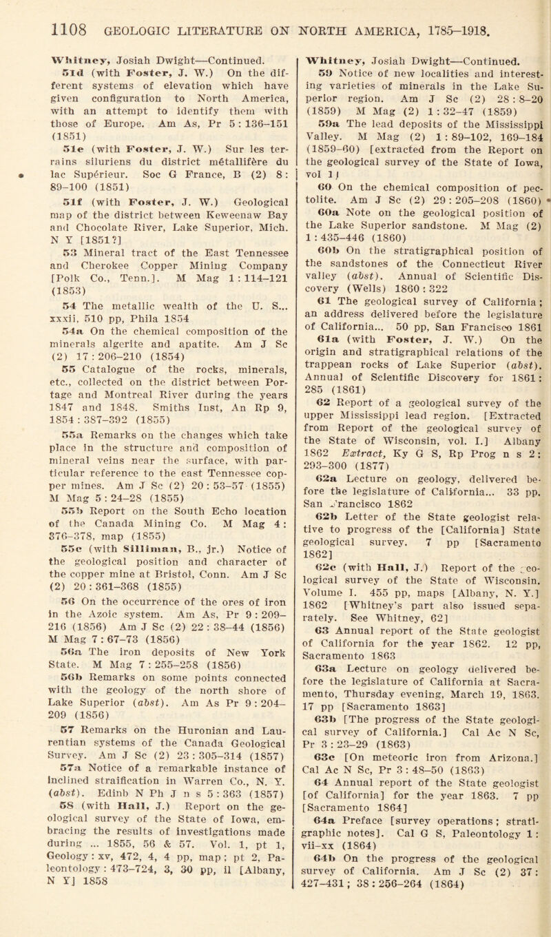 Whitney, Josiah Dwight—Continued. 5ltl (with Foster, J. W.) On the dif¬ ferent systems of elevation which have given configuration to North America, with an attempt to identify them with those of Europe. Am As, Pr 5 : 136-151 (1851) 51e (with Foster, J. W.) Sur les ter¬ rains siluriens du district metallif^re du lac Sup£rieur. Soc G France, B (2) 8: 89-100 (1851) 51f (with Foster, J. W.) Geological map of the district between Keweenaw Bay and Chocolate River, Lake Superior, Mich. N Y [1851?] 53 Mineral tract of the East Tennessee and Cherokee Copper Mining Company [Polk Co., Tenn.]. M Mag 1:114-121 (1853) 54 The metallic wealth of the U. S... xxxii, 510 pp, Phila 1854 54a On the chemical composition of the minerals algerite and apatite. Am J Sc (2) 17:206-210 (1854) 55 Catalogue of the rocks, minerals, etc., collected on the district between Por¬ tage and Montreal River during the years 1847 and 1848. Smiths Inst, An Rp 9, 1854 : 387-392 (1855) 55a Remarks on the changes which take place in the structure and composition of mineral veins near the surface, with par¬ ticular reference to the east Tennessee cop¬ per mines. Am J Sc (2) 20: 53-57 (1855) M Mag 5:24-28 (1855) 55J) Report on the South Echo location of the Canada Mining Co. M Mag 4: 376-378, map (1855) 55c (with Silliman, B., jr.) Notice of the geological position and character of the copper mine at Bristol, Conn. Am J Sc (2) 20:361-368 (1855) 56 On the occurrence of the ores of iron in the Azoic system. Am As, Pr 9 : 209- 216 (1856) Am .J Sc (2) 22: 38-44 (1856) M Mag 7 : 67-73 (1856) 56n The iron deposits of New York State. M Mag 7:255-258 (1856) 56b Remarks on some points connected with the geology of the north shore of Lake Superior (abst). Am As Pr 9:204- 209 (1856) 57 Remarks on the Huronian and Lau- rentian systems of the Canada Geological Survey. Am J Sc (2) 23:305-314 (1857) 57a Notice of a remarkable instance of Inclined straification in Warren Co., N. Y. (abst). Edinb N Ph J n s 5:363 (1857) 58 (with Hall, J.) Report on the ge¬ ological survey of the State of Iowa, em¬ bracing the results of investigations made during ... 1855, 56 & 57. Vol. 1, pt 1, Geology : xv, 472, 4, 4 pp, map ; pt 2, Pa¬ leontology : 473-724, 3, 30 pp, il [Albany, N YJ 1858 Whitney, Josiah Dwight—Continued. 59 Notice of new localities and interest¬ ing varieties of minerals in the Lake Su¬ perior region. Am J Sc (2) 28 : 8-20 (1859) M Mag (2) 1:32-47 (1859) 59a The lead deposits of the Mississippi Valley. M Mag (2) 1 : 89-102, 169-184 (1859-60) [extracted from the Report on the geological survey of the State of Iowa, vol 1 j 60 On the chemical composition of pec- tolite. Am J Sc (2) 29:205-208 (1860) 60a Note on the geological position of the Lake Superior sandstone. M Mag (2) 1:435-446 (1860) 60b On the stratigraphical position of the sandstones of the Connecticut River valley (abst). Annual of Scientific Dis¬ covery (Wells) 1860:322 61 The geological survey of California ; an address delivered before the legislature of California... 50 pp, San Francisco 1861 61a (with Foster, J. W.) On the origin and stratigraphical relations of the trappean rocks of Lake Superior (abst). Annua] of Scientific Discovery for 1861: 285 (1861) 62 Report of a geological survey of the upper Mississippi lead region. [Extracted from Report of the geological survey of the State of Wisconsin, vol. I.] Albany 1862 Extract, Ky G S, Rp Prog n s 2: 293-300 (1877) 62a Lecture on geology, delivered be¬ fore the legislature of California... 33 pp. San Francisco 1862 62b Letter of the State geologist rela¬ tive to progress of the [California] State geological survey. 7 pp [Sacramento 1862] 62e (with Hall, J.) Report of the geo¬ logical survey of the State of Wisconsin. Volume I. 455 pp, maps [Albany, N. Y.] 1862 [Whitney’s part also issued sepa¬ rately. See Whitney, 62] 63 Annual report of the State geologist of California for the year 1862. 12 pp, Sacramento 1863 63a Lecture on geology delivered be¬ fore the legislature of California at Sacra¬ mento, Thursday evening, March 19, 1863. 17 pp [Sacramento 1863] 631» [The progress of the State geologi¬ cal survey of California.] Cal Ac N Sc, Pr 3:23-29 (1863) 63c [On meteoric iron from Arizona.] Cal Ac N Sc, Pr 3 : 48-50 (1863) 64 Annual report of the State geologist [of California] for the year 1863. 7 pp [Sacramento 1864] 64a Preface [survey operations; strati¬ graphic notes]. Cal G S, Paleontology 1: vii-xx (1864) 64b On the progress of the geological survey of California. Am J Sc (2) 37: 427-431; 38:256-264 (1864)