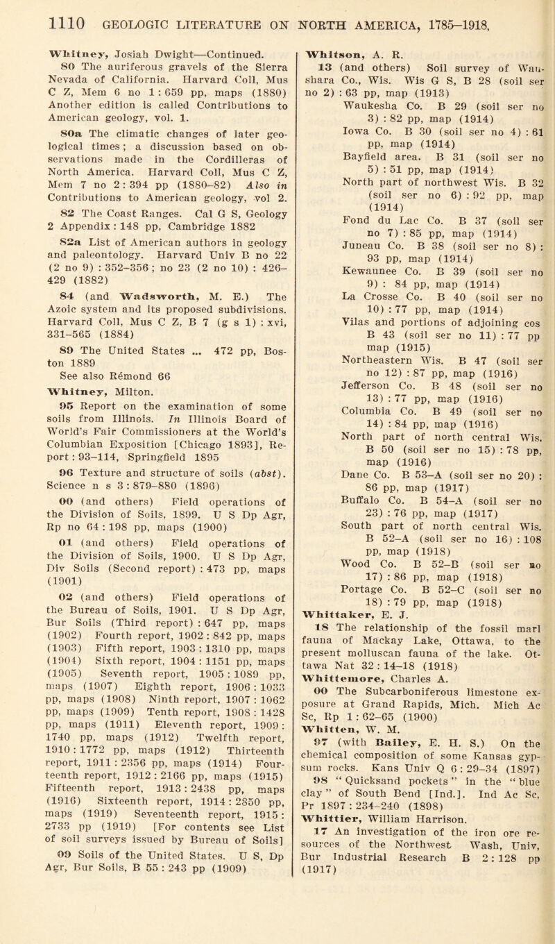 Whitney, Josiah Dwight—Continued. 80 The auriferous gravels of the Sierra Nevada of California. Harvard Coll, Mus C Z, Mem 6 no 1 : 659 pp, maps (1880) Another edition is called Contributions to American geology, vol. 1. 80a The climatic changes of later geo¬ logical times; a discussion based on ob¬ servations made in the Cordilleras of North America. Harvard Coll, Mus C Z, Mem 7 no 2:394 pp (1880-82) Also in Contributions to American geology, vol 2. 82 The Coast Ranges. Cal G S, Geology 2 Appendix : 148 pp, Cambridge 1882 82a List of American authors in geology and paleontology. Harvard Univ B no 22 (2 no 9) : 352-356 ; no 23 (2 no 10) : 426- 429 (1882) 84 (and Wadsworth, M. E.) The Azoic system and its proposed subdivisions. Harvard Coll, Mus C Z, B 7 (g s 1) : xvi, 331-565 (1884) 89 The United States ... 472 pp, Bos¬ ton 1889 See also Remond 66 Whitney, Milton. 95 Report on the examination of some soils from Illinois. In Illinois Board of World’s Fair Commissioners at the World’s Columbian Exposition [Chicago 1893], Re¬ port : 93-114, Springfield 1895 96 Texture and structure of soils (abst). Science n s 3:879-880 (1896) 00 (and others) Field operations of the Division of Soils, 1899. U S Dp Agr, Rp no 64 : 198 pp, maps (1900) 01 (and others) Field operations of the Division of Soils, 1900. U S Dp Agr, Div Soils (Second report) : 473 pp, maps (1901) 02 (and others) Field operations of the Bureau of Soils, 1901. U S Dp Agr, Bur Soils (Third report) : 647 pp, maps (1902) Fourth report, 1902:842 pp, maps (1903) Fifth report, 1903:1310 pp, maps (1901) Sixth report, 1904 : 1151 pp, maps (1905) Seventh report, 1905 : 1089 pp, maps (1907) Eighth report, 1906:1033 pp, maps (1908) Ninth report, 1907:1062 pp, maps (1909) Tenth report, 1908 : 1428 pp, maps (1911) Eleventh report, 1909: 1740 pp, maps (1912) Twelfth report, 1910:1772 pp, maps (1912) Thirteenth report, 1911 : 2356 pp, maps (1914) Four¬ teenth report, 1912:2166 pp, maps (1915) Fifteenth report, 1913: 2438 pp, maps (1916) Sixteenth report, 1914 : 2850 pp, maps (1919) Seventeenth report, 1915: 2733 pp (1919) [For contents see List of soil surveys issued by Bureau of Soils] 09 Soils of the United States. U S, Dp Agr, Bur Soils, B 55:243 pp (1909) Whitson, A. R. 13 (and others) Soil survey of Wau¬ shara Co., Wis. Wis G S, B 28 (soil ser no 2) : 63 pp, map (1913) Waukesha Co. B 29 (soil ser no 3) : 82 pp, map (1914) Iowa Co. B 30 (soil ser no 4) : 61 pp, map (1914) Bayfield area. B 31 (soil ser no 5) : 51 pp, map (1914) North part of northwest Wis. B 32 (soil ser no 6) : 92 pp, map (1914) Fond du Lac Co. B 37 (soil ser no 7) : 85 pp, map (1914) Juneau Co. B 38 (soil ser no 8) : 93 pp, map (1914) Kewaunee Co. B 39 (soil ser no 9) : 84 pp, map (1914) La Crosse Co. B 40 (soil ser no 10) : 77 pp, map (1914) Yilas and portions of adjoining cos B 43 (soil ser no 11) : 77 pp map (1915) Northeastern Wis. B 47 (soil ser no 12) : 87 pp, map (1916) Jefferson Co. B 48 (soil ser no 13) : 77 pp, map (1916) Columbia Co. B 49 (soil ser no 14) : 84 pp, map (1916) North part of north central Wis. B 50 (soil ser no 15) : 78 pp, map (1916) Dane Co. B 53—A (soil ser no 20) : 86 pp, map (1917) Buffalo Co. B 54—A (soil ser no 23) : 76 pp, map (1917) South part of north central Wis. B 52-A (soil ser no 16) : 108 pp, map (1918) Wood Co. B 52-B (soil ser no 17) : 86 pp, map (1918) Portage Co. B 52-C (soil ser no 18) : 79 pp, map (1918) Whittaker, E. J. 18 The relationship of the fossil marl fauna of Mackay Lake, Ottawa, to the present molluscan fauna of the lake. Ot¬ tawa Nat 32:14-18 (1918) Whittemore, Charles A. OO The Subcarhoniferous limestone ex¬ posure at Grand Rapids, Mich. Mich Ac Sc, Rp 1 : 62-65 (1900) Whitten, W. M. 07 (with Bailey, E. H. S.) On the chemical composition of some Kansas gyp¬ sum rocks. Kans Univ Q 6:29-34 (1897) 08 “ Quicksand pockets ” in the “ blue clay” of South Bend [Ind.]. Ind Ac Sc, Pr 1897 : 234-240 (1898) Whittier, William Harrison. 17 An investigation of the iron ore re¬ sources of the Northwest Wash, Univ, Bur Industrial Research B 2: 128 pp (1917)