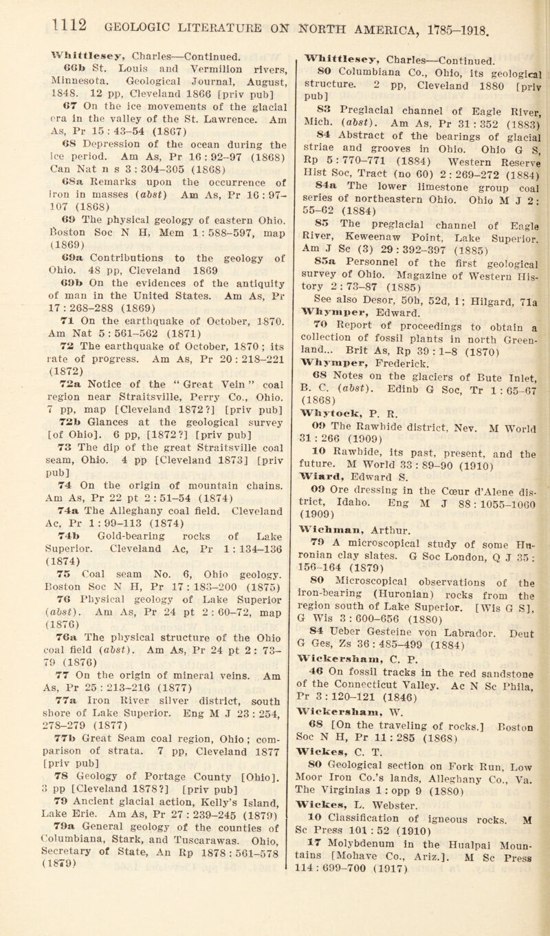 Whittlesey, Charles—Continued. 60b St. Louis and Vermilion rivers, Minnesota. Geological Journal, August, 1848. 12 pp, Cleveland 1866 [priv pub] 67 On the ice movements of the glacial era in the valley of the St. Lawrence. Am As, Pr 15:43-54 (1867) 6S Depression of the ocean during the ice period. Am As, Pr 16:92-97 (1868) Can Nat n s 3 : 304-305 (1868) 6Sa Remarks upon the occurrence of iron in masses (abst) Am As, Pr 16 : 97- 107 (1868) 69 The physical geology of eastern Ohio. Boston Soc N H, Mem 1 : 588-597, map (1869) 69a, Contributions to the geology of Ohio. 48 pp, Cleveland 1869 69b On the evidences of the antiquity of man in the United States. Am As, Pr 17:268-288 (1869) 71 On the earthquake of October, 1870. Am Nat 5:561-562 (1871) 72 The earthquake of October, 1S70 ; its rate of progress. Am As, Pr 20 : 218-221 (1872) 72a Notice of the “ Great Vein ” coal region near Straitsville, Perry Co., Ohio. 7 pp, map [Cleveland 1872?] [priv pub] 72b Glances at the geological survey [of Ohio]. 6 pp, [1872?] [priv pub] 73 The dip of the great Straitsville coal seam, Ohio. 4 pp [Cleveland 1873] [priv pub] 74 On the origin of mountain chains. Am As, Pr 22 pt 2:51-54 (1874) 74a The Alleghany coal field. Cleveland Ac, Pr 1 : 99-113 (1874) 74b Gold-bearing rocks of Lake Superior. Cleveland Ac, Pr 1 : 134-136 (1874) 75 Coal seam No. 6, Ohio geology. Boston Soc N H, Pr 17: 183-200 (1875) 76 Physical geology of Lake Superior (abst). Am As, Pr 24 pt 2:60-72, map (1876) 76a The physical structure of the Ohio coal field (abst). Am As, Pr 24 pt 2: 73- 79 (1876) 77 On the origin of mineral veins. Am As, Pr 25 : 213-216 (1877) 77a Iron River silver district, south shore of Lake Superior. Eng M J 23 : 254, 278-279 (1877) 77b Great Seam coal region, Ohio ; com¬ parison of strata. 7 pp, Cleveland 1877 [priv pub] 78 Geology of Portage County [Ohio]. 3 pp [Cleveland 1878?] [priv pub] 79 Ancient glacial action, Kelly’s Island, Lake Erie. Am As, Pr 27 : 239-245 (1879) 79a General geology of the counties of Columbiana, Stark, and Tuscarawas. Ohio, Secretary of State, An Itp 1878 : 561-578 (1879) Whittlesey, Charles—Continued. SO Columbiana Co., Ohio, its geological structure. 2 pp, Cleveland 1880 [priv pub] S3 Preglacial channel of Eagle River, Mich. (abst). Am As, Pr 31:352 (1883) 84 Abstract of the bearings of glacial striae and grooves in Ohio. Ohio G S, Rp 5 : 770—771 (1884) Western Reserve Hist Soc, Tract (no 60) 2:269-272 (1884) 84a The lower limestone group coal series of northeastern Ohio. Ohio M J 2 • 55-62 (1884) 85 The preglacial channel of Eagle River, Keweenaw Point, Lake Superior. Am J Sc (3) 29:392-397 (1885) S5a Personnel of the first geological survey of Ohio. Magazine of Western His¬ tory 2:73-87 (1885) See also Desor, 50h, 52d, i; Hilgard, 71a Wh yin per, Edward. 70 Report of proceedings to obtain a collection of fossil plants in north Green¬ land... Brit As, Rp 39 : 1-8 (1870) Whymper, Frederick. 68 Notes on the glaciers of Bute Inlet, B. C. (abst). Edinb G Soc, Tr 1:65-67 (1868) Whytoclc, P. R. 09 The Rawhide district, Nev. M World 31:266 (1909) 10 Rawhide, its past, present, and the future. M World 33:89-90 (1910) Wiard, Edward S. 09 Ore dressing in the Cceur d’Alene dis¬ trict, Idaho. Eng M J 88 : 1055-1060 (1909) Wichman, Arthur. 79 A microscopical study of some Hn- ronian clay slates. G Soc London, Q J 35 : 156-164 (1S79) 80 Microscopical observations of the iron-bearing (Huronian) rocks from the region south of Lake Superior. [Wis G S], G Wis 3 : 600-656 (1880) S4 Ueber Gesteine von Labrador. Deut G Ges, Zs 36:485-499 (1884) Wickerskam, C. P. 46 On fossil tracks in the red sandstone of the Connecticut Valley. Ac N Sc Phila, Pr 3 : 120-121 (1846) Wickersham, W. 68 [On the traveling of rocks.] Boston Soc N H, Pr 11:285 (186S) Wickes, C. T. SO Geological section on Fork Run, Low Moor Iron Co.’s lands, Alleghany Co., Va. The Virginias 1 : opp 9 (1880) Wickes, L. Webster. 10 Classification of igneous rocks. M Sc Press 101:52 (1910) 17 Molybdenum in the Hualpai Moun¬ tains [Mohave Co., Ariz.]. M Sc Press 114:699-700 (1917)