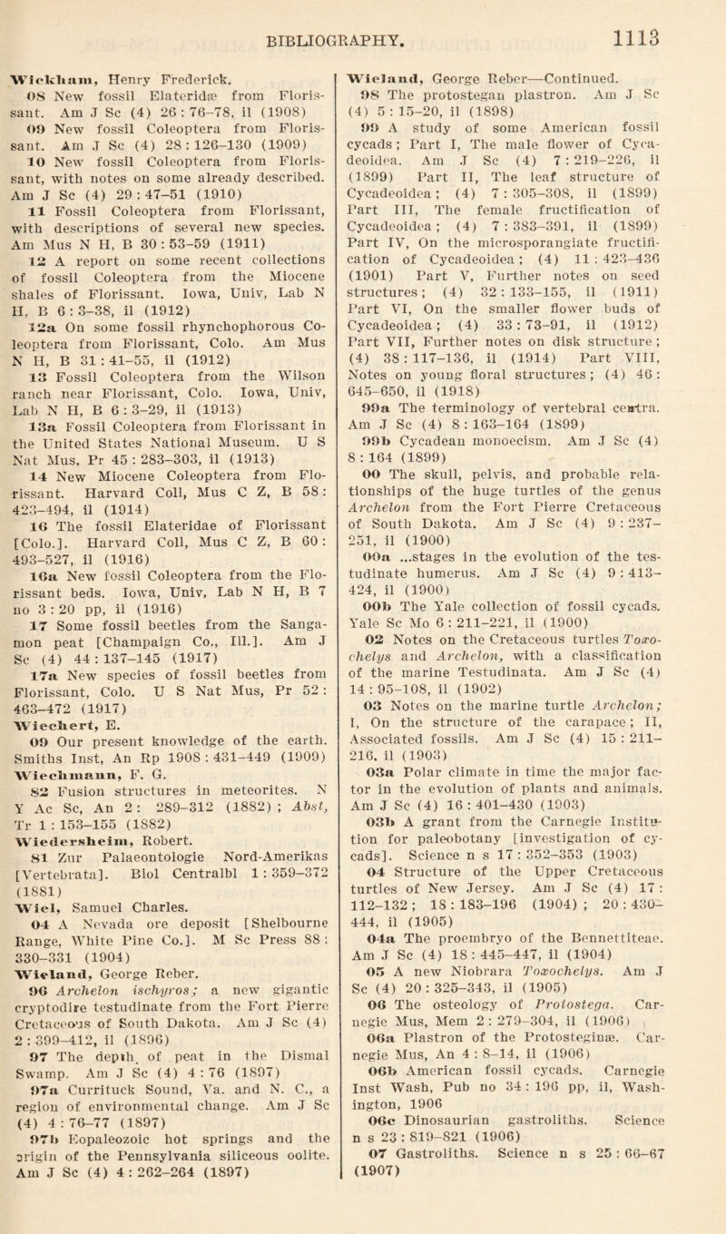 Wickham, Henry Frederick. OS New fossil Elateridae from Floris¬ sant. Am J Sc (4) 26:76-78, il (1908) 09 New fossil Coleoptera from Floris¬ sant. Am .T Sc (4) 28:126-130 (1909) 10 New fossil Coleoptera from Floris¬ sant, with notes on some already described. Am J Sc (4) 29:47-51 (1910) 11 Fossil Coleoptera from Eflorissant, with descriptions of several new species. Am Mus N H, B 30:53-59 (1911) 12 A report on some recent collections of fossil Coleoptera from the Miocene shales of Florissant. Iowa, Univ, Lab N H, B 6:3-38, il (1912) 12a On some fossil rhynchophorous Co¬ leoptera from Florissant, Colo. Am Mus N H, B 31 : 41-55, il (1912) 13 Fossil Coleoptera from the Wilson ranch near Florissant, Colo. Iowa, Univ, Lab N H, B 6:3-29, il (1913) 13a Fossil Coleoptera from Florissant in the United States National Museum. U S Nat Mus, Pr 45:283-303, il (1913) 14 New Miocene Coleoptera from Flo¬ rissant. Harvard Coll, Mus C Z, B 58: 423-494, il (1914) 16 The fossil Elateridae of Florissant [Colo.]. Harvard Coll, Mus C Z, B 60: 493-527, il (1916) 16a New fossil Coleoptera from the Flo¬ rissant beds. Iowa, Univ, Lab N H, B 7 no 3 : 20 pp, il (1916) 17 Some fossil beetles from the Sanga¬ mon peat [Champaign Co., Ill.]. Am J Sc (4) 44 : 137-145 (1917) 17a New species of fossil beetles from Florissant, Colo. U S Nat Mus, Pr 52 : 463-472 (1917) Wiecliert, E. 09 Our present knowledge of the earth. Smiths Inst, An Rp 1908 : 431-449 (1909) Wiechmann, F. G. S2 Fusion structures in meteorites. N Y Ac Sc, An 2: 289-312 (1882); Abst, Tr 1 :153-155 (1882) Wiedersheim, Robert. 81 Zur Palaeontologie Nord-Amerikas [ Vertebrata]. Biol Centralbl 1:359—372 (1881) Wiel, Samuel Charles. 04 A Nevada ore deposit [Shelbourne Range, White Pine Co.]. M Sc Press 88: 330-331 (1904) Wieland, George Reber. 96 Archelon isdhyros; a new gigantic cryptodire testudinate from the Fort Pierre Cretaceous of South Dakota. Am J Sc (4) 2 : 399-412, il (1S96) 97 The depth, of peat in the Dismal Swamp. Am J Sc (4) 4:76 (1897) 97a Currituck Sound, Va. and N. C., a region of environmental change. Am J Sc (4) 4:76-77 (1897) 97b Eopaleozoic hot springs and the origin of the Pennsylvania siliceous oolite. Am J Sc (4) 4:262-264 (1897) Wieland, George Reber—Continued. 98 The protostegan plastron. Am J Sc (4) 5 : 15-20, il (1898) 99 A study of some American fossil cycads; Part I, The male flower of Cyca- deoidea. Am .T Sc (4) 7 : 219-226, il (1899) Part II, The leaf structure of Cycadeoidea; (4) 7:305-308, il (1899) Part III, The female fructification of Cycadeoidea; (4) 7:383-391, il (1899) Part IV, On the microsporangiate fructifi¬ cation of Cycadeoidea; (4) 11:423-436 (1901) Part V, Further notes on seed structures; (4) 32:133-155, il (1911) Part VI, On the smaller flower buds of Cycadeoidea; (4) 33:73-91, il (1912) Part VII, Further notes on disk structure ; (4) 38:117-136, il (1914) Part VIII, Notes on young floral structures; (4) 46: 645-650, il (1918) 99a The terminology of vertebral centra. Am J Sc (4) 8:163-164 (1899) 99b Cycadean monoecism. Am J Sc (4) 8 : 164 (1899) OO The skull, pelvis, and probable rela¬ tionships of the huge turtles of the genus Archelon from the Fort Pierre Cretaceous of South Dakota. Am J Sc (4) 9 : 237- 251, il (1900) OOa ...stages in the evolution of the tes¬ tudinate humerus. Am J Sc (4) 9 : 413- 424, il (1900) OOb The Yale collection of fossil cycads, Yale Sc Mo 6 : 211-221, il (1900) 02 Notes on the Cretaceous turtles Toxo- chelys and Archelon, with a classification of the marine Testudinata. Am J Sc (4) 14 : 95-108, il (1902) 03 Notes on the marine turtle Archelon; I, On the structure of the carapace; II, Associated fossils. Am J Sc (4) 15 : 211— 216. il (1903) 03a Polar climate in time the major fac¬ tor in the evolution of plants and animals. Am J Sc (4) 16:401-430 (1903) 03b A grant from the Carnegie Institu¬ tion for paleobotany [investigation of cy¬ cads]. Science n s 17:352-353 (1903) 04 Structure of the Upper Cretaceous turtles of New Jersey. Am J Sc (4) 17 : 112-132; IS: 183-196 (1904); 20:430- 444, il (1905) 04a The proembryo of the Bennettiteae. Am J Sc (4) 18: 445-447, il (1904) 05 A new Niobrara Toxochelys. Am J Sc (4) 20:325-343, il (1905) 06 The osteology of Prolostega. Car¬ negie Mus, Mem 2:279-304, il (1906) 06a Plastron of the Protosteginae. Car¬ negie Mus, An 4:8-14, il (1906) 06b American fossil cycads. Carnegie Inst Wash, Pub no 34 : 196 pp, il, Wash¬ ington, 1906 06c Dinosaurian gastroliths. Science n s 23 : 819-821 (1906) 07 Gastroliths. Science n s 25 : 66-67 (1907)
