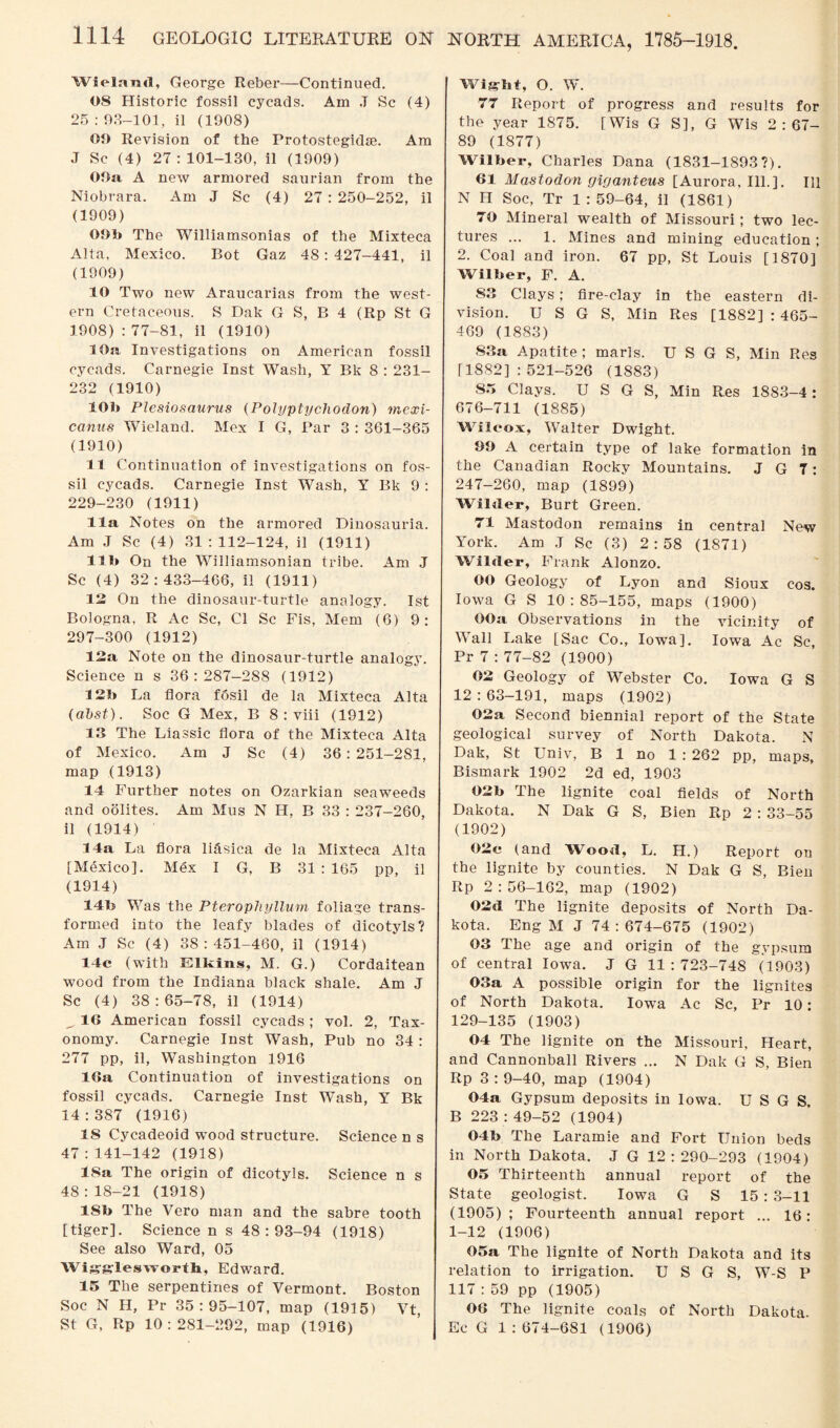 Wieland, George Reber—Continued. 08 Historic fossil cycads. Am .T Sc (4) 25 : 98—101, il (1908) 00 Revision of the Protostegidse. Am J Sc (4) 27:101-130, il (1909) OOa A new armored saurian from the Niobrara. Am J Sc (4) 27 : 250-252, il (1909) OOb The Williamsonias of the Mixteca Alta, Mexico. Bot Gaz 48: 427-441, il (1909) 10 Two new Araucarias from the west¬ ern Cretaceous. S Dak G S, B 4 (Rp St G 1908) : 77-81, il (1910) 10a Investigations on American fossil cycads. Carnegie Inst Wash, Y Bk 8 : 231- 232 (1910) 10b Plesiosaurus (Polyptycliodon) mexi- canus Wieland. Mex I G, Par 3 : 361-365 (1910) 11 Continuation of investigations on fos¬ sil cycads. Carnegie Inst Wash, Y Bk 9 : 229-230 (1911) 11a Notes on the armored Dinosauria. Am J Sc (4) 31:112-124, il (1911) lib On the Williamsonian tribe. Am .1 Sc (4) 32:433-466, il (1911) 12 On the dinosaur-turtle analogy. 1st Bologna, R Ac Sc, Cl Sc Fis, Mem (6) 9: 297-300 (1912) 12a Note on the dinosaur-turtle analogy. Science n s 36:287-288 (1912) 12b La flora fosil de la Mixteca Alta (ahst). Soc G Mex, B 8 : viii (1912) 13 The Liassic flora of the Mixteca Alta of Mexico. Am J Sc (4) 36: 251-281, map (1913) 14 Further notes on Ozarkian seaweeds and oolites. Am Mus N H, B 33 : 237-260, il (1914) 14a La flora lifisica de la Mixteca Alta [Mexico]. Mex I G, B 31 : 165 pp, il (1914) 14b Was the Pterophyllum foliage trans¬ formed into the leafy blades of dicotyls? Am J Sc (4) 38:451-460, il (1914) 14c (with Elkins, M. G.) Cordaitean wood from the Indiana black shale. Am J Sc (4) 38:65-78, il (1914) ^ 16 American fossil cycads ; vol. 2, Tax¬ onomy. Carnegie Inst Wash, Pub no 34 : 277 pp, il, Washington 1916 IGa Continuation of investigations on fossil cycads. Carnegie Inst Wash, Y Bk 14:387 (1916) 15 Cycadeoid wood structure. Science n s 47:141-142 (1918) 18a The origin of dicotyls. Science n s 48:18-21 (1918) 18b The Vero man and the sahre tooth [tiger]. Science n s 48 : 93-94 (1918) See also Ward, 05 Wigglesworth, Edward. 15 The serpentines of Vermont. Boston Soc N H, Pr 35:95-107, map (1915) Vt St G, Rp 10:281-292, map (1916) Wight, O. W. 77 Report of progress and results for the year 1875. [Wis G S], G Wis 2:67- 89 (1877) Wilber, Charles Dana (1831-1893?). 61 Mastodon giganteus [Aurora, Ill.]. Ill N II Soc, Tr 1:59-64, il (1861) 70 Mineral wealth of Missouri; two lec¬ tures ... 1. Mines and mining education ; 2. Coal and iron. 67 pp, St Louis [1870] Wilber, F. A. 83 Clays; fire-clay in the eastern di¬ vision. U S G S, Min Res [1882] : 465- 469 (1883) 83a Apatite ; marls. U S G S, Min Res [1882] : 521-526 (1883) S3 Clays. U S G S, Min Res 1883-4 : 676-711 (1885) Wilcox, Walter Dwight. 90 A certain type of lake formation in the Canadian Rocky Mountains. J G 7: 247-260, map (1899) Wilder, Burt Green. 71 Mastodon remains in central New York. Am J Sc (3) 2:58 (1871) Wilder, Frank Alonzo. 00 Geology of Lyon and Sioux cos. Iowa G S 10:85-155, maps (1900) OOa Observations in the vicinity of Wall Lake [Sac Co., Iowa], Iowa Ac Sc, Pr 7 : 77-82 (1900) 02 Geology of Webster Co. Iowa G S 12 : 63-191, maps (1902) 02a Second biennial report of the State geological survey of North Dakota. N Dak, St Univ, B 1 no 1 : 262 pp, maps, Bismark 1902 2d ed, 1903 02b The lignite coal fields of North Dakota. N Dak G S, Bien Rp 2 : 33-55 (1902) 02e (and Wood, L. H.) Report on the lignite by counties. N Dak G S, Bien Rp 2 : 56-162, map (1902) 02d The lignite deposits of North Da¬ kota. Eng M J 74:674-675 (1902) 03 The age and origin of the gypsum of central Iowa. J G 11 : 723-748 (1903) 03a A possible origin for the lignites of North Dakota. Iowa Ac Sc, Pr 10: 129-135 (1903) 04 The lignite on the Missouri, Heart, and Cannonball Rivers ... N Dak G S, Bien Rp 3 : 9-40, map (1904) 04a Gypsum deposits in Iowa. U S G S. B 223 :49-52 (1904) 04b The Laramie and Fort Union beds in North Dakota. J G 12:290-293 (1904) 05 Thirteenth annual report of the State geologist. Iowa G S 15 : 3-11 (1905); Fourteenth annual report ... 16: 1-12 (1906) 05a The lignite of North Dakota and its relation to irrigation. U S G S, W-S P 117 : 59 pp (1905) 06 The lignite coals of North Dakota. Ec G 1 : 674-681 (1906)
