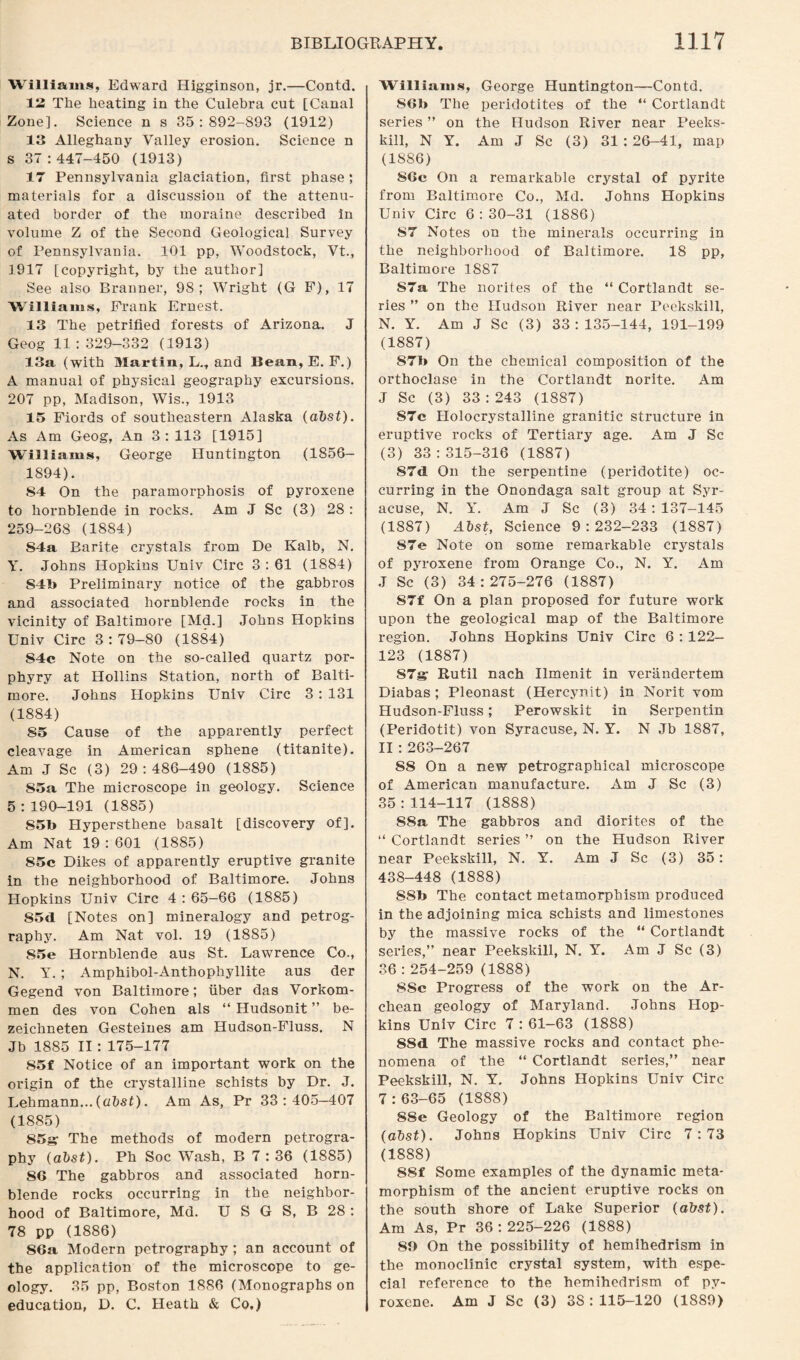 Williams, Edward Higginson, jr.—Contd. 12 The heating in the Culebra cut [Canal Zone]. Science n s 35:892-893 (1912) 13 Alleghany Valley erosion. Science n s 37:447-450 (1913) 17 Pennsylvania glaciation, first phase; materials for a discussion of the attenu¬ ated border of the moraine described in volume Z of the Second Geological Survey of Pennsylvania. 101 pp, Woodstock, Vt., 1917 [copyright, by the author] See also Branner, 98; Wright (G F), 17 Williams, Frank Ernest. 13 The petrified forests of Arizona. J Geog 11 : 329-332 (1913) 13a (with Martin, L.t and Bean, E. F.) A manual of physical geography excursions. 207 pp, Madison, Wis., 1913 15 Fiords of southeastern Alaska (abst). As Am Geog, An 3: 113 [1915] Williams, George Huntington (1856- 1894). 84 On the paramorphosis of pyroxene to hornblende in rocks. Am J Sc (3) 28 : 259-268 (1884) S4a Barite crystals from De Kalb, N. Y. Johns Hopkins Univ Circ 3 : 61 (1884) S4b Preliminary notice of the gabbros and associated hornblende rocks in the vicinity of Baltimore [Md.] Johns Hopkins Univ Circ 3:79-80 (1884) 84c Note on the so-called quartz por¬ phyry at Hollins Station, north of Balti¬ more. Johns Hopkins Univ Circ 3: 131 (1884) 85 Cause of the apparently perfect cleavage in American sphene (titanite). Am J Sc (3) 29:486-490 (1885) 85a The microscope in geology. Science 5:190-191 (1885) 85b Hypersthene basalt [discovery of]. Am Nat 19:601 (1885) 85c Dikes of apparently eruptive granite in the neighborhood of Baltimore. Johns Hopkins Univ Circ 4 : 65-66 (1885) 85<1 [Notes on] mineralogy and petrog¬ raphy. Am Nat vol. 19 (1885) 85e Hornblende aus St. Lawrence Co., N. Y. ; Amphibol-Anthophyllite aus der Gegend von Baltimore; fiber das Vorkom- men des von Cohen als “ Hudsonit ” be- zeichneten Gesteines am Hudson-Fluss. N Jb 1885 II :175-177 85f Notice of an important work on the origin of the crystalline schists by Dr. J. Lehmann... (abst). Am As, Pr 33:405—407 (1885) 85^ The methods of modern petrogra¬ phy (abst). Ph Soc Wash, B 7 : 36 (1885) 8G The gabbros and associated horn¬ blende rocks occurring in the neighbor¬ hood of Baltimore, Md. U S G S, B 28 : 78 pp (1886) 86a Modern petrography ; an account of the application of the microscope to ge¬ ology. 35 pp, Boston 1886 (Monographs on education, D. C. Heath & Co,) Williams, George Huntington—Contd. SGb The peridotites of the “ Cortlandt series ” on the Hudson River near Peeks- kill, N Y. Am J Sc (3) 31 :26-41, map (18S6) 8Gc On a remarkable crystal of pyrite from Baltimore Co., Md. Johns Hopkins Univ Circ 6 : 30-31 (1886) S7 Notes on the minerals occurring in the neighborhood of Baltimore. 18 pp, Baltimore 1887 S7a The norites of the “ Cortlandt se¬ ries ” on the Hudson River near Peekskill, N. Y. Am J Sc (3) 33:135-144, 191-199 (1887) 87b On the chemical composition of the orthoclase in the Cortlandt norite. Am J Sc (3) 33 : 243 (1887) S7c Holocrystalline granitic structure in eruptive rocks of Tertiary age. Am J Sc (3) 33:315-316 (1887) 87<1 On the serpentine (peridotite) oc¬ curring in the Onondaga salt group at Syr¬ acuse, N. Y. Am J Sc (3) 34 : 137-145 (1887) Alst, Science 9:232-233 (1887) S7e Note on some remarkable crystals of pyroxene from Orange Co., N. Y. Am ,T Sc (3) 34:275-276 (1887) S7f On a plan proposed for future work upon the geological map of the Baltimore region. Johns Hopkins Univ Circ 6 : 122- 123 (1887) 87^ Rutil nach Ilmenit in verandertem Diabas ; Pleonast (Hercynit) in Norit vom Hudson-Fluss; Perowskit in Serpentin (Peridotit) von Syracuse, N. Y. N Jb 1887, II : 263-267 88 On a new petrographical microscope of American manufacture. Am J Sc (3) 35:114-117 (1888) 88a The gabbros and diorites of the “ Cortlandt series ” on the Hudson River near Peekskill, N. Y. Am J Sc (3) 35: 438-448 (1888) SSb The contact metamorphism produced in the adjoining mica schists and limestones by the massive rocks of the “ Cortlandt series,” near Peekskill, N. Y. Am J Sc (3) 36 : 254-259 (1888) 8Sc Progress of the work on the Ar- chean geology of Maryland. Johns Hop¬ kins Univ Circ 7 : 61—63 (1888) 88d The massive rocks and contact phe¬ nomena of the “ Cortlandt series,” near Peekskill, N. Y. Johns Hopkins Univ Circ 7 : 63-65 (1888) 88e Geology of the Baltimore region (abst). Johns Hopkins Univ Circ 7:73 (1888) 88f Some examples of the dynamic meta- morphism of the ancient eruptive rocks on the south shore of Lake Superior (abst). Am As, Pr 36:225-226 (1888) 80 On the possibility of hemihedrism in the monoclinic crystal system, with espe¬ cial reference to the hemihedrism of py¬ roxene. Am J Sc (3) 3S: 115-120 (1889)