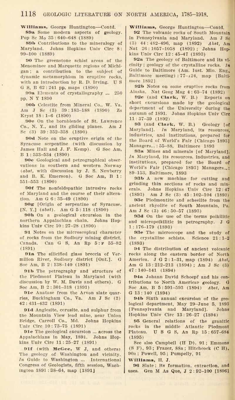Williams, George Huntington—Contd. 89a Some modern aspects of geology. Pop Sc Mo 35 : 640-648 (1889) 891> Contributions to the mineralogy of Maryland. Johns Hopkins Univ Circ 8: 99-100 (1889) 90 The greenstone schist areas of the Menominee and Marquette regions of Michi¬ gan ; a contribution to the subject of dynamic metamorphism in eruptive rocks, with an introduction by R. D. Irving. U S G S, B 62 : 241 pp, maps (1S90) 90a Elements of crystallography ... 250 pp, N Y 1890 90l> Celestite from Mineral Co., W. Va. Am J Sc (3) 39:183-188 (1890) Zs Kryst 18 : 1-6 (1890) 90e On the hornblende of St. Lawrence Co., N. Y., and its gliding planes. Am J Sc (3) 39 : 352-358 (1890) 90d Note on the eruptive origin of the Syracuse serpentine (with discussion by James Hall and J. F. Kemp). G Soc Am, B 1 : 533-534 (1890) 90e Geological and petrographical obser¬ vations in southern and western Norway (abst, with discussion by J. S. Newberry and B. K. Emerson). G Soc Am, B 1: 551-553 (1890) 90f The nonfeldspathic intrusive rocks of Maryland and the course of their altera¬ tion. Am G 6: 35-49 (1890) 90gr [Origin of serpentine of Syracuse, [N. Y.] (abst). Am G 5:118 (1890) 90b On a geological excursion in the northern Appalachian chain. Johns Hop¬ kins Univ Circ 10: 27-28 (1890) 91 Notes on the microscopical character of rocks from the Sudbury mining district, Canada. Can G S, An Rp 5 : F 55-82 (1891) 91a The silicified glass breccia of Ver¬ milion River, Sudbury district [Ont.]. G Soc Am, B 2 : 138-140 (1891) 91b The petrography and structure of the Piedmont Plateau in Maryland (with discussion by W. M. Davis and others). G Soc Am, B 2:301-318 (1891) 91c Anatase from the Arvon slate quar¬ ries, Buckingham Co., Va. Am J Sc (3) 42:431-432 (1891) 91d Anglesite, cerusite, and sulphur from the Mountain View lead mine, near Union Bridge, Carroll Co., Md. Johns Hopkins Univ Circ 10:73-75 (1891) 91e The geological excursion ... across the Appalachians in May, 1891. Johns Hop¬ kins Univ Circ 11:25-27 (1891) 91f (with McGee, W J, and others) The geology of Washington and vicinity. In Guide to Washington ... International Congress of Geologists, fifth session, Wash¬ ington 1891:38-64, map [1891] Williams, George Huntington—Contd. 92 The volcanic rocks of South Mountain in Pennsylvania and Maryland. Am J Sc (3) 44:482-496, map (1892) Abst, Am Nat 26:1057-1058 (1892); Johns Hop¬ kins Univ Circ 12 : 45-47 (1893) 92a The geology of Baltimore and its vi¬ cinity ; geology of the crystalline rocks. In Guide to Baltimore (Am. lust. Min. Eng., Baltimore meeting) : 77-jl24, map [Balti¬ more 1892] 92b Notes on some eruptive rocks from Alaska. Nat Geog Mag 4 : 63-74 (1892) 92c (and Clark, W. B.) Reports on short excursions made by the geological department of the University during the autumn of 1891. Johns Hopkins Univ Circ 11:37-39 (1892) 93 (and Clark, W. B.) Geology [of Maryland]. In Maryland, its resources, industries, and institutions, prepared for the Board of World’s Fair [Chicago 1893] Managers... : 55-88, Baltimore 1893 93a Mines and minerals [of Maryland]. In Maryland, its resources, industries, and institutions, prepared for the Board of World’s Fair [Chicago 1893] Managers...: S9-153, Baltimore, 1893 93b A new machine for cutting and grinding thin sections of rocks and min¬ erals. Johns Hopkins Univ Circ 12:47 (1893) Am J Sc (3) 45:102-104 (1893) 93c Piedmontite and scheelite from the ancient rhyolite of South Mountain, Pa. Am J Sc (3) 46:50-57 (1893) 93d On the use of the terms poikilitic and micropoikilitic in petrography. J G 1 :176-179 (1893) 93e The microscope and the study of the crystalline schists. Science 21 : 1-2 (1893) 94 The distribution of ancient volcanic rocks along the eastern border of North America. J G 2:1-31, map (1894) Abst, Am G 13:212-213 (1894) ; Am J Sc (3) 47:140-141 (1894) 94a Johann David Schoepf and his con¬ tributions to North American geology. G Soc Am, B 5 : 591—593 (1894) Abst, Am G 13 : 140 (1894) 94b Sixth annual excursion of the geo¬ logical department, May 29-June 5, 1893 [Pennsylvania and Maryland]. Johns Hopkins Univ Circ 13:26-27 (1894) 95 General relations of the granitic rocks in the middle Atlantic Piedmont Plateau. U S G S, An Rp 15: 657-684 (1895) See also Campbell (H D), 91; Emmons (S F), 93; Frazer, 88a; Hitchcock (C H), 90a ; Powell, 95 ; Pumpelly, 91 Williams, H. J. 96 Slate; its formation, extraction, and uses. Gen M As Que, J 2 : 92-100 [1896]