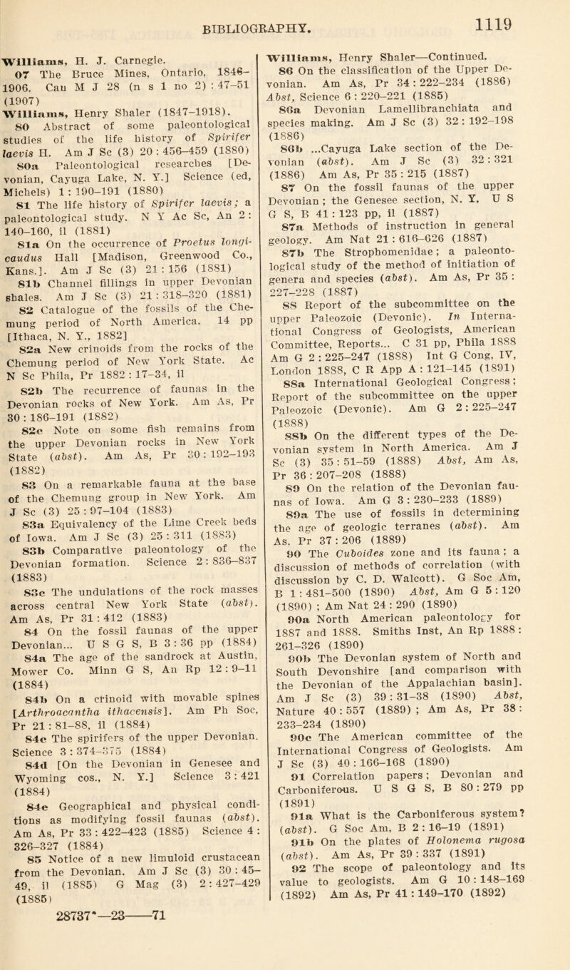Williams, H. J. Carnegie. 07 The Bruce Mines, Ontario, 1846- 1906. Can M J 28 (n s 1 no 2) : 47-51 (1907) Williams, Henry Shaler (1847-1918). 50 Abstract of some paleontological studies of the life history of Spirifer laevis H. Am J Sc (3) 20 : 456-459 (1880) SOa Paleontological researches [De¬ vonian, Cayuga Lake, N. Y.] Science (ed, Michels) 1 : 190-191 (1880) 51 The life history of Spirifer laevis; a paleontological study. N Y Ac Sc, An 2 : 140-160, il (1881) 81a On the occurrence of Proetus longi- caudus Hall [Madison, Greenwood Co., Kans.]. Am J Sc (3) 21 : 156 (1881) 81b Channel fillings in upper Devonian shales. Am J Sc (3) 21 : 318—320 (1881) 82 Catalogue of the fossils of the Che¬ mung period of North America. 14 pp [Ithaca, N. Y., 1882] S2a New crinoids from the rocks of the Chemung period of New York State. Ac N Sc Phila, Pr 1882 : 17-34, il S2b The recurrence of faunas in the Devonian rocks of New York. Am As, I r 30:186-191 (1882) 82e Note on some fish remains from the upper Devonian rocks in New York State (abst). Am As, Pr 80: 192—193 (1882) 83 On a remarkable fauna at the base of the Chemung group in New York. Am J Sc (3) 25:97-104 (1883) 83a Equivalency of the Lime Creek beds of Iowa. Am J Sc (3) 25 : 311 (1883) 83b Comparative paleontology of the Devonian formation. Science 2 : 836—837 (1883) 83c The undulations of the rock masses across central New York State (abst). Am As, Pr 31:412 (1883) 84 On the fossil faunas of the upper Devonian... U S G S, B 3 : 36 pp (1884) S4a The age of the sandrock at Austin, Mower Co. Minn G S, An Rp 12 : 9—11 (1884) 841* On a cfinoid with movable spines [Arthroacantha ithacensis]. Am Ph Soc, Pr 21 : 81-88, il (1884) 84c The spirifers of the upper Devonian. Science 3 : 374-375 (1884) 84<1 [On the Devonian in Genesee and Wyoming cos., N. Y.] Science 3: 421 (1884) 84e Geographical and physical condi¬ tions as modifying fossil faunas (abst). Am As, Pr 33 : 422-423 (1885) Science 4 : 326-327 (1884) 85 Notice of a new limuloid crustacean from the Devonian. Am J Sc (3) 30 : 45- 49, il (1885) G Mag (3) 2:427-429 (1885) Williams, Henry Shaler—Continued. S6 On the classification of the Upper De¬ vonian. Am As, Pr 34 : 222—234 (1886) Abst, Science 6 : 220-221 (1885) 86a Devonian Lamellibranchiata and species making. Am J Sc (3) 32 : 192-198 (1886) 86b ...Cayuga Lake section of the De¬ vonian (abst). Am J Sc (3) 32:321 (1886) Am As, Pr 35 : 215 (1887) 87 On the fossil faunas of the upper Devonian ; the Genesee section, N. Y. US G S, B 41 : 123 pp, il (1887) 87a Methods of instruction in general geology. Am Nat 21: 616-626 (1887) 87b The Strophomenidae; a paleonto¬ logical study of the method of initiation of genera and species (abst). Am As, Pr 35 : 227-228 (1887) SS Report of the subcommittee on the upper Paleozoic (Devonic). In Interna¬ tional Congress of Geologists, American Committee, Reports... C 31 pp, Phila 1888 Am G 2 : 225-247 (1888) Int G Cong, IV, London 1888, C R App A : 121-145 (1891) 88a International Geological Congress; Report of the subcommittee on the upper Paleozoic (Devonic). Am G 2:225—247 (1888) SSb On the different types of the De¬ vonian system in North America. Am J Sc (3) 35:51-59 (1888) Abst, Am As, Pr 36 :207-208 (1888) 89 On the relation of the Devonian fau¬ nas of Iowa. Am G 3 : 230—233 (1889) SOa The use of fossils in determining the age of geologic terranes (abst). Am As, Pr 37:206 (1889) 90 The Cuboides zone and its fauna ; a discussion of methods of correlation (with discussion by C. D. Walcott). G Soc Am, B 1 : 481-500 (1890) Abst, Am G 5 : 120 (1890) ; Am Nat 24 : 290 (1890) 90a North American paleontology for 1887 and 1888. Smiths Inst, An Rp 1888 : 261-326 (1890) 90b The Devonian system of North and South Devonshire [and comparison with the Devonian of the Appalachian basin]. Am J Sc (3) 39 : 31-38 (1890) Abst, Nature 40:557 (1889); Am As, Pr 38: 233-234 (1890) 90c The American committee of the International Congress of Geologists. Am J Sc (3) 40 : 166-168 (1890) 91 Correlation papers; Devonian and Carboniferous. U S G S, B 80: 2<9 pp (1891) Ola What is the Carboniferous system? (abst). G Soc Am, B 2:16-19 (1891) 91b On the plates of Holonema rugosa (abst). Am As, Pr 39:337 (1891) 92 The scope of paleontology and its value to geologists. Am G 10: 148-169 (1892) Am As, Pr 41:149-170 (1892) 28737*—23-71