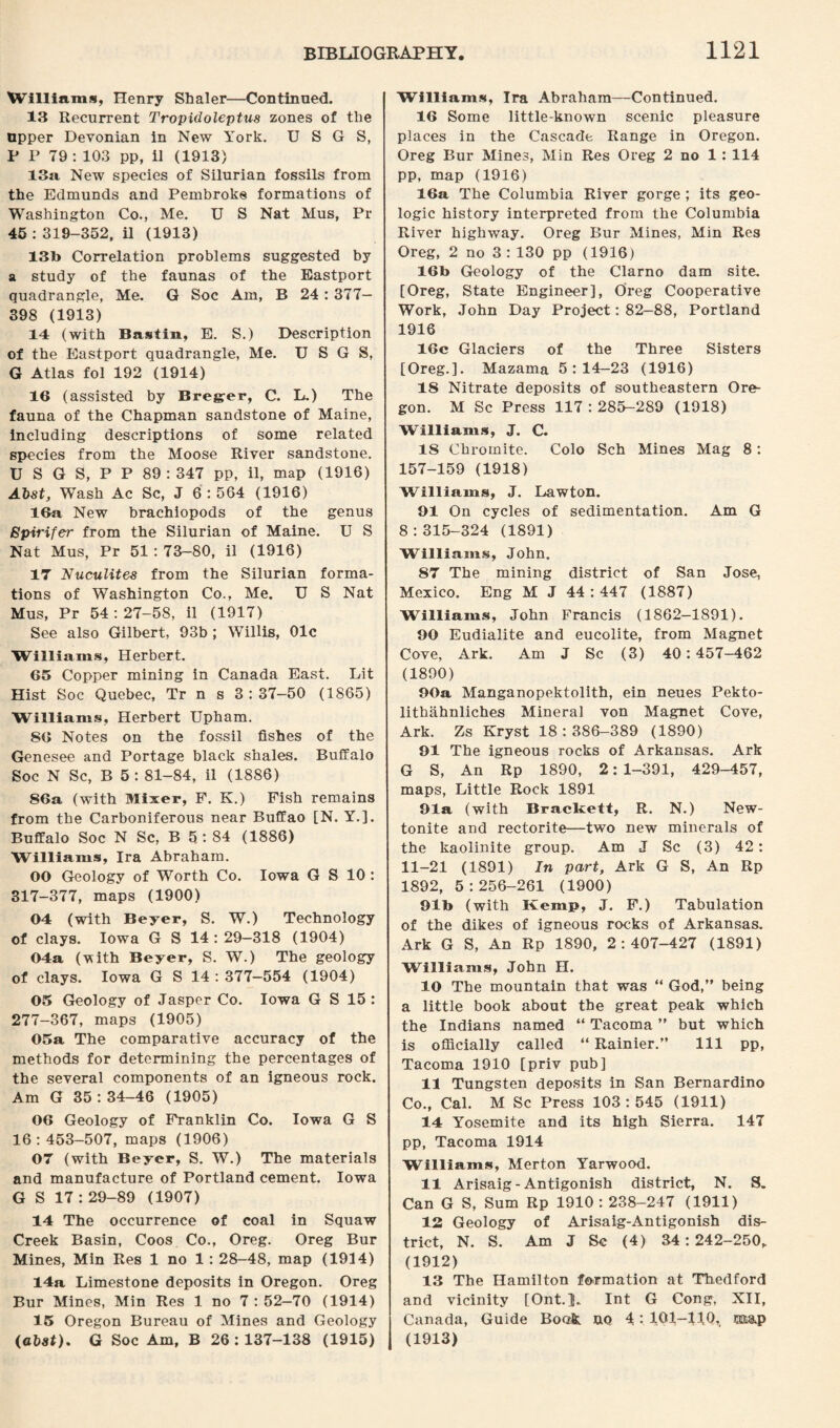 Williams, Henry Shaler—Continued. 13 Recurrent Tropidoleptus zones of the upper Devonian in New York. U S G S, P P 79 : 103 pp, il (1913) 13a New species of Silurian fossils from the Edmunds and Pembroke formations of Washington Co., Me. U S Nat Mus, Pr 45 : 319-352. il (1913) 13b Correlation problems suggested by a study of the faunas of the Eastport quadrangle, Me. G Soc Am, B 24 : 377- 398 (1913) 14 (with Bastin, E. S.) Description of the Eastport quadrangle, Me. U S G S, G Atlas fol 192 (1914) 16 (assisted by Breger, C. L.) The fauna of the Chapman sandstone of Maine, including descriptions of some related species from the Moose River sandstone. U S G S, P P 89 : 347 pp, il, map (1916) Abst, Wash Ac Sc, J 6 :564 (1916) 16a New brachiopods of the genus Bpirifer from the Silurian of Maine. U S Nat Mus, Pr 51 : 73-80, il (1916) 17 Nuculites from the Silurian forma¬ tions of Washington Co., Me. U S Nat Mus, Pr 54 : 27-58, il (1917) See also Gilbert, 93b ; Willis, 01c Williams, Herbert. 65 Copper mining in Canada East. Lit Hist Soc Quebec, Tr n s 3 : 37-50 (1865) Williams, Herbert Upham. 86 Notes on the fossil fishes of the Genesee and Portage black shales. Buffalo Soc N Sc, B 5 : 81-84, il (1886) 86a (with Mixer, F. K.) Fish remains from the Carboniferous near Buffao [N. Y.]. Buffalo Soc N Sc, B 5: 84 (1886) Williams, Ira Abraham. 00 Geology of Worth Co. Iowa G S 10 : 317-377, maps (1900) 04 (with Beyer, S. W.) Technology of clays. Iowa G S 14:29-318 (1904) 04a (vith Beyer, S. W.) The geology of clays. Iowa G S 14:377-554 (1904) 05 Geology of Jasper Co. Iowa G S 15 : 277-367, maps (1905) 05a The comparative accuracy of the methods for determining the percentages of the several components of an igneous rock. Am G 35:34-46 (1905) 06 Geology of Franklin Co. Iowa G S 16 : 453-507, maps (1906) 07 (with Beyer, S. W.) The materials and manufacture of Portland cement. Iowa G S 17 : 29-89 (1907) 14 The occurrence of coal in Squaw Creek Basin, Coos Co., Oreg. Oreg Bur Mines, Min Res 1 no 1: 28-48, map (1914) 14a Limestone deposits in Oregon. Oreg Bur Mines, Min Res 1 no 7 : 52-70 (1914) 15 Oregon Bureau of Mines and Geology (abst), G Soc Am, B 26:137-138 (1915) Williams, Ira Abraham—Continued. 16 Some little-known scenic pleasure places in the Cascade Range in Oregon. Oreg Bur Mines, Min Res Oreg 2 no 1 : 114 pp, map (1916) 16a The Columbia River gorge ; its geo¬ logic history interpreted from the Columbia River highway. Oreg Bur Mines, Min Res Oreg, 2 no 3 : 130 pp (1916) 16b Geology of the Clarno dam site. [Oreg, State Engineer], Oreg Cooperative Work, John Day Project: 82-88, Portland 1916 16c Glaciers of the Three Sisters [Oreg.]. Mazama 5:14—23 (1916) 18 Nitrate deposits of southeastern Ore¬ gon. M Sc Press 117 : 285-289 (1918) Williams, J. C. IS Chromite. Colo Sch Mines Mag 8: 157-159 (1918) Williams, J. Lawton. 91 On cycles of sedimentation. Am G 8:315-324 (1891) Williams, John. 87 The mining district of San Jose, Mexico. Eng M J 44:447 (1887) Williams, John Francis (1862-1891). 90 Eudialite and eucolite, from Magnet Cove, Ark. Am J Sc (3) 40:457-462 (1890) 90a Manganopektolith, ein neues Pekto- lithahnliches Mineral von Magnet Cove, Ark. Zs Kryst 18:386-389 (1890) 91 The igneous rocks of Arkansas. Ark G S, An Rp 1890, 2:1-391, 429-457, maps, Little Rock 1891 91a (with Brackett, R. N.) New- tonite and rectorite—two new minerals of the kaolinite group. Am J Sc (3) 42: 11-21 (1891) In part, Ark G S, An Rp 1892, 5:256-261 (1900) 91b (with Kemp, J. F.) Tabulation of the dikes of igneous rocks of Arkansas. Ark G S, An Rp 1890, 2:407-427 (1891) Williams, John H. 10 The mountain that was “ God,” being a little book about the great peak which the Indians named “ Tacoma ” but which is officially called “ Rainier.” Ill pp, Tacoma 1910 [priv pub] 11 Tungsten deposits in San Bernardino Co., Cal. M Sc Press 103:545 (1911) 14 Yosemite and its high Sierra. 147 pp, Tacoma 1914 Williams, Merton Yarwood. 11 Arisaig- Antigonish district, N. S. Can G S, Sum Rp 1910 : 238-247 (1911) 12 Geology of Arisaig-Antigonish dis¬ trict, N. S. Am J Se (4) 34:242-250, (1912) 13 The Hamilton formation at Thedford and vicinity [Ont.]U Int G Cong, XII, Canada, Guide Book, no 4: 101-110,, ca&p (1913)