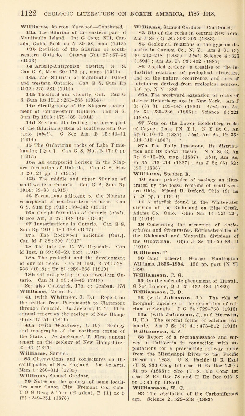 Williams, Merton Yarwood—Continued. 13a The Silurian of the eastern part of Manitoulin Island. Int G Cong, XII, Can¬ ada, Guide Book no 5:89-98, map (1913) 13b Revision of the Silurian of south¬ western Ontario. Ottawa Nat 27 : 37-38 (1913) 14 Arisaig-Antigonish district, N. S. Can G S, Mem 60 : 173 pp, maps (1914) 14a The Silurian of Manitoulin Island and western Ontario. Can G S, Sum Rp 1912:275-281 (1914) 1 21> Thedford and vicinity, Ont. Can G S, Sum Rp 1912:282-285 (1914) 14c Stratigraphy of the Niagara escarp¬ ment of southwestern Ontario. Can G S, Sum Rp 1913:178-188 (1914) 14d Sections illustrating the lower part of the Silurian system of southwestern On¬ tario (abst). G Soc Am, B 25:40-41 (1914) 15 The Ordovician rocks of Lake Timis- kaming [Que.]. Can G S, Mus B 17 : 9 pp (1915) 15a An eurypterid horizon in the Niag¬ ara formation of Ontario. Can G S, Mus B 20:21 pp, il (1915) 15b The middle and upper Silurian of southwestern Ontario. Can G S, Sum Rp 1914:82-86 (1915) 13 Formations adjacent to the Niagara escarpment of southwestern Ontario. Can G S, Sum Rp 1915 : 139-142 (1916) 13a Guelph formation of Ontario (abst). G Soc Am, B 27:148-149 (1916) 17 Investigations in Ontario. Can G S, Sum Rp 1916 : 186-188 (1917) 17a The Rockwood anticline [Ont.]. Can M J 38: 290 (1917) IS The late Dr. C. W. Drysdale. Can M Inst, B 69 : 66-69, port (1918) 18a The geologist and the development of our oil fields. Can M Inst, B 74 : 528- 53S (1918); Tr 21:259-268 [1919] 18b Oil prospecting in southwestern On¬ tario. Can M .T 39 : 48-49 (1918) See also Chadwick, 17b, c ; Grabau, 17d Williams, Moses B. 41 (with Whitney, J. D.) Report on the section from Portsmouth to Claremont through Concord. In Jackson, C. T., First annual report on the geology of New Hamp¬ shire : 45-51 (1841) 41a (with Whitney, J. D.) Geology and topography of the northern corner of the State... In Jackson C. T., First annual report on the geology of New Hampshire : 83-93 (1841) Williams, Samuel. S5 Observations and conjectures on the earthquakes of New England. Am Ac Arts, Mem 1 : 260-311 (1785) Williams, Samuel Gardner. 76 Notes on the geology of some locali¬ ties near Canon City, Fremont Co., Colo. IJ S G Geog S Terr (Hayden), B [1] no 5 <2> : 249-251 (1876) Williams, Samuel Gardner—Continued. S3 Dip of the rocks in central New York. Am J Sc (3) 26:303-305 (1883) 85 Geological relations of the gypsum de¬ posits in Cayuga Co., N. Y. Am J Sc (3) 30:212-218 (1885) Abst, Science 4:325 (1894) ; Am As, Pr 33 : 402 (1885) 83 Applied geology ; a treatise on the in¬ dustrial relations of geological structure, and on the nature, occurrence, and uses of substances derived from geological sources. 386 pp, N Y 1886 86a The westward extension of rocks of Lower Helderberg age in New York. Am J Sc (3) 31:139-145 (1886) Abst, Am As, Pr 34:235-236 (1886); Science 6:221 (1885) 87 Note on the Lower Helderberg rocks of Cayuga Lake [N. Y.]. N Y St C, An Rp 6: 10-12 (1887) Abst, Am As, Pr 35: 214-215 (1887) S7a The Tully limestone, its distribu¬ tion and its known fossils. N Y St G, An Rp 6:13-29, map (1887) Abst, Am As, Pr 35:213-214 (1887) ; Am J Sc (3) 32: 320 (1886) Williams, Stephen R. 10 Some principles of zoology as illus¬ trated by the fossil remains of southwest¬ ern Ohio. Miami B, Oxford, Ohio (8) no 7 : 20 pp, il (1910) 14 A starfish found in the Whitewater division of the Richmond on Blue Creek, Adams Co., Ohio. Ohio Nat 14 : 221-224, il (1914) 18 Concerning the structure of Agela- crinites and Streptaster, Edrioasteroidea of the Richmond and Maysville divisions of the Ordovician. Ohio J Sc 19 : 59-86, il (1918) Williams, T. 96 (and others) George Huntington Williams...1856-1894. 150 pp, port [N Y] 1896 Williamson, C. G. 69 On the volcanic phenomena of Hawaii. G Soc London, Q J 25 : 432-434 (1869) Williamson, E. D. 16 (with Johnston, ,T.) The role of inorganic agencies in the deposition of cal¬ cium carbonate. J G 24 : 729-750 (1916) 16a (with Johnston, J., and Merwin, II. E.) The several forms of calcium car¬ bonate. Am J Sc (4) 41:473-512 (1916) Williamson, R. S. 55 Report of a reconnaissance and sur¬ vey in California in connection with ex¬ plorations for a practicable railway route from the Mississippi River to the Pacific Ocean in 1853. U S, Pacific R R Expl (U S, 33d Cong 1st sess, H Ex Doc 129) : 61 pp (1855) ; also (U S, 33d Cong 1st sess, S Ex Doc 78 and II Ex Doc 91) 5 pt 1:43 pp (1856) Williamson, W. C. S3 The vegetation of the Carboniferous age. Science 2 : 529-538 (1883)