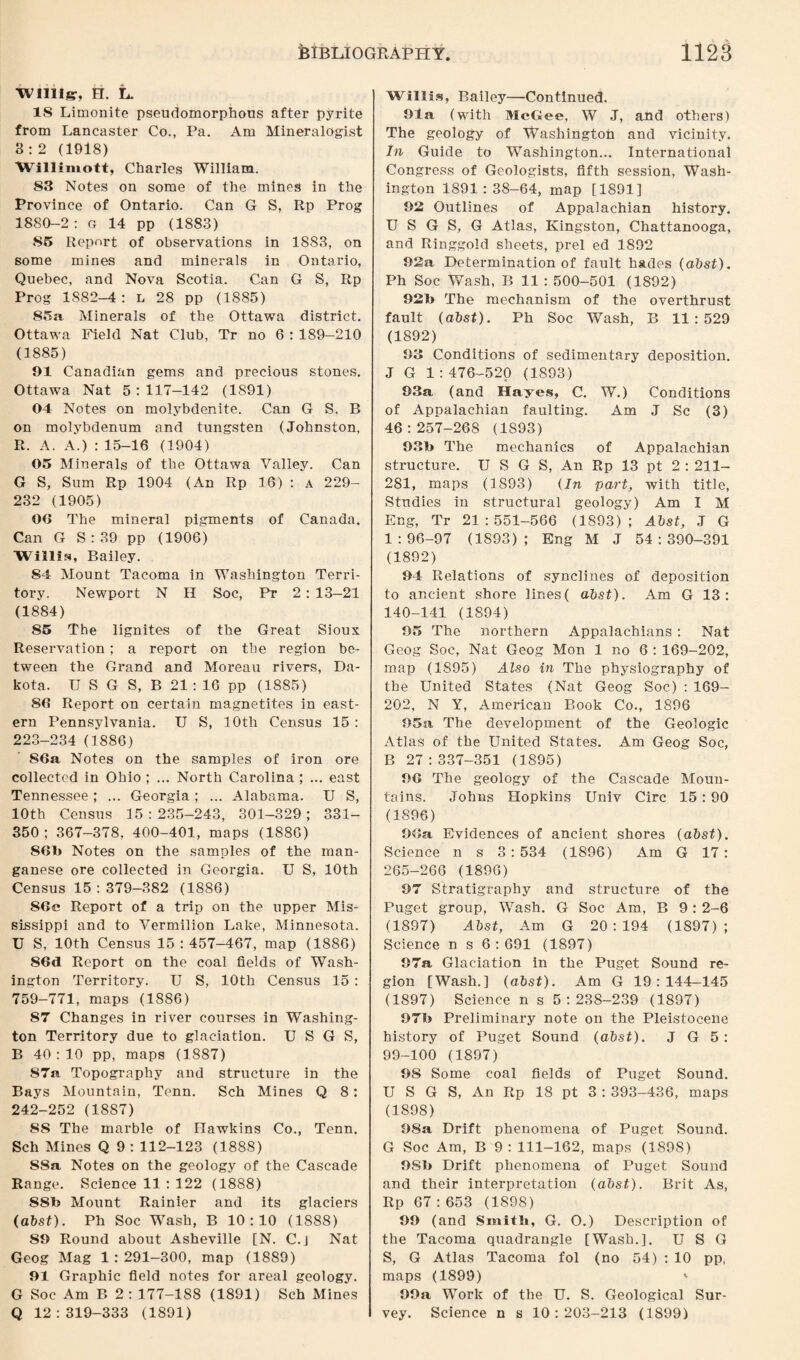 Willis, H. L. IS Limonite pseudomorphous after pyrite from Lancaster Co., Pa. Am Mineralogist 3 : 2 (1918) Willimott, Charles William. 83 Notes on some of the mines in the Province of Ontario. Can G S, Rp Prog 1880-2 : g 14 pp (1883) 85 Report of observations in 1883, on some mines and minerals in Ontario, Quebec, and Nova Scotia. Can G S, Rp Prog 1882—4: l 28 pp (1885) 85a Minerals of the Ottawa district. Ottawa Field Nat Club, Tr no 6 : 189-210 (1885) 91 Canadian gems and precious stones. Ottawa Nat 5:117-142 (1891) 04 Notes on molybdenite. Can G S. R on molybdenum and tungsten (Johnston, R. A. A.) : 15-16 (1904) 05 Minerals of the Ottawa Valley. Can G S, Sum Rp 1904 (An Rp 16) : A 229- 232 (1905) 00 The mineral pigments of Canada. Can G S:39 pp (1906) Willis, Bailey. 84 Mount Tacoma in Washington Terri¬ tory. Newport N H Soc, Pr 2 : 13-21 (1884) 85 The lignites of the Great Sioux Reservation; a report on the region be¬ tween the Grand and Moreaii rivers, Da¬ kota. U S G S, B 21 : 16 pp (1885) SO Report on certain magnetites in east¬ ern Pennsylvania. U S, 10th Census 15 : 223-234 (1886) 86a Notes on the samples of iron ore collected in Ohio ; ... North Carolina ; ... east Tennessee ; ... Georgia ; ... Alabama. U S, 10th Census 15:235-243, 301-329; 331- 350 ; 367-378, 400-401, maps (1886) 86b Notes on the samples of the man¬ ganese ore collected in Georgia. U S, 10th Census 15 : 379-382 (1886) 86e Report of a trip on the upper Mis¬ sissippi and to Vermilion Lake, Minnesota. U S, 10th Census 15:457-467, map (1886) 86d Report on the coal fields of Wash¬ ington Territory. U S, 10th Census 15 : 759-771, maps (1886) 87 Changes in river courses in Washing¬ ton Territory due to glaciation. U S G S, B 40 : 10 pp, maps (1887) 87a Topography and structure in the Bays Mountain, Tenn. Sch Mines Q 8 : 242-252 (1887) 88 The marble of Hawkins Co., Tenn. Sch Mines Q 9 : 112-123 (1888) 88a Notes on the geology of the Cascade Range. Science 11 : 122 (1888) 88b Mount Rainier and its glaciers (abst). Ph Soc Wash, B 10:10 (1888) 89 Round about Asheville [N. C.j Nat Geog Mag 1 : 291-300, map (1889) 91 Graphic field notes for areal geology. G Soc Am B 2 : 177-188 (1891) Sch Mines Q 12:319-333 (1891) Willis, Bailey—Continued. 91a (with McGee, W J, and others) The geology of 'Washington and vicinity. In Guide to Washington... International Congress of Geologists, fifth session, Wash¬ ington 1S91 : 38-64, map [1891] 92 Outlines of Appalachian history. U S G S, G Atlas, Kingston, Chattanooga, and Ringgold sheets, prel ed 1892 92a Determination of fault hades (abst). Ph Soc Wash, B 11 : 500-501 (1892) 92b The mechanism of the overthrust fault (abst). Ph Soc Wash, B 11:529 (1892) 93 Conditions of sedimentary deposition. J G 1 :476-520 (1893) 93a (and Hayes, C. W.) Conditions of Appalachian faulting. Am J Sc (3) 46:257-268 (1893) 93b The mechanics of Appalachian structure. IJ S G S, An Rp 13 pt 2 : 211- 281, maps (1893) (In part, with title, Studies in structural geology) Am I M Eng, Tr 21:551-566 (1893); Abst, J G 1:96-97 (1893); Eng M J 54:390-391 (1892) 94 Relations of synclines of deposition to ancient shore lines( abst). Am G 13: 140-141 (1894) 95 The northern Appalachians : Nat Geog Soc, Nat Geog Mon 1 no 6 : 169-202, map (1895) Also in The physiography of the United States (Nat Geog Soc) : 169- 202, N Y, American Book Co., 1896 95a The development of the Geologic Atlas of the United States. Am Geog Soc, B 27:337-351 (1895) 90 The geology of the Cascade Moun¬ tains. Johns Hopkins Univ Circ 15 : 90 (1896) 90a Evidences of ancient shores (abst). Science n s 3 : 534 (1896) Am G 17 : 265-266 (1896) 97 Stratigraphy and structure of the Puget group, Wash. G Soc Am, B 9: 2-6 (1897) Abst, Am G 20:194 (1897); Science n s 6 : 691 (1897) 97a Glaciation in the Puget Sound re¬ gion [Wash.] (abst). Am G 19:144-145 (1897) Science n s 5:238-239 (1897) 97b Preliminary note on the Pleistocene history of Puget Sound (abst). J G 5: 99-100 (1897) 9S Some coal fields of Puget Sound. U S G S, An Rp 18 pt 3 : 393-436, maps (1898) 98a Drift phenomena of Puget Sound. G Soc Am, B 9 : 111-162, maps (1898) 9Sb Drift phenomena of Puget Sound and their interpretation (abst). Brit As, Rp 67:653 (1898) 99 (and Smith, G. O.) Description of the Tacoma quadrangle [Wash.]. U S G S, G Atlas Tacoma fol (no 54) : 10 pp, maps (1899) » 99a Work of the U. S. Geological Sur¬ vey. Science n s 10:203-213 (1899)