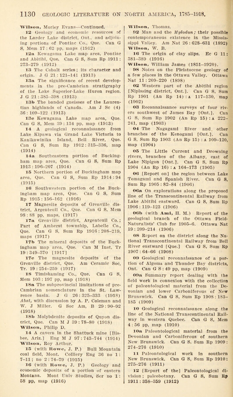 Wilson, Morley Evans—Continued. 12 Geology and economic resources of the Larder Lake district, Ont., and adjoin¬ ing portions of Pontiac Co., Que. Can G S, Mem 17 : 62 pp, maps (1912) 12a Kewagama Lake map area, Pontiac and Abitibi, Que. Can G S, Sum Rp 1911 : 273-279 (1912) 13 The Cobalt series ; its character and origin. J G 21 : 121-141 (1913) 13a The significance of recent develop¬ ments in the pre-Cambrian stratigraphy of the Lake Superior-Lake Huron region. J G 21 : 3S5-398 (1913) 13b The banded gneisses of the Lauren- tian highlands of Canada. Am J Sc (4) 36:109-122 (1913) 13c Kewagama Lake map area, Que. Can G S, Mem 39: 134 pp, map (1913) 14 A geological reconnaissance from Lake Kipawa via Grand Lake Victoria to Kanikawinika Island, Bell River, Que. Can G S, Sum Rp 1912 : 315-336, map (1914) 14a Southeastern portion of Bucking¬ ham map area, Que. Can G S, Sum Rp 1913:196-207 (1914) 15 Northern portion of Buckingham map area, Que. Can G S, Sum Rp 1914 :94 (1915) 16 Southwestern portion of the Buck¬ ingham map area, Que. Can G S, Sum Rp 1915:156-162 (1916) 17 Magnesite deposits of Grenville dis¬ trict, Argenteuil Co., Que. Can G S, Mem 98:88 pp, maps, (1917) 17a Grenville district, Argenteuil Co.; Part of Amherst township, Labelle Co., Que. Can G S, Sum Rp 1916: 208-219, maps (1917) 17b The mineral deposits of the Buck¬ ingham map area, Que. Can M Inst, Tr 19:349-370 [1917] 17c The magnesite deposits of the Grenville district, Que. Am Ceramic Soc, Tr. 19:254-259 (1917) 18 Timiskaming Co., Que. Can G S, Mem 103 : 197 pp, map (1918) 18a The subprovincial limitations of pre- Cambrian nomenclature in the St. Law¬ rence basin. J G 26:325—333 (1918) Abst, with discussion by A. P. Coleman and W. J Miller. G Soc Am, B 29: 90-92 (1918) 18b Molybdenite deposits of Quyon dis¬ trict, Que. Can M J 39:78-80 (191S) Wilson, Philip D. 14 A cavern in the Shattuck mine [Bis- bee, Ariz.] Eng M J 97:743-744 (1914) Wilson, Roy Arthur. 15 (with Rowe, J. P.) Bull Mountain coal field, Mont. Colliery Eng 36 no 1 : 7-11; no 2:74-79 (1915) 16 (with Rowe, J. P.) Geology and economic deposits of a portion of eastern Montana. Mont Univ Studies, Ser no 1 : 58 pp, map (1916) Wilson, Thomas. 92 Man and the Mylodon; their possible contemporaneous existence in the Missis¬ sippi Valley. Am Nat 26 : 628-631 (1892) Wilson, W. B. 16 The origin of clay slips. Ec G 11: 381-389 (1916) Wilson, William James (1851—1920). 9S Notes on the Pleistocene geology of a few places in the Ottawa Valley. Ottawa Nat 11 :209-220 (1898) 02 Western part of the Abitibi region [Nipissing district, Ont.]. Can G S, Sum Rp 1901 (An Rp 14) : a 117-130, map (1902) 03 Reconnaissance surveys of four riv¬ ers southwest of James Bay [Ont.]. Can G S, Sum Rp 1902 (An Rp 15) : A 222- 241, map (1903) 04 The Nagagami River and. other branches of the Kenogami [Ont.]. Can G S, Sum Rp 1903 (An Rp 15) :a 109-120, map (1904) 05 The Little Current and Drowning rivers, branches of the Albany, east of Lake Nipigon [Ont.]. Can G S, Sum Rp 1904 (An Rp 16) :a 164-173 (1905) 06 [Report on] the region between Lake Temagami and Spanish River. Can G S, Sum Rp 1905:82-84 (1906) 06a On explorations along the proposed line of the Transcontinental Railway from Lake Abitibi eastward. Can G S, Sum Rp 1906:119-123 (1906) 06b (with Ami, H. M.) Report of the geological branch of the Ottawa Field- Naturalists’ Club for 1905-6. Ottawa Nat 19 : 209-214 (1906) 08 Report on the district along the Na¬ tional Transcontinental Railway from Bell River eastward [Que.] Can G S, Sum Rp 1907:64-66 (1908) OO Geological reconnaissance of a por¬ tion of Algoma and Thunder Bay districts, Ont. Can G S : 49 pp, map (1909) OOa Summary report dealing with the field work in connexion with the collection of paleontological material from the De¬ vonian and lower Carboniferous of New Brunswick. Can G S, Sum Rp 190S : 1S3- 185 (1909) 10 Geological reconnaissance along the line of the National Transcontinental Rail¬ way in western Quebec. Can G S, Mem 4 : 56 pp, map (1910) 10a Paleontological material from the Devonian and Carboniferous of southern New Brunswick. Can G S, Sum Rp 1909 : 274- 276 (1910) 11 Paleontological work in southern New Brunswick. Can G S, Sum Rp 1910 : 275- 276 (1911) 12 [Report of the] Paleontological di¬ vision ; paleobotany. Can G S, Sum Rp 1911:358-359 (1912)