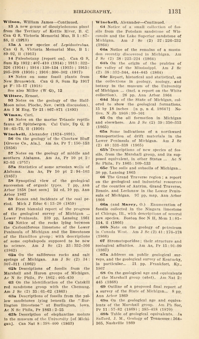 Wilson, William James—Continued. 13 A new genus of dicotyledonous plant from the Tertiary of Kettle River, B. C. Can G S, Victoria Memorial Mus, B 1 : ST- 88, 11 (1913) 13a A new species of Lepidostrobus. Can G S, Victoria Memorial Mus, B 1: 89-92, il (1913) 14 Paleobotany [report on]. Can G S, Sum Rp 1912 : 407-410 (1914) ; 1913 : 322- 326 (1914); 1914:130-134 (1915); 1915: 205-209 (1916); 1916:300-302 (1917) 18 Notes on some fossil plants from New Brunswick. Can G S, Sum Rp 1917 pt F : 15-17 (1918) See also Miller (W G), 12 Wiltsee, Ernest. 03 Notes on the geology of the Half- Moon mine, Pioche, Nev. (with discussion). Am I M Eng, Tr 21 : 867-871 (1893) Wiman, Carl. 16 Notes on the marine Triassic reptile fauna of Spitzbergen. Cal Univ, Dp G, B 10 : 63-73, il (1916) Wincliell, Alexander (1824—1891). 56 On the geology of the Choctaw Bluff [Greene Co., Ala.]. Am As, Pr 7 : 150-153 (1856) 57 Notes on the geology of middle and southern Alabama. Am As, Pr 10 pt 2: 82-93 (1P57) 57a Statistics of some artesian wells of Alabama. Am As, Pr 10 pt 2: 94-103 (1857) 58 Synoptical view of the geological succession of organic types. 7 pp, Ann Arbor 1858 [not seen] 2d ed, 10 pp, Ann Arbor 1867 59 Scenes and incidents of the coal pe¬ riod. Mich J Educ 6:13-20 (1859) 61 First biennial report of the progress of the geological survey of Michigan ... Lower Peninsula. 339 pp, Lansing 1861 62 Notice of the rocks lying between the Carboniferous limestone of the Lower Peninsula of Michigan and the limestones of the Hamilton group; with descriptions of some cephalopods supposed to be new to science. Am J Sc (2) 33:352-366 (1862) 62a On the saliferous rocks and salt springs of Michigan. Am J Sc (2) 34 : 307-311 (1862) 62b Descriptions of fossils from the Marshall and Huron groups of Michigan. Ac N Sc Phila, Pr 1862 : 405-430 63 On the identification of the Catskill red sandstone group with the Chemung. Am J Sc (2) 35:61-62 (1863) 63a Descriptions of fossils from the yel¬ low sandstones lying beneath the “ Bur¬ lington limestone ” at Burlington, Iowa. Ac N Sc Phila, Pr 1863 : 2-25 63b Description of elephantine molars in the museum of the University [of Michi¬ gan]. Can Nat 8:398-400 (1863) Wi noli ell, Alexander—Continued. 64 Notice of a small collection of fos¬ sils from the Potsdam sandstone of Wis¬ consin and the Lake Superior sandstone of Michigan. Am J Sc (2) 37:226-232 (1864) 64a Notice of the remains of a masto¬ don recently discovered in Michigan. Am J Sc (2) 38:223-224 (1864) 64b On the origin of the prairies of the valley of the Mississippi. Am J Sc (2) 38:332-344, 444-445 (1864) 64c Report, historical and statistical, on the collections in geology, zoology, and botany in the museum of the University of Michigan ... (inch a report on the White collection). 26 pp, Ann Arbor 1864 64cl Map of the State of Michigan, col¬ ored to show the geological formations. 15 by 18 inches [n p, n d, 1864?] No¬ tice, N .Tb 1868 : 99-101 65 On the oil formation in Michigan and elsewhere. Am J Sc (2) 39 : 350-353 (1865) 65a Some indications of a northward transportation of drift materials in the Lower Peninsula of Michigan. Am J Sc (2) 40:331-338 (1865) 65b'Descriptions of new species of fos¬ sils, from the Marshall group, and its sup¬ posed equivalent, in other States ... Ac N Sc Phila, Pr 1865 : 109-133 65c The soils and subsoils of Michigan... 30 pp, Lansing 1865 66 The Grand Traverse region ; a report on the geological and industrial resources of the counties of Antrim, Grand Traverse, Benzie, and Leelanaw in the Lower Penin¬ sula of Michigan. 97 pp, map, Ann Arbor 1866 66a (and Marcy, O.) Enumeration of fossils collected in the Niagara limestone at Chicago, Ill., with descriptions of several nev species. Boston Soc N H, Mem 1 : 81- 114, il (1866) 66b Note on the geology of petroleum in Canada West. Am J Sc (2) 41 : 176-178 (1866) 67 Stromatoporidae ; their structure and zoological affinities. Am As, Pr 15 : 91-99 (1867) 67a Address on public geological sur¬ veys, and the geological survey of Kentucky, in particular... 21 pp, Frankfort, Ky., 1867 6S On the geological age and equivalents of the Marshall group (abst). Am Nat 2: 445 (1868) 69 Outline of a proposed final report of a survey of the State of Michigan... 8 pp Ann Arbor 1869 69a On the geological age and equiva¬ lents of the Marshall group. Am Pli Soc, Pr 11:57-82 (1869); 385-418 (1870) 69b Table of geological equivalents. In Safford, J. M., Geology of Tennessee : 364- 365, Nashville 1869