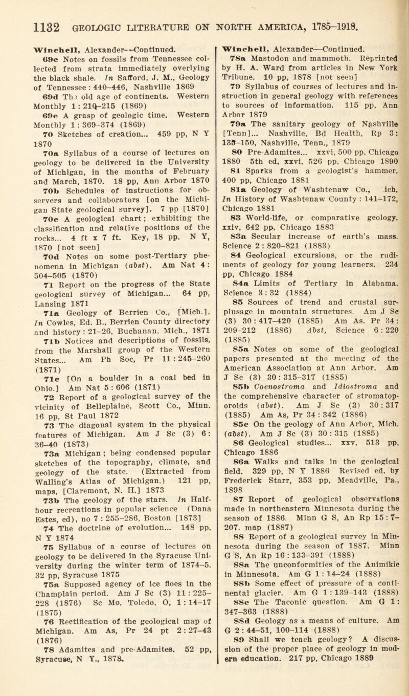Winch ell, Alexander--Continued. 69c Notes on fossils from Tennessee col¬ lected from strata immediately overlying the black shale. In Safford, J. M., Geology of Tennessee : 440—446, Nashville 1869 69d Thi old age of continents. Western Monthly 1 : 21Q-215 (1869) 69e A grasp of geologic time. Western Monthly 1:369-374 (1869) 70 Sketches of creation... 459 pp, N Y 1870 70a Syllabus of a course of lectures on geology to he delivered in the University of Michigan, in the months of February and March, 1870. 18 pp, Ann Arbor 1870 70b Schedules of instructions for ob¬ servers and collaborators [on the Michi¬ gan State geological survey]. 7 pp [1870] 70c A geological chart; exhibiting the classification and relative positions of the rocks... 4 ft x 7 ft. Key, 18 pp. N Y, 1870 [not seen] 70d Notes on some post-Tertiary phe¬ nomena in Michigan (abst). Am Nat 4: 504-505 (1870) 71 Report on the progress of the State geological survey of Michigan... 64 pp, Lansing 1871 71a Geology of Berrien Co., [Mich.]. In Cowles, Ed. B., Berrien County directory and history : 21-26, Buchanan, Mich., 1871 71b Notices and descriptions of fossils, from the Marshall group of the Western States... Am Ph Soc, Pr 11 : 245-260 (1871) 71c [On a boulder in a coal bed in Ohio.] Am Nat 5:606 (1871) 72 Report of a geological survey of the vicinity of Belleplaine, Scott Co., Minn. 16 pp, St Paul 1872 73 The diagonal system in the physical features of Michigan. Am J Sc (3) 6: 36-40 (1873) 73a Michigan ; being condensed popular sketches of the topography, climate, and geology of the state. (Extracted from Walling’s Atlas of Michigan.) 121 pp, maps, [Claremont, N. H.] 1873 73b The geology of the stars. In Half- hour recreations in popular science (Dana Estes, ed), no 7 : 255-286, Boston [1873] 74 The doctrine of evolution... 148 pp, N Y 1874 75 Syllabus of a course of lectures on geology to be delivered in the Syracuse Uni¬ versity during the winter term of 1874-5. 32 pp, Syracuse 1875 75a Supposed agency of ice floes in the Champlain period. Am J Sc (3) 11 : 225- 228 (1876) Sc Mo, Toledo, O, 1 : 14-17 (1875) 76 Rectification of the geological map of Michigan. Am As, Pr 24 pt 2: 27-43 (1876) 78 Adamites and pre-Adamites. 52 pp, Syracuse, N Y., 1878. Winebell, Alexander—Continued. 78a Mastodon and mammoth. Reprinted by H. A. Ward from articles in New York Tribune. 10 pp, 1878 [not seen] 79 Syllabus of courses of lectures and in¬ struction in general geology with references to sources of information. 115 pp, Ann Arbor 1879 79a The sanitary geology of Nashville [Tenn]... Nashville, Bd Health, Rp 3: 133-150, Nashville, Tenn., 1879 80 Pre-Adamites... xxvi, 500 pp, Chicago 1880 5th ed, xxvi, 526 pp, Chicago 1890 81 Sparks from a geologist’s hammer. 400 pp, Chicago 1881 81a Geology of W'ashtenaw Co., ich. In History of Washtenaw County : 141-172, Chicago 1881 83 World-life, or comparative geology, xxiv, 642 pp, Chicago 1883 83a Secular increase of earth’s mass. Science 2 : 820-821 (1883) 84 Geological excursions, or the rudi¬ ments of geology for young learners. 234 pp, Chicago 1884 84a Limits of Tertiary in Alabama. Science 3 : 32 (1884) 85 Sources of trend and crustal sur¬ plusage in mountain structures. Am J Sc (3) 30:417-420 (1885) Am As, Pr 34: 209-212 (1886) Abst, Science 6:220 (1885) 85a Notes on some of the geological papers presented at the meeting of the American Association at Ann Arbor. Am J Sc (3) 30:315-317 (1885) 85b Coenostroma and Idiostroma and the comprehensive character of stromatop- oroids (abst). Am J Sc (3) 30:317 (1885) Am As, Pr 34 : 342 (1886) S5c On the geology of Ann Arbor, Mich, (obst). Am J Sc (3) 30:315 (1885) 86 Geological studies... xxv, 513 pp, Chicago 1886 86a Walks and talks in the geological field. 329 pp, N Y 1886 Revised ed, by Frederick Starr, 353 pp, Meadville, Pa., 1898 87 Report of geological observations made in northeastern Minnesota during the season of 1886. Minn G S, An Rp 15 : 7- 207, map (1887) 88 Report of a geological survey in Min¬ nesota during the season of 1887. Minn G S, An Rp 16 : 133-391 (1888) 8Sa The unconformities of the Animikie in Minnesota. Am G 1 : 14-24 (1888) S8b Some effect of pressure of a conti¬ nental glacier. Am G 1 : 139-143 (1888) 88c The Taconic question. Am G 1: 347-363 (1888) SSd Geology as a means of culture. Am G 2:44-51, 100-114 (1888) 89 Shall we teach geology? A discus¬ sion of the proper place of geology in mod¬ ern education. 217 pp, Chicago 1889