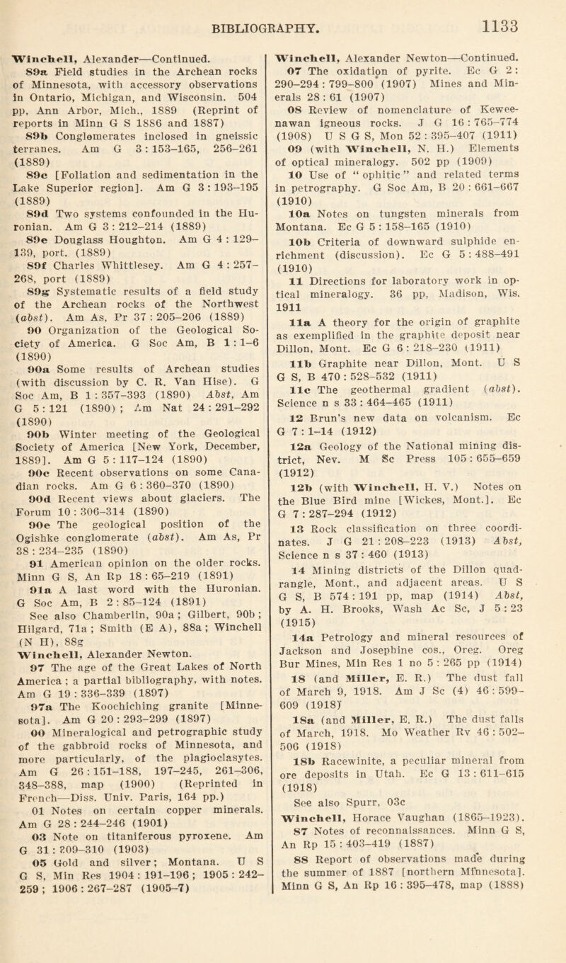 Winchell, Alexander—Continued. 89a Field studies in the Archean rocks of Minnesota, with accessory observations in Ontario, Michigan, and Wisconsin. 504 pp, Ann Arbor, Mich., 1889 (Reprint of reports in Minn G S 18S6 and 1887) 89b Conglomerates inclosed in gneissic terranes. Am G 3: 153-165, 256-261 (1889) 89c [Foliation and sedimentation in the Lake Superior region]. Am G 3:193—195 (1889) 89d Two systems confounded in the Hu- ronian. Am G 3:212-214 (1889) 89e Douglass Houghton. Am G 4 : 129- 139, port. (1889) S9f Charles Whittlesey. Am G 4 : 257- 268, port (1889) S9g Systematic results of a field study of the Archean rocks of the Northwest (abst). Am As, Pr 37:205-206 (1889) 90 Organization of the Geological So¬ ciety of America. G Soc Am, B 1: 1-6 (1890) 90a Some results of Archean studies (with discussion by C. R. Van Hise). G Soc Am, B 1 : 357-393 (1890) Abst, Am G 5:121 (1890); Am Nat 24:291-292 (1890) 90b Winter meeting of the Geological Society of America [New York, December, 1889]. Am G 5:117-124 (1890) 90c Recent observations on some Cana¬ dian rocks. Am G 6 : 360-370 (1890) 90d Recent views about glaciers. The Forum 10 : 306-314 (1890) 90e The geological position of the Ogishke conglomerate (abst). Am As, Pr 38:234-235 (1890) 91 American opinion on the older rocks. Minn G S, An Rp 18:65-219 (1891) 91a A last word with the Huronian. G Soc Am, B 2:85-124 (1891) See also Chamberlin, 90a ; Gilbert, 90b ; Hilgard, 71a; Smith (E A), 88a; Winchell (N H), 88g Wincbell, Alexander Newton. 97 The age of the Great Lakes of North America ; a partial bibliography, with notes. Am G 19:336-339 (1897) 97a The Koochiching granite [Minne¬ sota]. Am G 20: 293-299 (1897) OO Mineralogical and petrographic study of the gabbroid rocks of Minnesota, and more particularly, of the plagioclasytes. Am G 26 : 151-188, 197-245, 261-306, 348-388, map (1900) (Reprinted in French—Diss. Univ. Paris, 164 pp.) 01 Notes on certain copper minerals. Am G 28 : 244-246 (1901) 0.3 Note on titaniferous pyroxene. Am G 31 : 309—310 (1903) 05 Gold and silver; Montana. U S G S, Min Res 1904 : 191-196 ; 1905 : 242- 259 ; 1906 : 267-287 (1905-7) Wincbell, Alexander Newton—Continued. 07 The oxidation of pyrite. Ec G 2: 290—294 : 799-800* (1907) Mines and Min¬ erals 28 :61 (1907) 08 Review of nomenclature of Kewee- nawan igneous rocks. J G 16 : 765-774 (1908) U S G S, Mon 52 : 395-407 (1911) 09 (with Winchell, N. H.) Elements of optical mineralogy. 502 pp (1909) 10 Use of “ ophitic ” and related terms in petrography. G Soc Am, B 20 : 661-667 (1910) 10a Notes on tungsten minerals from Montana. Ec G 5 : 158-165 (1910) 10b Criteria of downward sulphide en¬ richment (discussion). Ec G 5:488-491 (1910) 11 Directions for laboratory work in op¬ tical mineralogy. 36 pp, Madison, Wis. 1911 11a A theory for the origin of graphite as exemplified in the graphite deposit near Dillon, Mont. Ec G 6:218-230 (1911) lib Graphite near Dillon, Mont. U S G S, B 470 : 528-532 (1911) 11c The geothermal gradient (abst). Science n s 33 : 464—465 (1911) IS Brun’s new data on volcanism. Ec G 7 : 1-14 (1912) 12a Geology of the National mining dis¬ trict, Nev. M Sc Press 105: 655-659 (1912) 12b (with Winchell, H. V.) Notes on the Blue Bird mine [Wickes, Mont.]. Ec G 7:287-294 (1912) 13 Rock classification on three coordi¬ nates. J G 21:208-223 (1913) Abst, Science n s 37 : 460 (1913) 14 Mining districts of the Dillon quad¬ rangle, Mont., and adjacent areas. U S G S, B 574 : 191 pp, map (1914) Abst, by A. H. Brooks, Wash Ac Sc, J 5:23 (1915) 14a Petrology and mineral resources of Jackson and Josephine cos., Oreg. Oreg Bur Mines, Min Res 1 no 5 : 265 pp (1914) 18 (and Miller, E. R.) The dust fall of March 9, 1918. Am J Sc (4) 46:599- 609 (1918)’ 18a (and Miller, E. R.) The dust falls of March, 1918. Mo Weather Rv 46 : 502- 506 (19181 18b Racewinite, a peculiar mineral from ore deposits in Utah. Ec G 13 : 611-615 (1918) See also Spurr, 03c Winchell, Horace Vaughan (1865-1923). 87 Notes of reconnaissances. Minn G S, An Rp 15 : 403-419 (1887) 88 Report of observations made during the summer of 1887 [northern Minnesota]. Minn G S, An Rp 16: 395-478, map (1888)