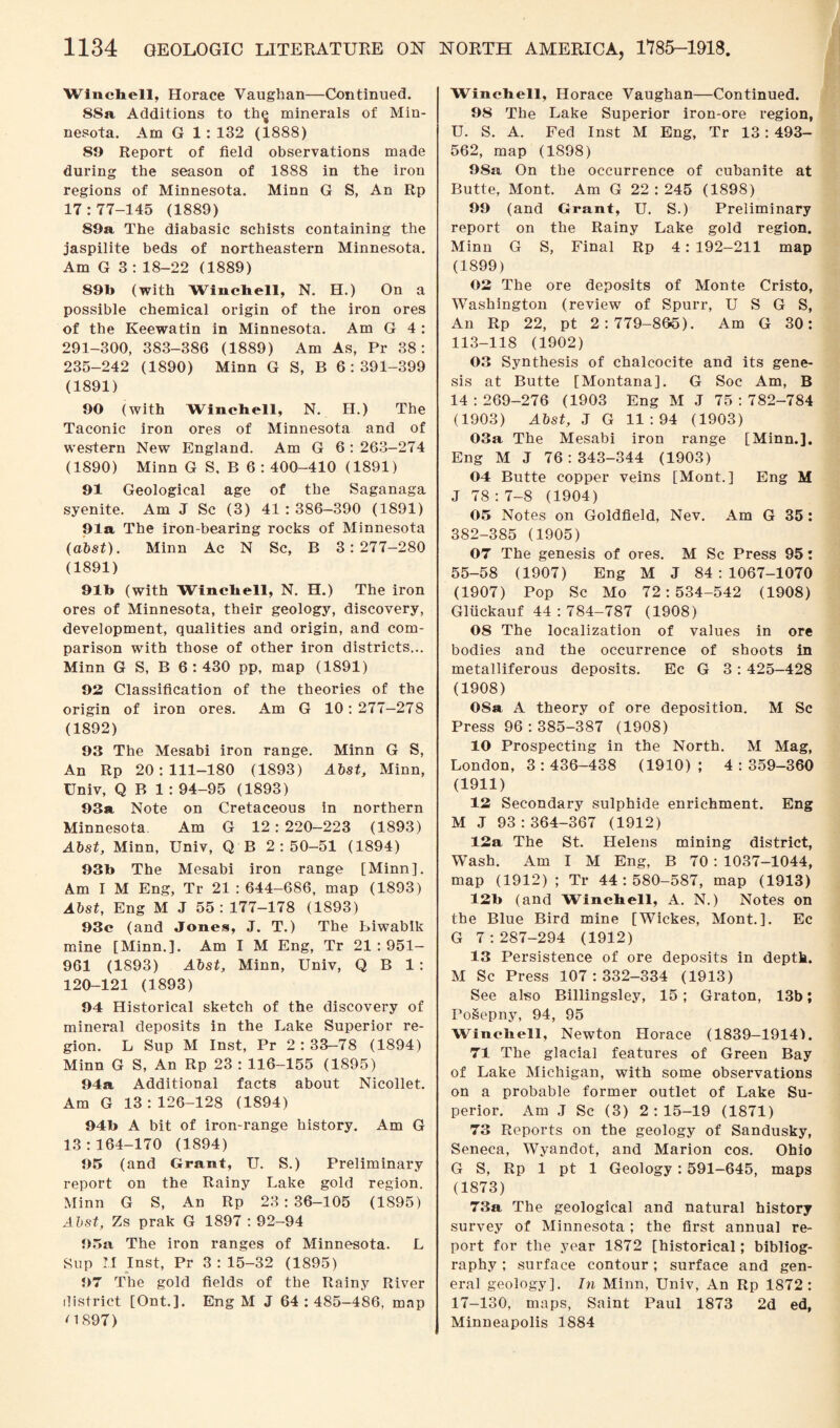 Winchell, Horace Vaughan—Continued. 88a Additions to th<j minerals of Min¬ nesota. Am G 1 : 132 (1888) 89 Report of field observations made during the season of 1888 in the iron regions of Minnesota. Minn G S, An Rp 17:77-145 (1889) 89a The diabasic schists containing the jaspilite beds of northeastern Minnesota. Am G 3 : 18-22 (1889) 89b (with Winchell, N. H.) On a possible chemical origin of the iron ores of the Keewatin in Minnesota. Am G 4 : 291-300, 383-386 (1889) Am As, Pr 38: 235-242 (1890) Minn G S, B 6:391-399 (1891) 90 (with Winchell, N. H.) The Taconic iron ores of Minnesota and of western New England. Am G 6 : 263-274 (1890) Minn G S, B 6 : 400-410 (1891) 91 Geological age of the Saganaga syenite. Am J Sc (3) 41 : 386-390 (1891) 91a The iron-bearing rocks of Minnesota (abst). Minn Ac N Sc, B 3:277-280 (1891) 91b (with Winchell, N. H.) The iron ores of Minnesota, their geology, discovery, development, qualities and origin, and com¬ parison with those of other iron districts... Minn G S, B 6 : 430 pp, map (1891) 92 Classification of the theories of the origin of iron ores. Am G 10:277—278 (1892) 93 The Mesabi iron range. Minn G S, An Rp 20:111-180 (1893) Abst, Minn, Univ, Q B 1 : 94-95 (1893) 93a Note on Cretaceous in northern Minnesota. Am G 12: 220-223 (1893) Abst, Minn, Univ, Q B 2:50-51 (1894) 93b The Mesabi iron range [Minn]. Am I M Eng, Tr 21:644-686, map (1893) Abst, Eng M J 55: 177-178 (1893) 93c (and Jones, J. T.) The biwabik mine [Minn.]. Am I M Eng, Tr 21:951- 961 (1893) Abst, Minn, Univ, Q B 1: 120-121 (1893) 94 Historical sketch of the discovery of mineral deposits in the Lake Superior re¬ gion. L Sup M Inst, Pr 2 : 33-78 (1894) Minn G S, An Rp 23 : 116-155 (1895) 94a Additional facts about Nicollet. Am G 13:126-128 (1894) 94b A bit of iron-range history. Am G 13:164-170 (1894) 95 (and Grant, U. S.) Preliminary report on the Rainy Lake gold region. Minn G S, An Rp 23 : 36-105 (1895) Abst, Zs prak G 1897 : 92-94 95a The iron ranges of Minnesota. L Sup M Inst, Pr 3:15-32 (1895) 97 The gold fields of the Rainy River district [Ont.]. Eng M J 64:485-486, map <1897) Winchell, Horace Vaughan—Continued. 98 The Lake Superior iron-ore region, U. S. A. Fed Inst M Eng, Tr 13: 493- 562, map (1898) 98a On the occurrence of cubanite at Butte, Mont. Am G 22:245 (1898) 99 (and Grant, U. S.) Preliminary report on the Rainy Lake gold region. Minn G S, Final Rp 4: 192-211 map (1899) 03 The ore deposits of Monte Cristo, Washington (review of Spurr, U S G S, An Rp 22, pt 2:779-86-5). Am G 30: 113-118 (1902) 03 Synthesis of chalcocite and its gene¬ sis at Butte [Montana]. G Soc Am, B 14 : 269-276 (1903 Eng M J 75 : 782-784 (1903) Abst, J G 11:94 (1903) 03a The Mesabi iron range [Minn.]. Eng M J 76:343-344 (1903) 04 Butte copper veins [Mont.] Eng M J 78 : 7-8 (1904) 05 Notes on Goldfield, Nev. Am G 35 : 382-385 (1905) 07 The genesis of ores. M Sc Press 95: 55-58 (1907) Eng M J 84:1067-1070 (1907) Pop Sc Mo 72:534-542 (1908) Gliickauf 44 : 784-787 (1908) 08 The localization of values in ore bodies and the occurrence of shoots in metalliferous deposits. Ec G 3 : 425-428 (1908) 08a A theory of ore deposition. M Sc Press 96:385-387 (1908) 10 Prospecting in the North. M Mag, London, 3 : 436-438 (1910) ; 4 : 359-360 (1911) 13 Secondary sulphide enrichment. Eng M J 93:364-367 (1912) 13a The St. Helens mining district, WTash. Am I M Eng, B 70 : 1037-1044, map (1912) ; Tr 44 : 580-587, map (1913) 13b (and Winchell, A. N.) Notes on the Blue Bird mine [Wickes, Mont.]. Ec G 7:287-294 (1912) 13 Persistence of ore deposits in depth. M Sc Press 107:332-334 (1913) See also Billingsley, 15 ; Graton, 13b; roSepny, 94, 95 Winchell, Newton Horace (1839—1914). 71 The glacial features of Green Bay of Lake Michigan, with some observations on a probable former outlet of Lake Su¬ perior. Am J Sc (3) 2:15-19 (1871) 73 Reports on the geology of Sandusky, Seneca, Wyandot, and Marion cos. Ohio G S, Rp 1 pt 1 Geology: 591-645, maps (1873) 73a The geological and natural history survey of Minnesota ; the first annual re¬ port for the year 1872 [historical; bibliog¬ raphy ; surface contour; surface and gen¬ eral geology]. In Minn, Univ, An Rp 1872: 17-130, maps, Saint Paul 1873 2d ed, Minneapolis 1884