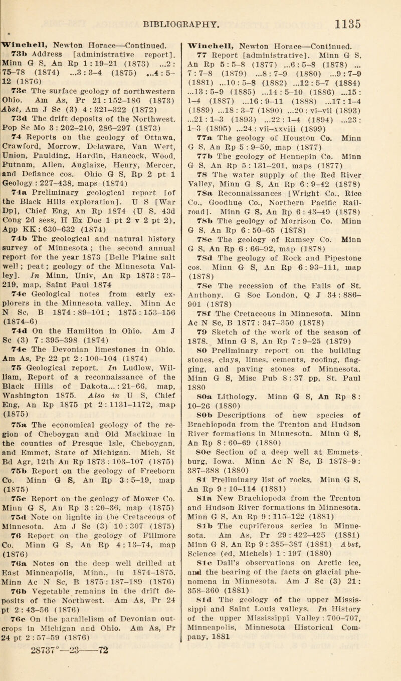 Wlncbell, Newton Horace—Continued. 73b Address [administrative report], Minn G S, An Rp 1:19-21 (1873) ...2: 75-78 (1874) ...3:3-4 (1875) ...4:5- 12 (187G) 73c The surface geology of northwestern Ohio. Am As, Pr 21 : 152-186 (1873) Alst, Am .1 Sc (3) 4:321-322 (1872) 73d The drift deposits of the Northwest. Pop Sc Mo 3:202-210, 286-297 (1873) 74 Reports on the geology of Ottawa, Crawford, Morrow, Delaware, Van Wert, Union, Paulding, Hardin, Hancock, Wood, Putnam, Allen, Auglaize, Henry, Mercer, and Defiance cos. Ohio G S, Rp 2 pt 1 Geology : 227-438, maps (1874) 74a, Preliminary geological report [of the Black Hills exploration]. U S [War Dp], Chief Eng, An Rp 1874 (U S, 43d Cong 2d sess, H Ex Doc 1 pt 2 v 2 pt 2), App KK: 630-632 (1S74) 74b The geological and natural history survey of Minnesota; the second annual report for the year 1873 [Belle Plaine salt well ; peat; geology of the Minnesota Val¬ ley]. In Minn, Univ, An Rp 1873:73- 219, map, Saint Paul 1874 74c Geological notes from early ex¬ plorers in the Minnesota valley. Minn Ac N Sc, B 1874 : 89-101 ; 1875 : 153-156 (1874-6) 74d On the Hamilton in Ohio. Am J Sc (3) 7:395-398 (1874) 74e The Devonian limestones in Ohio. Am As, Pr 22 pt 2 : 100-104 (1874) 75 Geological report. In Ludlow, Wil¬ liam, Report of a reconnaissance of the Black Hills of Dakota... : 21-66, map, Washington 1875. Also in U S, Chief Eng, An Rp 1875 pt 2: 1131-1172, map (1875) 75a The economical geology of the re¬ gion of Cheboygan and Old Mackinac in the counties of Presque Isle, Cheboygan, and Emmet, State of Michigan. Mich, St Bd Agr, 12th An Rp 1873 : 103-107 (1875) 75b Report on the geology of Freeborn Co. Minn G S, An Rp 3: 5-19, map (1875) 75c Report on the geology of Mower Co. Minn G S, An Rp 3:20-36, map (1875) 75d Note on lignite in the Ci’etaceous of Minnesota. Am J Sc (3) 10:307 (1875) 76 Report on the geology of Fillmore Co. Minn G S, An Rp 4: 13-74, map (1876) 76a Notes on the deep well drilled at East Minneapolis, Minn., in 1874-1875. Minn Ac N Sc, B 1875:187-189 (1876) 76b Vegetable remains in the drift de¬ posits of the Northwest. Am As, Pr 24 pt 2 : 43-56 (1876) 76c On the parallelism of Devonian out¬ crops in Michigan and Ohio. Am As, Pr 24 pt 2 : 57-59 (1876) 28737°— 23-72 Wincbell, Newton Horace—Continued. 77 Report [administrative]. Minn G S, An Rp 5:5-8 (1877) ...6:5-8 (1878) ... 7:7-8 (1879) ...8:7-9 (1880) ...9:7-9 (1881) ...10:5-8 (1882) ...12:5-7 (1884) ...13:5-9 (1885) ...14:5-10 (1886) ...15: 1-4 (1887) ...16:9-11 (1888) ...17:1-4 (1889) ...18:3-7 (1890) ...20 : vi-vii (1893) ...21:1-3 (1893) ...22:1-4 (1894) ...23: 1—3 (1895) ...24 : vii-xxviii (1899) 77a The geology of Houston Co. Minn G S, An Rp 5:9-50, map (1877) 77b The geology of Hennepin Co. Minn G S, An Rp 5:131-201, maps (1877) 78 The water supply of the Red River Valley, Minn G S, An Rp 6:9-42 (1878) 78a Reconnaissances [Wright Co., Rice Co., Goodhue Co., Northern Pacific Rail¬ road]. Minn G S, An Rp 6:43-49 (1878) 78b The geology of Morrison Co. Minn G S, An Rp 6:50-65 (1878) 78c The geology of Ramsey Co. Minn G S, An Rp 6: 66-92, map (1878) 7Sd The geology of Rock and Pipestone cos. Minn G S, An Rp 6 : 93-111, map (1878) 7Se The recession of the Falls of St. Anthony. G Soc London, Q J 34: 886- 901 (1878) 7Sf The Cretaceous in Minnesota. Minn Ac N Sc, B 1877: 347-350 (1878) 79 Sketch of the work of the season of 1878. Minn G S, An Rp 7:9-25 (1879) 80 Preliminary report on the building stones, clays, limes, cements, roofing, flag¬ ging, and paving stones of Minnesota. Minn G S, Misc Pub 8 : 37 pp, St. Paul 1880 SOa Lithology. Minn G S, An Rp 8: 10-26 (1880) SOb Descriptions of new species of Brachiopoda from the Trenton and Hudson River formations in Minnesota. Minn G S, An Rp 8 : 60-69 (1880) 80c Section of a deep well at Emmets-, burg, Iowa. Minn Ac N Sc, B 1878-9: 387-388 (1880) 81 Preliminary list of rocks. Minn G S, An Rp 9 : 10-114 (1881) Sla New Brachiopoda from the Trenton and Hudson River formations in Minnesota. Minn G S, An Rp 9 : 115-122 (1881) Sib The cupriferous series in Minne¬ sota. Am As, Pr 29 : 422-425 (1881) Minn G S, An Rp 9 : 385-387 (1881) Abst, Science (ed, Michels) 1 : 197 (1880) Sic Dali’s observations on Arctic ice, and the bearing of the facts on glacial phe¬ nomena in Minnesota. Am J Sc (3) 21: 358-360 (1881) 81 d The geology of the upper Missis¬ sippi and Saint Louis valleys. In History of the upper Mississippi Valley : 700-707, Minneapolis, Minnesota Historical Com¬ pany, 1881