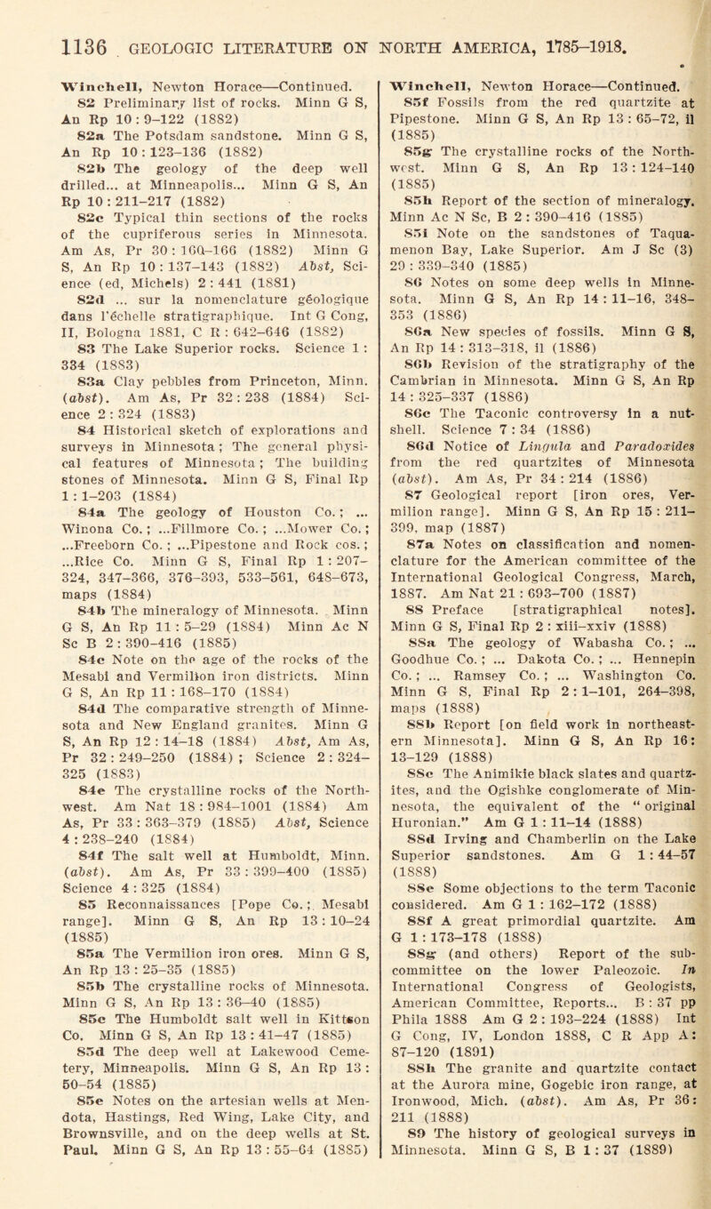 Winchell, Newton Horace—Continued. 82 Preliminary list of rocks. Minn G S, An Rp 10 : 9-122 (1882) 82a The Potsdam sandstone. Minn G S, An Rp 10:123-136 (1882) 82b The geology of the deep well drilled... at Minneapolis... Minn G S, An Rp 10 : 211-217 (1882) 82c Typical thin sections of the rocks of the cupriferous series in Minnesota. Am As, Pr 30:16(1-166 (1882) Minn G S, An Rp 10:137-143 (1882) Abst, Sci¬ ence (ed, Michels) 2 : 441 (1881) 82tl ... sur la nomenclature gSologique dans l’echelle stratigraphique. Int G Cong, II, Bologna 1881, C R : 642-646 (1S82) 83 The Lake Superior rocks. Science 1 : 334 (1883) 83a Clay pebbles from Princeton, Minn. (abst). Am As, Pr 32:238 (1884) Sci¬ ence 2:324 (1883) 84 Historical sketch of explorations and surveys in Minnesota; The general physi¬ cal features of Minnesota; The building stones of Minnesota. Minn G S, Final Rp 1 : 1-203 (1884) 84a The geology of Houston Co.; ... Winona Co.; ...Fillmore Co. ; ...Mower Co.; ...Freeborn Co. ; ...Pipestone and Rock cos.; ...Rice Co. Minn G S, Final Rp 1 : 207- 324, 347-366, 376-393, 533-561, 64S-673, maps (1884) S4b The mineralogy of Minnesota. Minn G S, An Rp 11:5-29 (18S4) Minn Ac N Sc B 2:390-416 (1885) S4c Note on the age of the rocks of the Mesabi and Vermilion iron districts. Minn G S, An Rp 11 : 168-170 (1884) 84«1 The comparative strength of Minne¬ sota and New England granites. Minn G S, An Rp 12: 14-18 (1884) Abst, Am As, Pr 32:249-250 (1884); Science 2:324- 325 (1883) S4e The crystalline rocks of the North¬ west. Am Nat 18:984-1001 (1884) Am As, Pr 33:363-379 (1885) Abst, Science 4:238-240 (1884) 84f The salt well at Humboldt, Minn. (abst). Am As, Pr 33:399-400 (1885) Science 4:325 (1884) 85 Reconnaissances [Pope Co.;. Mesabi range]. Minn G S, An Rp 13 : 10-24 (1885) 85a The Vermilion iron ores. Minn G S, An Rp 13 : 25-35 (1885) 85b The crystalline rocks of Minnesota. Minn G S, An Rp 13:36-40 (1885) 85c The Humboldt salt well in Kittson Co. Minn G S, An Rp 13:41-47 (1885) S5d The deep well at Lakewood Ceme¬ tery, Minneapolis. Minn G S, An Rp 13 : 50-54 (1885) S5e Notes on the artesian wells at Men- dota, Hastings, Red Wing, Lake City, and Brownsville, and on the deep wells at St. Paul. Minn G S, An Rp 13 : 55-64 (18S5) Winchell, Newton Horace—Continued. 85f Fossils from the red quartzite at Pipestone. Minn G S, An Rp 13 : 65-72, il (1885) 85gr The crystalline rocks of the North¬ west. Minn G S, An Rp 13 : 124-140 (1885) 85h Report of the section of mineralogy. Minn Ac N Sc, B 2 : 390-416 (1885) S5i Note on the sandstones of Taqua- menon Bay, Lake Superior. Am J Sc (3) 29 : 339-340 (1885) SG Notes on some deep wells In Minne¬ sota. Minn G S, An Rp 14 : 11-16, 348- 353 (1886) SGa, New species of fossils. Minn G S, An Rp 14:313-318, il (1886) SGb Revision of the stratigraphy of the Cambrian in Minnesota. Minn G S, An Rp 14:325-337 (1886) 86c The Taconic controversy in a nut¬ shell. Science 7 : 34 (1886) 8Gd Notice of Lingula and Paradoxides from the red quartzites of Minnesota (abst). Am As, Pr 34:214 (1886) 87 Geological report [iron ores, Ver¬ milion range]. Minn G S, An Rp 15 : 211- 399, map (1887) 87a Notes on classification and nomen¬ clature for the American committee of the International Geological Congress, March, 1887. Am Nat 21 : 693-700 (1887) 88 Preface [stratigraphical notes]. Minn G S, Final Rp 2 : xiii-xxiv (1888) 8Sa The geology of Wabasha Co.; ... Goodhue Co.; ... Dakota Co.; ... Hennepin Co.; ... Ramsey Co. ; ... Washington Co. Minn G S, Final Rp 2 : 1-101, 264-398, maps (1888) S8b Report [on field work in northeast¬ ern Minnesota]. Minn G S, An Rp 16: 13-129 (1888) SSc The Animikie black slates and quartz¬ ites, and the Ogishke conglomerate of Min¬ nesota, the equivalent of the “ original Huronian.” Am G 1 : 11-14 (1888) SSd Irving and Chamberlin on the Lake Superior sandstones. Am G 1 :44-57 (18S8) SSe Some objections to the term Taconic considered. Am G 1 : 162-172 (1S88) 8Sf A great primordial quartzite. Am G 1 : 173-178 (18S8) S8g* (and others) Report of the sub¬ committee on the lower Paleozoic. In International Congress of Geologists, American Committee, Reports... B : 37 pp Phila 1888 Am G 2 : 193-224 (1888) Int G Cong, IV, London 1888, C R App A: 87-120 (1891) SSh The granite and quartzite contact at the Aurora mine, Gogebic iron range, at Ironwood, Mich. (abst). Am As, Pr 36: 211 (1888) 89 The history of geological surveys in Minnesota. Minn G S, B 1 : 37 (18891