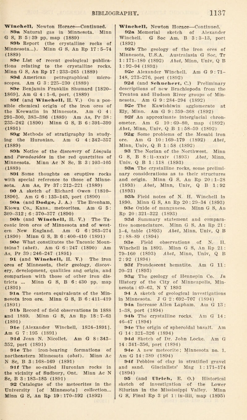 Winehell, Newton Horace—Continued. 89a Natural gas in Minnesota. Minn G S, B 5 : 39 pp, map (1889) 89b Report (the crystalline rocks of Minnesota...). Minn G S, An Rp 17:5—74 (1889) 89c List of recent geological publica¬ tions relating to the crystalline rocks. Minn G S, An Rp 17 : 233-265 (1889) 89d American petrographical micro¬ scopes. Am G 3:225-230 (1889) 89e Benjamin Franklin Shumard [1820- 1869]. Am G 4 : 1-6, port. (1889) 89f (and Winehell, H. Y.) On a pos¬ sible chemical origin of the iron ores of the Keewatin in Minnesota. Am G 4 : 291-300, 383-386 (1889) Am As, Pr 38: 235-242 (1890) Minn G S, B 6:391-399 (1891) 89g; Methods of stratigraphy in study¬ ing the Huronian. Am G 4 : 342-357 (1889) 89b Notice of the discovery of Lingula and Paradoxides in the red quartzites of Minnesota. Minn Ac N Sc, B 3 : 103-105 (1889) S9i Some thoughts on eruptive rocks with special reference to those of Minne¬ sota. Am As, Pr 37 : 212-221 (1889) 90 A sketch of Richard Owen [1810— 1890]. Am G 6: 135-145, port (1890) 90a (and Dodgre, J. A.) The Brenham, Kiowa Co., Kans., meteorites. Am G 5 : 309-312 ; 6 : 370-377 (1890) 90b (and Wincbell, H. V.) The Ta- conic iron ores of Minnesota and of west¬ ern New England. Am G 6 : 263-274 (1890) Minn G S, B 6:400-410 (1891) 90c What constitutes the Taconic Moun¬ tains? (abst). Am G 6:247 (1890) Am As, Pr 39:246-247 (1891) 91 (and Winehell, H. V.) The iron ores of Minnesota, their geology, discov¬ ery, development, qualities and origin, and comparison with those of other iron dis¬ tricts ... Minn G S, B 6: 430 pp, map (1891) 91a The eastern equivalents of the Min¬ nesota iron ore. Minn G S, B 6 : 411-419 (1891) 91b Record of field observations in 1888 and 1889. Minn G S, An Rp 18: 7-63 (1891) 91c [Alexander Winehell, 1824-1891]. Am G 7 : 195 (1891) 91d Jean N. Nicollet. Am G 8: 343- 352, port (1891) 91e The iron-bearing formations of northeastern Minnesota (abst). Minn Ac N Sc, B 3:168-169 (1891) 91f The so-called Huronian rocks in the vicinity of Sudbury, Ont. Minn Ac N Sc, B 3 : 183-185 (1891) 92 Catalogue of the meteorites in the University [of Minnesota] collection... Minn G S, An Rp 19:170-192 (1892) Winehell, Newton Horace—Continued. 92a Memorial sketch of Alexander Winehell. G Soc Am, B 3 : 3-13, port (1892) 92b The geology of the iron ores of Minnesota, U.S.A. Australasia G Soc, Tr 1 : 171-180 (1892) Abst, Minn, Univ, Q B 1 : 92-94 (1893) 92c Alexander Winehell. Am G 9 : 71- 148, 273-276, port (1892) 92d (and Schnchert, C.) Preliminary descriptions of new Brachiopoda from the Trenton and Hudson River groups of Min¬ nesota. Am G 9 : 284-294 (1892) 92e The Kawishiwin agglomerate at Ely, Minn. Am G 9 : 359-368 (1892) 92f An approximate interglacial chron¬ ometer. Am G 10:69-80, map (1892) Abst, Minn, Univ, Q B 1:58-59 (1892) 92gr Some problems of the Mesabi iron ore. Am G 10:169-179 (1892) Abst, Minn, Univ, Q B 1 : 58 (1892) 93 The Norian of the Northwest. Minn G S, B 8: ii-xxxiv (1893) Abst, Minn, Univ, Q B 1 : 118 (1893) 93a The crystalline rocks, some prelimi¬ nary considerations as to their structures and origin. Minn G S, An Rp 20 : 1-28 (1893) Abst, Minn, Univ, Q B 1:92 (1893) 93b Field notes of N. H. Winehell in 1890. Minn G S, An Rp 20:29-34 (1893) 93c Oxide of manganese. Minn G S, An Rp 20 : 321-322 (1S93) 93il Summary statement and compara¬ tive nomenclature. Minn G S, An Rp 21 : 1-4, table (1893) Abst, Minn, Univ, Q B 2:88-89 (1894) 93e Field observations of N. II. Winehell in 1892. Minn G S, An Rp 21 : 79-160 (1893) Abst, Minn, Univ, Q B 2:92 (1894) 93f Frondescent hematite. Am G 11 : 20-21 (1893) 93g- The geology of Hennepin Co. In History of the City of Minneapolis, Min¬ nesota : 49-62, N Y 1893 94 A sketch of geological investigations in Minnesota. J G 2:692-707 (1894) 94a Increase Allen Lapham. Am G 13 : 1-38, port (1894) 94b The crystalline rocks. Am G 14 : 46-47 (1894) 94c The origin of spheroidal basalt. Am G 14 : 321-326 (1894) 94tl Sketch of Dr. John Locke. Am G 14 : 341-356, port (1894) 94e A new meteorite; Minnesota no. 1. Am G 14 : 389 (1894) 94f Pebbles of clay in stratified gravel and sand. Glacialists’ Mag 1 : 171-174 (1894) 95 (and Ulrich, E. O.) Historical sketch of investigation of the Lower Silurian in the Mississippi Valley. Minn G S, Final Rp 3 pt 1 : ix-liii, map (1895)