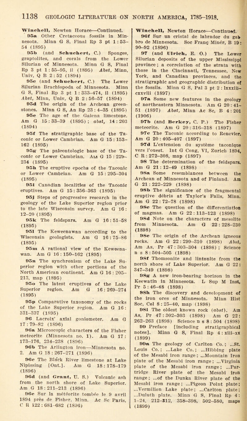 Winch ell, Newton Horace—Continued. 95a Other Cretaceous fossils in Min¬ nesota. Minn G S, Final Rp 3 pt 1 : 53- 54 (1895) 95b (and Schuchert, C.) Sponges, graptolites, and corals from the Lower Silurian of Minnesota. Minn G S, Final Rp 3 pt 1 : 55—95, il (1895) Abst, Minn, Univ, Q B 2 : 52 (1894) 95c (and Schuchert, C.) The Lower Silurian Brachiopoda of Minnesota. Minn G S, Final Rp 3 pt 1 : 333-474, il (1895) Abst, Minn, Univ, Q B 2:56-57 (1894) 95d The origin of the Archean green¬ stones. Minn G S, An Rp 23 : 4-35 (1895) 95e The age of the Galena limestone. Am G 15:33-39 (1895); abst, 14:203 (1894) 95f The stratigraphic base of the Ta- conic or Lower Cambrian. Am G 15 : 153- 162 (1895) 95g; The paleontologic base of the Ta- conic or Lower Cambrian. Am G 15 : 229- 234 (1895) 95b The eruptive epochs of the Taconic or Lower Cambrian. Am G 15 : 295-304 (1895) 95i Canadian localities of the Taconic eruptives. Am G 15:356-363 (1895) 95j Steps of progressive research in the geology of the Lake Superior region prior to the late Wisconsin survey. Am G 16 : 12-20 (1895) 951c The feldspars. Am G 16: 51-58 (1895) 951 The Keweenawan according to the Wisconsin geologists. Am G 16:75-86 (1895) 95m A rational view of the Keweena¬ wan. Am G 16 : 150-162 (1895) 95n The synchronism of the Lake Su¬ perior region with other portions of the North American continent. Am G 16 : 205- 213, map (1895) 95o The latest eruptives of the Lake Superior region. Am G 16: 269-274 (1895) 95p Comparative taxonomy of the rocks of the Lake Superior region. Am G 16 : 331-337 (1895) 96 Lacroix’ axial goniometer. Am G 17:79-82 (1896) 96a Microscopic characters of the Fisher meteorite (Minnesota no. 1). Am G 17: 173-176, 234-238 (1896) 96b The Arlington iron—Minnesota no. 2. Am G 18:267-271 (1896) 96c The Bla'ck River limestone at Lake Nipissing [Ont.]. Am G 18:178-179 (1896) 96d (and Grant, U. S.) Volcanic ash from the north shore of Lake Superior. Am G 18:211-213 (1896) 96e Sur la meteorite tombee le 9 avril 1894 pr&s de Fisher, Minn. Ac Sc Paris, C R 122:681-682 (1896) Winchell, Newton Horace—Continued. 96f Sur un cristal de labrador du gah bro de Minnesota. Soc Franq Min6r, B 19: 90-92 (1896) 97 (and Ulrich, E. O.) The Lower Silurian deposits of the upper Mississippi province ; a correlation of the strata with those in the Cincinnati, Tennessee, New York, and Canadian provinces, and the stratigraphic and geographic distribution of the fossils. Minn G S, Pal 3 pt 2 : lxxxiii- cxxviii (1897) 97a Some new features in the geology of northeastern Minnesota. Am G 20 : 41- 51 (1897) Abst, Minn Ac Sc, B 4: 201 (1906) 97b (and Berkey, C. P.) The Fisher meteorite. Am G 20:316-318 (1897) 97c The Taconic according to Renevier. Am G 20 : 405-407 (1897) 97d L’extension du syst^me taconique vers l’ouest. Int G Cong, VI, Zurich 1894, C R: 272-308, map (1897) 98 The determination of the feldspars. Am G 21 : 12-49 (1898) 98a Some resemblances between the Archean of Minnesota and of Finland. Am G 21 : 222-229 (1898) 98b The significance of the fragmental eruptive debris at Taylor’s Falls, Minn. Am G 22:72-78 (1898) 98c The question of the differentiation of magmas. Am G 22:113-123 (1898) 9Sd Note on the characters of mesolite from Minnesota. Am G 22: 228-230 (1898) 9Se The origin of the Archean igneous rocks. Am G 22:299-310 (1898) Abst, Am As, Pr 47 : 303—304 (1898) ; Science n s 8:504-505 (1898) 98f Thomsonite and lintonite from the north shore of Lake Superior. Am G 22: 347-349 (1898) OSgr A new iron-bearing horizon in the Keewatin in Minnesota. L Sup M Inst, Pr 5:46-48 (1898) 9Sh The discovery and development of the iron ores of Minnesota. Minn Hist Soc, Col 8:25—40, map (1898) 9Si The oldest known rock (abst). Am As, Pr 47:302-303 (1898) Am G 22: 262-263 (1898) Science n s 8 : 504 (1898) 99 Preface [including stratigraphical notes], Minn G S, Final Rp 4 : xiii-xx (1899) 99a The geology of Carlton Co.; ...St. Louis Co. ; ...Lake Co. ; ...Hibbing plate of the Mesabi iron range ; ...Mountain Iron plate of the Mesabi iron range; ...Virginia plate of the Mesabi iron range; ...Par¬ tridge River plate of the Mesabi iron range ; ...of the Dunka River plate of the Mesabi iron range; ...Pigeon Point plate; ...Vermilion Lake plate; ...Carlton plate; ...Duluth plate. Minn G S, Final Rp 4: 1-24, 212-312, 358-398, 502-580, maps (1899)