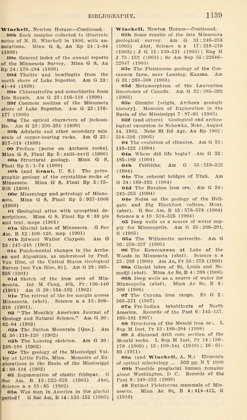 Winchell, Newton Horace—Continued. 99b Rock samples collected to illustrate notes of N. H. Winchell in 1896, with an¬ notations. Minn G S, An Rp 24 : 1-84 (1899) 99c General index of the annual reports of the Minnesota Survey. Minn G S, An Rp 24 : 179-284 (1899) OOd Thalite and bowlingite from the north shore of Lake Superior. Am G 23 : 41-44 (1899) 99e Chlorastrolite and zonochlorite from Isle Royale. Am G 23:116-118 (1899) 99f Common zeolites of the Minnesota shore of Lake Superior. Am G 23: 176- 177 (1899) 99s The optical characters of jackson- ite. Am G 23:250-251 (1899) 99h Adularia and other secondary min¬ erals of copper-bearing rocks. Am G 23 : 317-318 (1899) 00 Preface [notes on Archean rocks]. Minn G S, Final Rp 5 : xxiii-xxvii (1900) OOa Structural geology. Minn G S, Final Rp 5 : 1-74 (1900) OOb (and Grant, U. S.) The petro¬ graphic geology of the crystalline rocks of Minnesota. Minn G S, Final Rp 5: 75— 936 (1900) OOc Mineralogy and petrology of Minne¬ sota. Minn G S, Final Rp 5:937-1006 (1900) 01 Geological atlas with synoptical de¬ scriptions. Minn G S, Final Rp 6 : 88 pis and text, maps (1901) Ola Glacial lakes of Minnesota. G Soc Am, B 12 : 109-128, map (1901) Olb Edward Waller Claypole. Am G 28 : 247-24S (1901) Ole Fundamental changes in the Arche¬ an and Algonkian, as understood by Prof, i Van Hise, of the United States Geological Survey [see Van Hise, 01]. Am G 28 : 385— 388 (1901) Old Sketch of the iron ores of Min¬ nesota. Int M Cong, 4th, Pr: 136-140 (1901) Am G 29 : 154-162 (1902) Ole The retreat of the ice margin across Minnesota, (abst). Science n s 13:509— 510 (1901). 02 “ The Monthly American Journal of Geology and Natural Science.” Am G 30 : 62-64 (1902) 02a The Sutton Mountain [Que.]. Am G 30:118-120 (1902) 02b The Lansing skeleton. Am G 30 : 189-194 (1902) 02c The geology of the Mississippi Val¬ ley at Little Falls, Minn. Memoirs of Ex¬ plorations in the Basin of the Mississippi 5 : 89-104 (1902) i 03 Regeneration of clastic feldspar. G Soc Am, B 13:522-525 (1903) Abst, j Science n s 15 : 85 (1902) I 03a Was man in America in the glacial i period? G Soc Am, B 14 : 133-152 (1903) Winchell, Newton Horace—Continued. 03b Some results of the late Minnesota geological survey. Am G 31 : 246—253 (1903) Abst, Science ns 17 : 218-219 (1903) ; J G 11 : 130-131 (1903) ; Eng M J 75:152 (1903); Sc Am Sup 55:22646- 22647 (1903) 03c The Pleistocene geology of the Con- cannon farm, near Lansing, Kansas. Am G 31 : 263-308 (1903) 03d Metamorphism of the Laurentian limestones of Canada. Am G 32 : 385-392 (1903) 03e Granite [origin, Archean geologic history]. Memoirs of Exploration in the Basin of the Mississippi 7 : 87-91 (1903) 03f (and others) Geological and archeo¬ logical excursion to Nehawka, Nebr., August 14, 1902. Nebr St Bd Agr, An Rp 1902 : 314-316 (1903) 04 The evolution of climates. Am G 33 : 116-122 (1904) 04a Where did life begin ? Am G 33 : 185-189 (1904) 04b Pel&iths. Am G 33 : 319-325 (1904) 04c The colossal bridges of Utah. Am G 34 : 189-192 (1904) 04d The Baraboo iron ore. Am G 34: 242-253 (1904) 04e Notes on the geology of the Hell- gate and Big Blackfoot valleys, Mont. (abst). G Soc Am, B 15:576-578 (1904) Science n s 19 : 524—525 (1904) 05 Deep wells as a source of water sup¬ ply for Minneapolis. Am G 35 : 266-291, il (1905) 05a The Willamette meteorite. Am G 36:250-257 (1905) 06 The Keweenawan at Lake of the Woods in Minnesota (abst). Science n s 23 : 289 (1906) Am As, Pr 55 : 378 (1906) 06a Glacial lakes of St. Louis and Ne- madji (abst). Minn Ac Sc, B 4 : 208 (1906) 06b Deep wells as a source of water for Minneapolis (abst). Minn Ac Sc, B 4: 266 (1906) 07 The Cuyuna iron range. Ec G 2 : 565-571 (1907) 07a Pre-Indian inhabitants of North America. Records of the Past 6 : 145-157, 163-181 1907) OS Structures of the Mesabi iron or^. L Sup M Inst, Pr 13:189-204 (1908) OO A diamond drill core section of the Mesabi rocks. L Sup M Inst, Pr 14 : 156- 178 (1909); 15:100-141 (1910); 16:61- 69 (1911) OOa (and Winchell, A. N.) Elements of optical mineralogy ... 502 pp, N Y 1909 OOb Possible preglacial human remains about Washington, D C. Records of the Past 8 : 249-252 (1909) 10 Extinct Pleistocene mammals of Min¬ nesota. Minn Ac Sc, B 4: 414—422, il (1910)