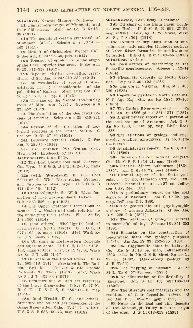 Wincbell, Newton Horace—Continued. 11 The iron-ore ranges of Minnesota, and their differences. Minn Ac Sc, B 5 : 43- 68 (1911) 11a The genesis of certain greensands of Minnesota (abst). Science n s 33:462- 463 (1911) 12 Memoir of Christopher Webber Hall. G Soc Am, B 23:28-30, port (1912) 12a Progress of opinion as to the origin of the Lake Superior iron ores. G Soc Am, B 23 : 317-328 (1912) 12b Saponite, thalite, greenalite, green¬ stone. G Soc Am, B 23 : 329-332 (1912) 13 The weathering of aboriginal stone artifacts, no. 1 ; a consideration of the paleoliths of Kansas. Minn Hist Soc, Col 16 pt 1 : xiv, 186 pp, il (1913) 13a The age of the Mesabi iron-hearing rocks of Minnesota (abst). Science n s 37 : 457 (1913) 14 The foundation of the Geological So¬ ciety of America. Science n s 39 : 819-821 (1914) 14a Review of the formation of geo¬ logical societies in the United States. G Soc Am, B 25:27-30 (1914) 14b Delaware terraces (abst). G Soc Am, B 25 : 86 (1914) See also Branner, 98; Graton, 03a; Hawes, 84; Hitchcock (C H), 91 Winchester, Dean Eddy. 12 The Lost Spring coal field, Converse Co., Wyo. U S G S, B 471 : 472-515, maps (1912) 12a (with Woodruff, E. G.) Coal fields of the Wind River region, Fremont and Natrona counties, Wyo. U S G S, B 471:516-564 (1912) 13 Cross-bedding in the White River for¬ mation of northwestern South Dakota. J G 21 : 550-556, map (1913) 14 The Upper Cretaceous formations of western New Mexico and their relations to the underlying rocks (abst). Wash Ac Sc, J 4:300 (1914) 16 (and others) The lignite field of northwestern South Dakota. U S G S, B 627 : 169 pp, maps (1916) Abst, Wash Ac Sc, J 7 : 36-37 (1917) 16a Oil shale in northwestern Colorado and adjacent areas. U S G S, B 641: 139- 19S, maps (1916) Abst, by R. W. S., Wash Ac Sc, J 7 : 265 (1917) 17 Oil shale in the United States. Ec G 12 : 505-518 (1917) Reprinted in The Rail¬ road Red Book (Denver & Rio Grande Railroad) 35:33-38 (1918) Abst, Wash Ac Sc, .T 7 : 432-33 (1917) 18 Structure and oil and gas resources of the Osage Reservation, Okla.; T. 27 N., R. 9 E. U S G S, B 686: 11-15, map (1918) 18a (and Heald, K. C., and others) Structure and oil and gas resources of the Osage Reservation, Okla. ; T. 25 N., R. 10 E. U S G S, B 686: 59-73, map (1918) Winchester, Dean Eddy—Continued. 18b Oil shale of the Uinta Basin, north¬ eastern Utah. U S G S, B 691 : 27-50, map (1918) Abst, by R. W. Stone, Wash Ac Sc, J 8:501 (1918) 18c Results of dry distillation of mis¬ cellaneous shale samples [includes sections of Green River formation in northwestern Colorado]. U S G S, B 691 : 51-55 (1918) Winslow, Arthur. 84 Peculiarities of weathering in the Pottsville conglomerate. Science 3 : 12-14 (1884) 85 Phosphate deposits of North Caro¬ lina. Eng M J 39 : 193 (1885) 85a Tin ore in Virginia. Eng M J 40 : 320 (1885) 86 Report on pyrites in North Carolina. N C Agr Exp Sta, An Rp 1885: 93-106 (1886) 87 The Lehigh River cross section ... Pa G S, An Rp 1886 pt 4:1331-1371 (1887) 58 A preliminary report on a portion of the coal regions of Arkansas. Ark G S, An Rp 1888, 3: 109 pp, map, Little Rock 1888 59 The relations of geology and engi¬ neering practice; an address. 17 pp, Little Rock 1889 90 Administrative report. Mo G S, B 1; 1-13 (1890) 90a Notes on the coal beds of Lafayette Co. Mo G S, B 1 : 14-21, map (1890) 90b Charles Albert Ashburner [1854- 1889]. Am G 6:69-78, port (1890) 91 Biennial report of the State geol¬ ogist ...: 53 pp, Jefferson City, Mo., 1891 [Second] biennial report ...: 37 pp, Jeffer¬ son City, Mo., 1893 91a A preliminary report on the coal deposits of Missouri... Mo G S : 227 pp, map, Jefferson City 1891 91b The geotectonic and physiographic geology of western Arkansas. G Soc Am, B 2:225-242 (1891) 91c The relations of geological surveys to successful mining. Science 18 : 351-353 (1891) 91d Remarks on the construction of topographic maps for geologic purposes (abst). Am As, Pr 39:252-255 (1891) 92 The Higginsville sheet in Lafayette Co. Mo G S: 18 pp, map, Jeffersonville 1892 Aiso in Mo G S 9, Sheet Rp no 1: 99 pp (1892) [Quaternary geology, by J. E. Todd] 92a The mapping of Missouri. Ac Sc St L, Tr 6:57-99, map (1892) 92b An illustration of the flexibility of limestone. Am J Sc (3) 43: 133-134 (1892) 92c The Missouri coal measures and the conditions of their deposition (abst). G Soc Am, B 3:109-121, map (1892) 93 Notes on the lead and zinc deposits of the Mississippi Valley and the origin of the ores. J G 1: 612-619 (1893)