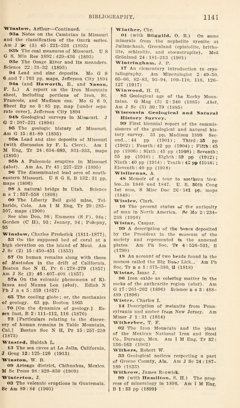 Winslow, Arthur—Continued. 93a Notes on the Cambrian in Missouri and the classification of the Ozark series. Am J ijjfc (3) 45:221-226 (1893) 93b The coal measures of Missouri. U S G S, Min Res 1892:429-436 (1893) 93c The Osage River and its meanders. Science 22 : 31-32 (1893) 94 Lead and zinc deposits. Mo G S 6 and 7 : 763 pp, maps, Jefferson City 1894 94a (and Haworth, E., and Nason, F. L.) A report on the Iron Mountain sheet, including portions of Iron, St. Francois, and Madison cos. Mo G S 9, Sheet Rp no 3: 85 pp, map [under sepa¬ rate cover], Jefferson City 1894 94b Geological surveys in Missouri. J G 2 : 207-221 (1894) 95 The geologic history of Missouri. Am G 15 : 81-89 (1895) 95a Lead and zinc deposits of Missouri (with discussion by F. L. Clerc). Am I M Eng, Tr 24 : 634-689, 931-933, maps (1895) 95b A Paleozoic eruptive in Missouri (abst). Am As, Pr 43:227-229 (1895) 96 The disseminated lead ores of south¬ eastern Missouri. U S G S, B 132 : 31 pp, maps (1896) 98 A natural bridge in Utah. Science n s 7:557-558 (1898) 00 The Liberty Bell gold mine, Tel- luride, Colo. Am I M Eng, Tr 29 : 285- 307, maps (1900) See also Don, 98; Emmons (S F), 94a; Gordon (C H), 93; Jenney, 94; Posepny, 95 Winslow, Charles Frederick (1811-1877). 53 On the supposed bed of coral at a high elevation on the island of Maui. Am J Sc (2) 15:450-451 (1853) 57 On human remains along with those of Mastodon in the drift of California. Boston Soc N H, Pr 6:278-279 (1857) Am J Sc (2) 46:407-408 (1857) 57a On the volcanic phenomena of Ki- lauea and Mauna Loa (abst). Edinb N Ph J n s 5 : 359 (1857) 65 The cooling globe ; or, the mechanics of geology. 63 pp, Boston 1865 70 [On the dynamics of geology.] Es¬ sex Inst, B 2:111-112, 116 (1870) 73 [Particulars relating to the discov¬ ery of human remains in Table Mountain, Cal.] Boston Soc N H, Pr 15:257-259 (1873) Winsted, Huldah L. 13 The sea caves at La Jolla, California. J Geog 12:125-126 (1913) Winston, W. B. 09 Arteaga district, Chihuahua, Mexico. M Sc Press 98:829-830 (1909) Winterton, J. 03 The volcanic eruptions in Guatemala. Sc Am 89 : 84 (1903) Winther, Chr. 01 (with Bogrsrild, O. B.) On some minerals from the nephelite syenite at Julianehaab, Greenland (epistolite, britho- lite, schizolite, and steenstrupite). Med Gronland 24:181-213 (1901) Wintringham, J. P. 17 An elementary introduction to crys¬ tallography. Am Mineralogist 2 : 49-50, 65-66, 82-83, 93-94, 109-110, 118, 126- 127 (1917) Winwood, H. H. S5 Geological age of the Rocky Moun¬ tains. G Mag (3) 2:240 (1885) Abst, Am J Sc (3) 30: 79 (1885) Wisconsin Geological and Natnral History Survey. 99 First biennial report of the commis¬ sioners of the geological and natural his¬ tory survey. 31 pp, Madison 1899 Sec¬ ond... : 44 pp (1901); Third: 35 pp (1902); Fourth : 42 pp (1904); Fifth : 45 pp (1906) ; Sixth: 45 pp (1908) ; Seventh: 55 pp (1910) ; Eighth : 39 pp (1912) ; Ninth : 40 pp (1914) ; Tenth : 42 pp (1916) ; Eleventh :40 pp (1918) Wislizenus, A. 48 Memoir of a tour to /lortbern Mex¬ ico...in 1846 and 1847. U. S. 80th Cong 1st sess, S Misc Doc 26: 11,1 pp, maps (1848) Wissler, Clark. 16 The present status oi' the antiquity of man in North America. 8c Mo 2 : 234- 238 (1916) Wistar, Caspar. 99 A description of the hones deposited by the President in the museum of the society and represented hi the annexed plates. Am Ph Soc, Tr 4: 526-531, il (1799) 18 An account of two heads found in the morass called the Big Bone Lick... Am Ph Soc, Tr n s 1: 375-380, il (1818) Wistar, Isaac J. 96 Iron oxide as coloring matter in the rocks of the anthracite region (abst). Am G 17 : 261-262 (1896) Science n s 3 : 488- 489 (1896) Wister, Charles I. 14 Description of melanite from Penn¬ sylvania and amber from New Jersey. Am Miner J 1 : 31 (1814) Witherbee, T. F. 02 The Iron Mountain and the plant of the Mexican National Iron and Steel Co., Durango, Mex. Am I M Eng, Tr 32 : 156-163 (1902) Withers, Robert W. 33 Geological notices respecting a part of Greene County, Ala. Am J Sc 24 : 187- 189 (1833) Witbrow, James Renwick. 99 (with Hamilton, S. H.) The prog¬ ress of mineralogy in 1898. Am I M Eng, B 1: 33 pp (1899)