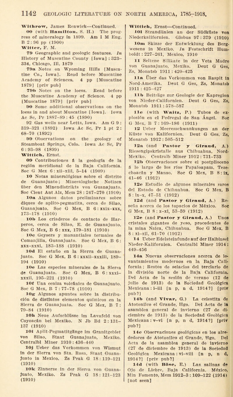 Withrow, James Itenwick—Continued. OO (with Hamilton, S. H.) The prog¬ ress of mineralogy in 1899. Am I M Eng, B 2 : 96 pp (1900) Witter, F. M. 79 Geographic and geologic features. In History of Muscatine County [Iowa] : 323- 334, Chicago, Ill, 1879 79a Notes on Wyoming Hills [Musca¬ tine Co., Iowa]. Read before Muscatine Academy of Sciences. 4 pp [Muscatine 1879] [priv pub] 79b Notes on the loess. Read before the Muscatine Academy of Science. 4 pp [Muscatine 1879] [priv pub] 90 Some additional observations on the loess in and about Muscatine [Iowa]. Iowa Ac Sc, Pr 1887-89 : 45 (1890) 92 Gas wells near Letts, Iowa. Am G 9 : 319-321 (1892) Iowa Ac Sc, Pr 1 pt 2 : 68-70 (1892) 99 Observations on the geology of Steamboat Springs, Colo. Iowa Ac Sc, Pr 6:93-98 (1899) Wittich, Ernst. 09 Contribuciones ft la geologfa de la region meridional de la Baja California. Soc G Mex 6 : xii-xiii, 5-14 (1909) 10 Notas mineralogicas sobre el distrito de Guanajuato; Mineralogische Notizen iiber den Minendistrikts von Guanajuato. Soc Cient Ant Alz, Mem 28 : 247-270 (1910) 10a Algunos datos preliminares sobre diques de aplito-pegmatita, cerca de Silao, Guanajuato. Soc G Mex, B 6: xxix-xxx, 173-178 (1910) 10b Los criaderos de contacto de Har- peros, cerca de Silao, E. de Guanajuato. Soc G Mex, B 6 : xxx, 179-181 (1910) 10c Geysers y manantiales termales de Comanjilla, Guanajuato. Soc G Mex, B 6 : xxx-xxxi, 183-188 (1910) lOd El estano en la Sierra de Guana¬ juato. Soc G Mex, B 6 : xxxii-xxxiii, ISO- 194 (1910) lOe Las especies minerales de la Sierra de Guanajuato. Soc G Mex, B 6 : xxxi- xxxii, 195-221 (1910) 10f Una ceniza volcftnica de Guanajuato. Soc G Mex, B 7 : 77-78 (1910) lOgr Algunos apuntes sobre la distribu- cion de distintos elementos quimicos en la Sierra de Guanajuato. Soc G Mex, B 7 : 79-84 (1910) 10h Neue Aufschliisse im Lavafeld von Coyoacftn bei Mexiko. N Jb Bd 2 : 131- 137 (1910) lOi Aplit-Pegmatitgange im Granitgebiet von Silao, Staat Guanajuato, Mexiko. Centralbl Miner 1910 : 436-440 lOj Ueber das Vorkommen von Wismut in der Sierra von Sta. Rosa, Staat Guana¬ juato in Mexico. Zs Prak G 18 : 119-121 (1910) 10k Zinnerze in der Sierra von Guana¬ juato, Mexiko. Zs Prak G 18 : 121-123 (1910) I Wittich, Ernst—Continued. 101 Strandlinien an der Siidkiiste von Niederkalifornien. Globus 97 : 379 (1910) 10m Skizze der Entwicklung des Berg- wesens in Mexiko. In Festschrift Hum¬ boldt : 227-261, Mexico, 1910 11 Seltene Silikate in der Veta Madre von Guanajuato, Mexiko. Deut G Ges, Zs, Monatsb 1911 : 420-425 11a Uber das Vorkommen von Raspit in Nord-Amerika. Deut G Ges, Zs, Monatsb 1911 : 425-427 lib Beitrage zur Geologie der Kapregion von Nieder-Californien. Deut G Ges, Zs, Monatsb 1911 : 578-587 11c (with Waitz, P.) Tubos de ex¬ plosion en el Pedregal de San Angel. Soc G Mex, B 7:169-186 (1911) 12 Ueber Meeresschwankungen an der Kiiste von Kalifornien. Deut G Ges, Zs, Monatsb 1912 : 505-512 12a (and Pastor y Giraud, A.) Riesengipskristalle aus Chihuahua, Nord- Mexiko. Centralb Miner 1912 : 731-733 12b Observaciones sobre el postplioceno ft lo largo de los rios Papaloapam, Teze- choacan y Manso. Soc G Mex, B 8: ix, 41-46 (1912) 12c Estudio de algunos minerales raros del Estado de Chihuahua. Soc G Mex, B 8 : ix-x, 47-51 (1912) 12d (and Pastor y Girand, A.) Re- sefia acerca de los topacios de Mftxico. Soc G Mex, B 8 : x-xi, 53-59 (1912) 12e (and Pastor y Giraad, A.) Unos cristales gigantes de yeso, procedentes de la mina Naica, Chihuahua. Soc G Mex, B 8 : xi-xii, 61-70 (1912) 14 Ueber Edelsteinfunde auf der Halbinsel Nieder-Kalifornien. Centralbl Miner 1914 : 449-456 14a Nuevas observaciones acerca de le- vantamientos modernos en la Baja Cali¬ fornia ; Restos de selacios del terciario de la division norte de la Baja California. Del Acta de la sesiftn de verano (12 de julio de 1913) de la Sociedad Geologica Mexicana: i-iii [n p, n d, 1914?] [priv pub?] 14b (and Vivar, G.) La celestita de Atotonilco el Grande, Hgo. Del Acta de la asamblea general de invierno (27 de di- ciembre de 1913) de la Sociedad Geolftgica Mexicana : v-vi [n p, n d, 1914?] [priv pub ?] 14c Observaciones geolftgicas en los alre- dedores de Atotonilco el Grande, Hgo. Del Acta de la asamblea general de invierno (27 de diciembre de 1913) de la Sociedad Geologica Mexicana: vi-viii [n p, n d, 1914?] [priv pub?] 14d (with Bose, E.) Las salinas de Ojo de Liebre, Baja California. Mexico, Min Fomento, Mem 1912-3 : 109-122 (1914) [not seen]