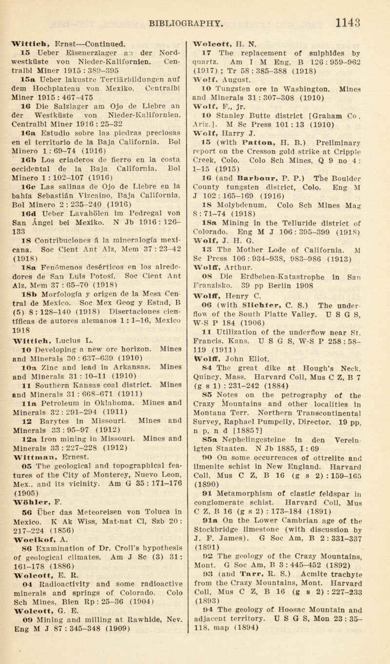 Witticb, Ernst—Continued. 15 Ueber Eisenerzlager an der Nord- westkiiste von Nieder-Kalifornien. Cen- tralbl Miner 1915 : 3S9-395 15a Ueber lakustre Tertiiirbildungen auf dem Hochplateau von Mexiko. Centralbl Miner 1915 : 467-475 16 Die Salzlager am Ojo de Liebre an der Westkiiste von Nieder-Kalifornien. Centralbl Miner 1916 : 25-32 16a Estudio sobre las piedras preciosas en el territorio de la Baja California. Bol Minero 1:69-74 (1916) 16b Los criaderos de fierro en ia costa occidental de la Baja California. Bol Minero 1 : 102-107 (1916) 16c Las salinas de Ojo de Liebre en la bahia Sebastian Vizcaino, Baja California. Bol Minero 2 : 235-240 (1916) 16d Ueber Lavaholen im Pedregal von San Angel bei Mexiko. N Jb 1916: 126- 133 18 Contribuciones ft la mineralogia mexi- cana. Soc Cient Ant Alz, Mem 37 : 23-42 (1918) ISa Fenomenos deserticos en los alrede- dores de San Luis Potosi. Soc Cient Ant Alz, Mem 37 : 65-70 (1918) ISb Morfologia y origen de la Mesa Cen¬ tral de Mexico. Soc Mex Geog y Estad, B (5) 8:128-140 (1918) Disertaciones cien- tlficas de autores alemanos 1 : 1-16, Mexico 1918 Witticli, Lucius L. 10 Developing a new ore horizon. Mines and Minerals 30:637—639 (1910) 10a Zinc and lead in Arkansas. Mines and Minerals 31 : 10—11 (1910) 11 Southern Kansas coal district. Mines and Minerals 31 : 668-671 (1911) 11a Petroleum in Oklahoma. Mines and Minerals 32:291-294 (1911) 12 Barytes in Missouri. Mines and Minerals 33:95-97 (1912) 12a Iron mining in Missouri. Mines and Minerals 33:227-228 (1912) Wittman, Ernest. 05 The geological and topographical fea¬ tures of the City of Monterey, Nuevo Leon, Mex., and its vicinity. Am G 35 : 171-176 (1905) W8bler, F. 56 Uber das Meteoreisen von Toluca in Mexico. K Ak Wiss, Mat-nat Cl, Szb 20: 217-224 (1856) Woeikof, A. 86 Examination of Dr. Croll's hypothesis of geological climates. Am J Sc (3) 31: 161-178 (1886) Wolcott, E. R. 04 Radioactivity and some radioactive minerals and springs of Colorado. Colo Sch Mines, Bien Rp : 25—36 (1904) Wolcott, G. E. 09 Mining and milling at Rawhide, Nev. Eng M J 87:345-348 (1909) Wolcott, H. N. 17 The replacement of sulphides by quartz. Am I M Eng, B 126: 959-962 (1917) ; Tr 58:385-388 (1918) Wolf, August. 10 Tungsten ore in Washington. Mines and Minerals 31 : 307-308 (1910) Wolf, F., jr. 10 Stanley Butte district (Graham Co , Ariz.]. M Sc Press 101:13 (1910) Wolf, Harry J. 15 (with Patton, II. B.) Preliminary report on the Cresson gold strike at Cripple Creek, Colo. Colo Sch Mines, Q 9 no 4 : 1-15 (1915) 16 (and Barbour, P. P.) The Boulder County tungsten district, Colo. Eng M J 102:165-169 (1916) IS Molybdenum. Colo Sch Mines Mag 8:71-74 (1918) ISa Mining in the Telluride district of Colorado. Eng M J 106 : 395-399 (1918) Wolf, J. H. G. 13 The Mother Lode of California. M Sc Press 106:934-938, 983-986 (1913) Wolff, Arthur. 08 Die Erdbeben-Katastrophe in San Franzisko. 39 pp Berlin 1908 Wolff, Henry C. 06 (with Slicbter, C. S.) The under¬ flow of the South Platte Valley. U S G S, W-S P 184 (1906) 11 Utilization of the underflow near St. Francis, Kans. U S G S, W-S P 258 : 58- 119 (1911) Wolff, John Eliot. 84 The great dike at Hough’s Neck. Quincy, Mass. Harvard Coll, Mus C Z, B 7 (g s 1) : 231-242 (1884) S5 Notes on the petrography of the Crazy Mountains and other localities in Montana Terr. Northern Transcontinental Survey, Raphael Pumpelly, Director. 19 ppv n p, n d [1885?] S5a Nephelingesteine in den Verein igten Staaten. N Jb 1885, 1: 69 00 On some occurrences of ottrelite and ilmenite schist in New England. Harvard Coll, Mus C Z, B 16 (g s 2) : 159-165 (1890) 91 Metamorphism of clastic’ feldspar in conglomerate schist. Harvard Coll, Mus C Z, B 16 (g s 2) : 173-184 (1891) 91a On the Lower Cambrian age of the Stockbridge limestone (with discussion by J. F. James). G Soc Am, B 2:331-337 (1891) 92 The geology of the Crazy Mountains, Mont. G Soc Am, B 3:445-452 (1892) 93 (and Tarr, R. S.) Acmite trachyte from the Crazy Mountains, Mont. Harvard Coll, Mus C Z, B 16 (g s 2) : 227-233 (1893) 94 The geology of Hoosac Mountain and adjacent territory. U S G S, Mon 23 : 35- 118, map (1894)