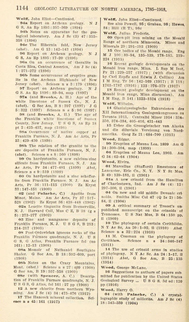 Wolff, John Eliot—Continued. 94a Report on Archean geology. N J G S, An Rp 1893:357-369 (1894) 94b Notes on apparatus for the geo¬ logical laboratory. Am J Sc (3) 47 : 355- 358 (1894) 94c The Hibernia fold, New Jersey (abst). Am G 13:142-143 (1894) 96 Report on Archean geology. N J G S, An Rp 1895 : 17-20 (1896) 9Ga On an occurrence of theralite in Costa Rica, Central America. Am J Sc (4) 1 :271-272 (1896) 9Gb Some occurrences of eruptive gran¬ ite in the Archean Highlands of New Jersey (abst). Science n s 3:179 (1896) 97 Report on Archean geology. N J G S, An Rp 1896: 89-94, map (1897) 97a (and Brooks, A. H.) Age of the white limestone of Sussex Co., N. J. (abst). G Soc Am, B 8:397 (1897) J G 5:322 (1897) Science n s 5:96 (1897) 98 (and Brooks, A. H.) The age of the Franklin white limestone of Sussex County, New Jersey. U S G S, An Rp 18 pt 2 : 425-457, map (189S) 9Sa Occurrence of native copper at Franklin Furnace, N. J. Am Ac Arts, Pr 33:429-430 (1898) 98b The relation of the granite to the ore deposits at Franklin Furnace, N. J. (abst). Science n s 8 : 560 (1898) 99 On hardystonite, a new calcium-zinc silicate from Franklin Furnace, N. J. Am Ac Arts, Pr 34 : 477-481 (1S99) Abst, Science n s 9:519 (1899) 00 On hardystonite and a zinc scheffer- ite from Franklin Furnace, N. J. Am Ac Arts, Pr 36:111-115 (1900) Zs Kryst 83:147-151 (1900) 02 (and Palache, C.) Apatite from Minot, Maine. Am Ac Arts, Pr 37 : 517— 528 (1902) Zs Kryst 36:438-448 (1902) 02a Leucite tinguaite from Beemerville, N. J. Harvard Coll, Mus C Z, B 38 (g s 5) :273-277 (1902) 03 Zinc and manganese deposits of Franklin Furnace, N. J. U S G S, B 213 : 214-217 (1903) 08 Post-Ordovician igneous rocks of the Franklin Furnace quadrangle, N. J. US G S, G Atlas, Franklin Furnace fol (no 161) : 12-13 (1908) 08a Memoir of Nathaniel Southgate Shaler. G Soc Am, B 18: 592-609, port (1908) OSb Notes on the Crazy Mountains, Mont, (abst.) Science n s 27 : 4p9 (1908) G Soc Am, B 19:557-558 (1909) 08c (with Spencer, A. C.) Descrip¬ tion of Franklin Furnace quadrangle, N. J. U S G S, G Atlas, fol 161 : 27 pp (1908) 12 A new chlorite from northern Wyo¬ ming. Am J Sc (4) 34:475-476 (1912) 17 The Hancock mineral collection. Sci¬ ence n s 45:161 (1917) Wolff, John Eliot—Continued. See also Powell, 95 ; Grabau, 98 ; Hawes, 84; Hill (R T), 98c Wolff, Julius Frederic. 09 Open-pit iron mining on the Mesabi Range of northern Minnesota. Mines and Minerals 29 : 291-293 (1909) 15 Ore bodies of the Mesabi range. Eng M J 100 : 89-94, 135-139, 178-185, 219- 224 (1915) 16 Recent geologic developments on the Mesabi iron range, Minn. L Sup M Inst, Pr 21:229-257 (1917) ; (with discussion by Carl Zapffe and Edwin J. Collins) Am I M Eng, Tr 56:142-169 (1917) ; B 118: 1763-1787 (1916) ; 123 : 376-379 (19171 18 Recent geologic development on the Mesabi iron range, Minn discussion). Am I M Eng, B 141 : 1523-1524 (1918) Wolff, Wilhelm. 14 Glazialgeologische Exkursionen des XII Internationalen Geologenkongresses zu Toronto 1913. Centralbl Miner 1914 : 334- 350, 374-384, 405-416, 431-443 15 Ueber die Grossgletscher von Alaska und die diluviale Vereisung von Nord- amerika. Geog Zs 21:684-700 (1915) Wood, Edgar. 99 Eruption of Mauna Loa, 1899 Am G 24:300-304, map (1899) 04 Eruption of Mauna Loa, 1903. Am G 34 : 62-64 (1904) Wood, Elvira. 01 Marcellus (Stafford) limestones of Lancaster, Erie Co., N. Y. NY St Mus, B 49 : 139-181, il (1901) Ola. A new crinoid from the Hamilton of Charlestown, Ind. Am J Sc (4) 12; 297-300, il (1901) 04 On new and old middle Devonic cri- noids. Smiths Misc Col 47 (Q Is 2) : 56- 84, il (1904) 09 A critical summary of Troost’s un¬ published manuscript on the crinoids of Tennessee. U S Nat Mus, B 64 : 150 pp, il (1909) 10 The phylogeny of certain Cerithiid?e. N Y Ac Sc, An 20 : 1-92, il (1910) Abst_ Science n s 32:224 (1910) 11 M. Cossman on the phylogeny of Cerithium. Science n s 34:346-347 (1911) 14 The use of crinoid arms in studies of phylogeny. N Y Ac Sc, An 24 : 1-17, il (1914) Abst, G Soc Am, B 25:135 (1914) Wood, George McLane. 16 Suggestions to authors of papers sub¬ mitted for publication by the United States Geological Survey ... U S G S, 3d ed : 120 pp (1916) Wood, Harry O. 04 (with Palaclie, C.) A crystal¬ lographic study of millerite. Am J Sc (4) 18:343-359 (1904)
