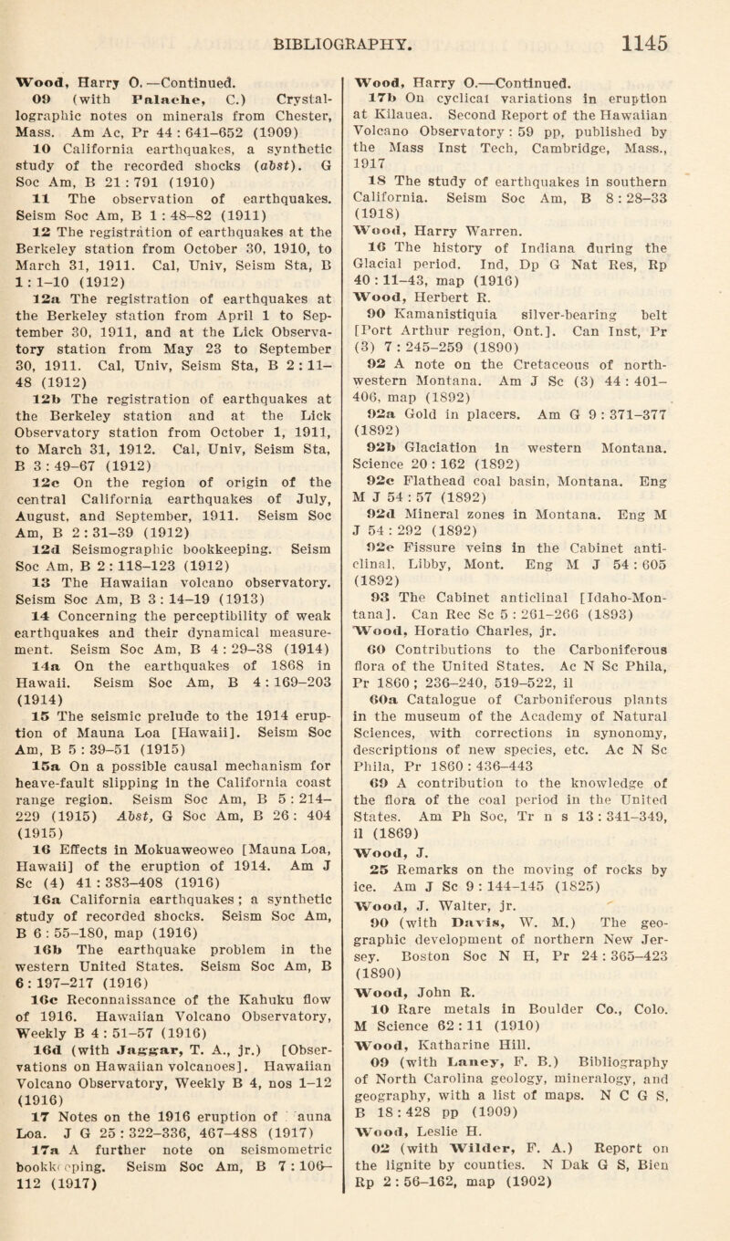 Wood, Harry 0. —Continued. 09 (with Palaehe, C.) Crystal¬ lographic notes on minerals from Chester, Mass. Am Ac, Pr 44 : 641-652 (1909) 10 California earthquakes, a synthetic study of the recorded shocks (absf). G Soc Am, B 21 : 791 (1910) 11 The observation of earthquakes. Seism Soc Am, B 1 : 48-82 (1911) 12 The registration of earthquakes at the Berkeley station from October 30, 1910, to March 31, 1911. Cal, Univ, Seism Sta, B 1:1-10 (1912) 12a The registration of earthquakes at the Berkeley station from April 1 to Sep¬ tember 30, 1911, and at the Lick Observa¬ tory station from May 23 to September 30, 1911. Cal, Univ, Seism Sta, B 2 : 11- 48 (1912) 12b The registration of earthquakes at the Berkeley station and at the Lick Observatory station from October 1, 1911, to March 31, 1912. Cal, Univ, Seism Sta, B 3:49-67 (1912) 12c On the region of origin of the central California earthquakes of July, August, and September, 1911. Seism Soc Am, B 2 : 31-39 (1912) 12d Seismographic bookkeeping. Seism Soc Am, B 2 : 118-123 (1912) 13 The Hawaiian volcano observatory. Seism Soc Am, B 3: 14—19 (1913) 14 Concerning the perceptibility of weak earthquakes and their dynamical measure¬ ment. Seism Soc Am, B 4 : 29—38 (1914) 14a On the earthquakes of 1868 in Hawaii. Seism Soc Am, B 4: 169-203 (1914) 15 The seismic prelude to the 1914 erup¬ tion of Mauna Loa [Hawaii], Seism Soc Am, B 5 : 39-51 (1915) 15a On a possible causal mechanism for heave-fault slipping in the California coast range region. Seism Soc Am, B 5: 214- 229 (1915) Abst, G Soc Am, B 26: 404 (1915) 16 Effects in Mokuaweoweo [Mauna Loa, Hawaii] of the eruption of 1914. Am J Sc (4) 41 : 383-408 (1916) 16a California earthquakes ; a synthetic study of recorded shocks. Seism Soc Am, B 6 : 55-180, map (1916) 16b The earthquake problem in the western United States. Seism Soc Am, B 6:197-217 (1916) 16c Reconnaissance of the Kahuku flow of 1916. Hawaiian Volcano Observatory, Weekly B 4 : 51-57 (1916) 16d (with Jaggar, T. A., jr.) [Obser¬ vations on Hawaiian volcanoes]. Hawaiian Volcano Observatory, Weekly B 4, nos 1-12 (1916) 17 Notes on the 1916 eruption of auna Loa. J G 25:322-336, 467-488 (1917) 17a A further note on seismometric bookkr cping. Seism Soc Am, B 7 :106— 112 (1917) Wood, Harry O.—Continued. 17b On cyclical variations in eruption at Kilauea. Second Report of the Hawaiian Volcano Observatory : 59 pp, published by the Mass Inst Tech, Cambridge, Mass., 1917 15 The study of earthquakes in southern California. Seism Soc Am, B 8: 28-33 (1918) Wood, Harry WTarren. 16 The history of Indiana during the Glacial period. Ind, Dp G Nat Res, Rp 40:11-43, map (1916) Wood, Herbert R. 90 Ivamanistiquia silver-bearing belt [Port Arthur region, Ont.]. Can Inst, Pr (3) 7:245-259 (1890) 92 A note on the Cretaceous of north¬ western Montana. Am J Sc (3) 44 : 401- 406, map (1892) 92a Gold in placers. Am G 9 : 371-377 (1892) 92b Glaciation in western Montana. Science 20 : 162 (1892) 92c Flathead coal basin, Montana. Eng M J 54 : 57 (1892) 92d Mineral zones in Montana. Eng M J 54 : 292 (1892) 92e Fissure veins in the Cabinet anti¬ clinal, Libby, Mont. Eng M J 54 : 605 (1892) 93 The Cabinet anticlinal [Idaho-Mon- tana]. Can Rec Sc 5:261-266 (1S93) Wood, Horatio Charles, jr. 60 Contributions to the Carboniferous flora of the United States. Ac N Sc Phila, Pr 1860 ; 236-240, 519-522, il 60a Catalogue of Carboniferous plants in the museum of the Academy of Natural Sciences, with corrections in synonomy, descriptions of new species, etc. Ac N Sc Phila, Pr 1860 : 436-443 69 A contribution to the knowledge of the flora of the coal period in the United States. Am Ph Soc, Tr n s 13 : 341-349, il (1869) Wood, J. 25 Remarks on the moving of rocks by ice. Am J Sc 9 : 144-145 (1825) Wood, J. Walter, jr. 90 (with Davis, W. M.) The geo¬ graphic development of northern New Jer¬ sey. Boston Soc N H, Pr 24 : 365-423 (1890) Wood, John R. 10 Rare metals in Boulder Co., Colo. M Science 62:11 (1910) Wood, Katharine Hill. 09 (with Lauey, F. B.) Bibliography of North Carolina geology, mineralogy, and geography, with a list of maps. N C G S, B 18:428 pp (1909) Wood, Leslie H. 02 (with Wilder, F. A.) Report on the lignite by counties. N Dak G S, Bien Rp 2 : 56-162, map (1902)
