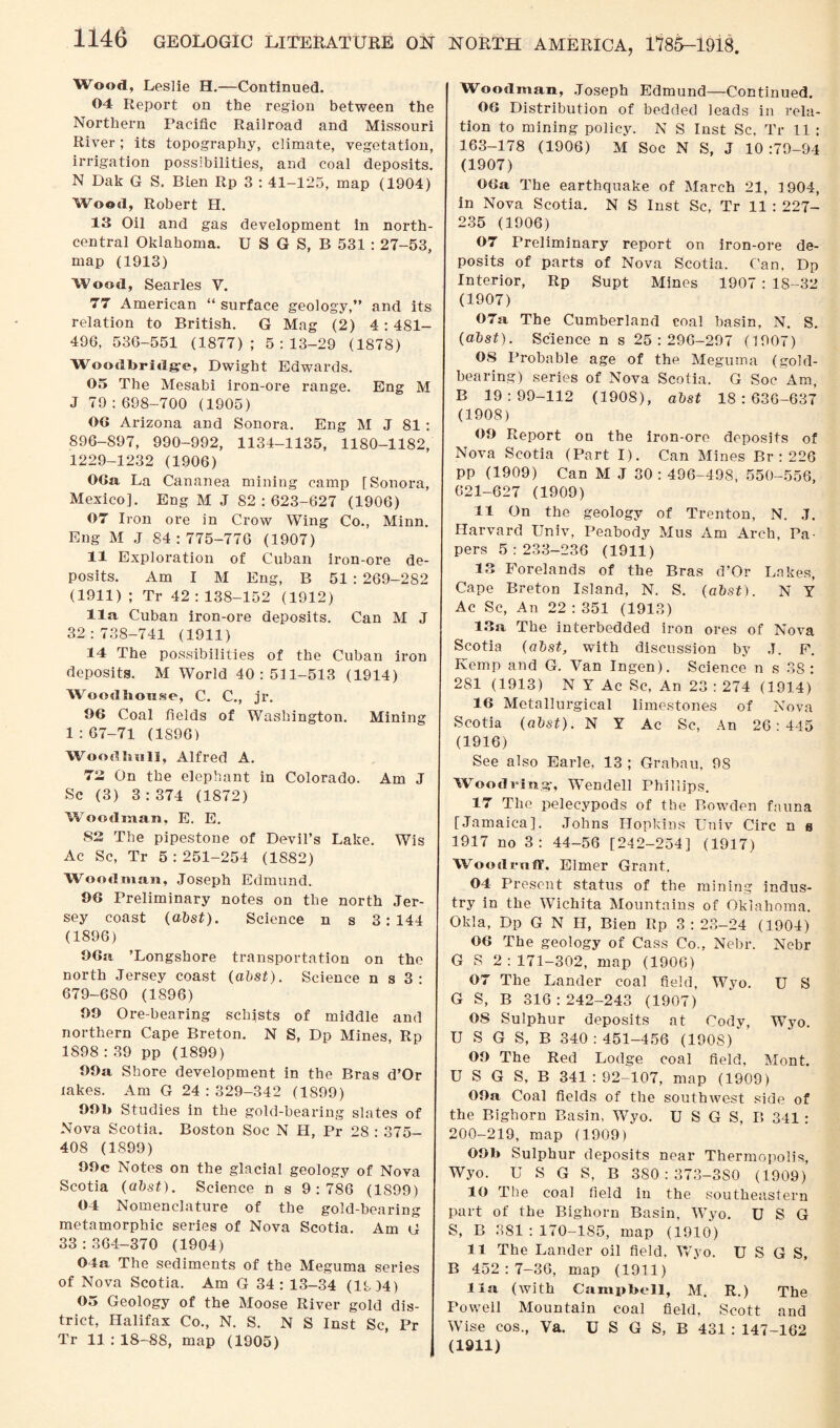 Wood, Leslie H.—Continued. 04 Report on the region between the Northern Pacific Railroad and Missouri River; its topography, climate, vegetation, irrigation possibilities, and coal deposits. N Dak G S. Bien Rp 3 : 41-125, map (1904) Wood, Robert H. 13 Oil and gas development in north- central Oklahoma. U S G S, B 531 : 27-53, map (1913) Wood, Searles V. 77 American “ surface geology,” and its relation to British. G Mag (2) 4: 481- 496, 536-551 (1877); 5:13-29 (1878) Woodbridge, Dwight Edwards. 05 The Mesabi iron-ore range. Eng M J 79:698-700 (1905) 00 Arizona and Sonora. Eng M J 81 : 896-897, 990-992, 1134-1135, 1180-1182, 1229-1232 (1906) 06a La Cananea mining camp [Sonora, Mexico]. Eng M J 82:623-627 (1906) 07 Iron ore in Crow Wing Co., Minn. Eng M J S4: 775-776 (1907) 11 Exploration of Cuban iron-ore de¬ posits. Am I M Eng, B 51 : 269-282 (1911) ; Tr 42 : 138-152 (1912) 11a Cuban iron-ore deposits. Can M J 32:738-741 (1911) 14 The possibilities of the Cuban iron deposits. M World 40:511-513 (1914) Woodlionse, C. C., jr. 96 Coal fields of Washington. Mining 1 :67-71 (1896) Wood hall, Alfred A. 72 On the elephant in Colorado. Am J Sc (3) 3:374 (1872) WToodman, E. E. 82 The pipestone of Devil’s Lake. Wis Ac Sc, Tr 5 : 251-254 (1882) Woodman, Joseph Edmund. 96 Preliminary notes on the north Jer¬ sey coast (abst). Science n s 3:144 (1896) 96a ’Longshore transportation on the north Jersey coast (abst). Science n s 3: 679-680 (1896) 99 Ore-bearing schists of middle and northern Cape Breton. N S, Dp Mines, Rp 1898 : 39 pp (1899) 99a Shore development in the Bras d’Or lakes. Am G 24 : 329-342 (1899) 99h Studies in the gold-bearing slates of Nova Scotia. Boston Soc N H, Pr 28 : 375- 408 (1899) 99c Notes on the glacial geology of Nova Scotia (abst). Science n s 9:786 (1899) 04 Nomenclature of the gold-bearing metamorphic series of Nova Scotia. Am G 33 :364-370 (1904) 04a The sediments of the Meguma series of Nova Scotia. Am G 34: 13-34 (19)4) 05 Geology of the Moose River gold dis¬ trict, Halifax Co., N. S. NS Inst Sc, Pr Tr 11 : 18-88, map (1905) Woodman, Joseph Edmund—Continued. 06 Distribution of bedded leads in rela¬ tion to mining policy. N S Inst Sc, Tr 11 : 163-178 (1906) M Soc N S, J 10 :79-94 (1907) 06a The earthquake of March 21, 1904, in Nova Scotia. N S Inst Sc, Tr 11 : 227- 235 (1906) 07 Preliminary report on iron-ore de¬ posits of parts of Nova Scotia. Can, Dp Interior, Rp Supt Mines 1907 : 18-32 (1907) 07a The Cumberland coal basin, N. S. (abst). Science n s 25:296-297 (1907) OS Probable age of the Meguma (gold- bearing) series of Nova Scotia. G Soc Am, B 19:99-112 (1908), abst 18:636-637 (1908) 09 Report on the iron-ore deposits of Nova Scotia (Part I). Can Mines Br : 226 pp (1909) Can M J 30 : 496-498, 550-556, 621-627 (1909) 11 On the geology of Trenton, N. J. Harvard Univ, Peabody Mus Am Arch, Pa¬ pers 5:233-236 (1911) 13 Forelands of the Bras d’Or Lakes, Cape Breton Island, N. S. (abst). N Y Ac Sc, An 22 : 351 (1913) 13a The interbedded iron ores of Nova Scotia (abst, with discussion by J. F. Kemp and G. Van Ingen). Science n s 38: 281 (1913) N Y Ac Sc, An 23 : 274 (1914) 16 Metallurgical limestones of Nova Scotia (abst). N Y Ac Sc, An 26:445 (1916) See also Earle, 13 ; Grabau, 98 Woodring, Wendell Phillips. 17 The pelecypods of the Bowden fauna [Jamaica]. Johns Hopkins Univ Circ n a 1917 no 3: 44-56 [242-254] (1917) Wood raff. Elmer Grant. 04 Present status of the mining indus¬ try in the Wichita Mountains of Oklahoma. Olda, Dp G N H, Bien Rp 3:23-24 (1904) 06 The geology of Cass Co., Nebr. Nebr G S 2:171-302, map (1906) 07 The Lander coal field, Wyo. U S G S, B 316:242-243 (1907) 08 Sulphur deposits at Cody, Wyo. U S G S, B 340:451-456 (1908)' 09 The Red Lodge coal field, Mont. U S G S, B 341 : 92-107, map (1909) 09a Coal fields of the southwest side of the Bighorn Basin, Wyo. U S G S, B 341: 200-219, map (1909) 09b Sulphur deposits near Thermopolis, Wyo. U S G S, B 380 : 373-3S0 (1909) 10 The coal field in the southeastern part of the Bighorn Basin, Wyo. U S G S, B 381 : 170-185, map (1910) 11 The Lander oil field, Wyo. USGS, B 452:7-36, map (1911) 11a (with Campbell, M. R.) The Powell Mountain coal field, Scott and Wise cos., Va. U S G S, B 431 : 147-162 (1911)