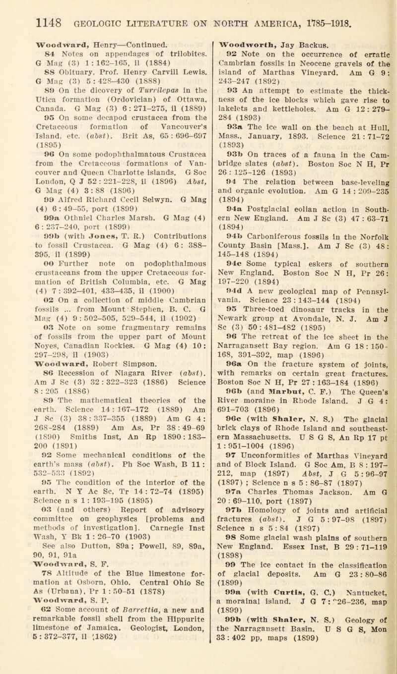 Woodward, Henry—Continued. 84 Notes on appendages of trilobites. G Mag (3) 1:162-165, il (1884) 88 Obituary, Prof. Henry Carvill Lewis. G Mag (3) 5:428-430 (1888) St) On the dicovery of Turrilepas in the Utica formation (Ordovician) of Ottawa, Canada. G Mag (3) 6:271-275, il (1889) 95 On some decapod Crustacea from the Cretaceous formation of Vancouver's Island, etc. (abst). Brit As, 65:696-697 (1895) 96 On some podophthalmatous Crustacea from the Cretaceous formations of Van¬ couver and Queen Charlotte islands. G Soc London, Q J 52:221-228, il (1896) Abst, G Mag (4) 3:88 (1896) 99 Alfred Richard Cecil Selwyn. G Mag (4) 6 : 49-55, port (1899) 99a, Othniel Charles Marsh. G Mag (4) 6:237-240, port (1899) 99b (with Jones, T. R.) Contributions to fossil Crustacea. G Mag (4) 6: 388— 395, il (1899) 00 Further note on podophthalmous crustaceans from the upper Cretaceous for¬ mation of British Columbia, etc. G Mag (4) 7:392-401, 433-435, il (1900) 02 On a collection of middle Cambrian fossils ... from Mount1 Stephen, B. C. G Mag (4) 9:502-505, 529-544, il (1902) 03 Note on some fragmentary remains of fossils from the upper part of Mount Noyes, Canadian Rockies. G Mag (4) 10: 297-298, il (1903) Woodward, Robert Simpson. 86 Recession of Niagara River (abst). Am J Sc (3) 32:322-323 (1886) Science 8:205 (1886) 89 The mathematical theories of the earth. Science 14:167—172 (1889) Am J Sc (3) 38:337-355 (1889) Am G 4: 268-284 (1889) Am As, Pr 38:49-69 (1890) Smiths Inst, An Rp 1890:183- 200 (1891) 92 Some mechanical conditions of the earth’s mass (abst). Ph Soc Wash, B 11: 532-533 (1892) 95 The condition of the interior of the earth. N Y Ac Sc, Tr 14 : 72-74 (1895) Science n s 1 : 193-195 (1895) 03 (and others) Report of advisory committee on geophysics [problems and methods of investigation]. Carnegie Inst Wash, Y Bk 1 : 26-70 (1903) See also Dutton, 89a; Powell, 89, 89a, 90, 91, Ola Woodward, S. F. 78 Altitude of the Blue limestone for¬ mation at Osborn, Ohio. Central Ohio Sc As (Urbana), Pr 1:50-51 (1878) Woodward, S. P. 62 Some account of Barrettia, a new and remarkable fossil shell from the Hippurite limestone of Jamaica. Geologist, London, 5 : 372-377, il (1862) Woodworth, Jay Backus. 92 Note on the occurrence of erratic Cambrian fossils in Neocene gravels of the island of Marthas Vineyard. Am G 9: 243-247 (1892) 93 An attempt to estimate the thick¬ ness of the ice blocks which gave rise to lakelets and kettleholes. Am G 12 : 279- 284 (1893) 93a The ice wall on the beach at Hull, Mass., January, 1893. Science 21 : 71-72 (1893) 93b On traces of a fauna in the Cam¬ bridge slates (abst). Boston Soc N H, Pr 26:125-126 (1893) 94 The relation between base-leveling and organic evolution. Am G 14 : 209-235 (1894) 94a Postglacial eolian action in South¬ ern New England. Am J Sc (3) 47 : 63-71 (1894) 94b Carboniferous fossils in the Norfolk County Basin [Mass.]. Am J Sc (3) 48: 145-148 (1894) 94c Some typical eskers of southern New England. Boston Soc N H, Pr 26: 197-220 (1894) 94d A new geological map of Pennsyl¬ vania. Science 23 : 143-144 (1894) 95 Three-toed dinosaur tracks in the Newark group at Avondale, N. J. Am J Sc (3) 50:481-482 (1895) 96 The retreat of the ice sheet in the Narragansett Bay region. Am G 18 : ISO- 168, 391-392, map (1896) 96a On the fracture system of joints, with remarks on certain great fractures. Boston Soc N H, Pr 27 : 163-184 (1896) 96b (and Marbut, C. F.) The Queen’s River moraine in Rhode Island. J G 4: 691-703 (1896) 96c (with Staler, N. S.) The glacial brick clays of Rhode Island and southeast¬ ern Massachusetts. U S G S, An Rp 17 pt 1 : 951-1004 (1896) 97 Unconformities of Marthas Vineyard and of Block Island. G Soc Am, B 8 : 197- 212, map (1897) Abst, J G 5:96-97 (1897) ; Science n s 5 : 86-87 (1897) 97a Charles Thomas Jackson. Am G 20 : 69-110, port (1897) 97b Homology of joints and artificial fractures (abst). J G 5:97-98 (1897) Science n s 5 : 84 (1897) 98 Some glacial wash plains of southern New England. Essex Inst, B 29 : 71-119 (1898) 99 The ice contact in the classification of glacial deposits. Am G 23: 80-86 (1899) 99a (with Cnrtis, G. C.) Nantucket, a morainal island. J G 7: °26-236, map (1899) 99b (with Staler, N. S.) Geology of the Narragansett Basin. U S G S, Mon 33:402 pp, maps (1899)