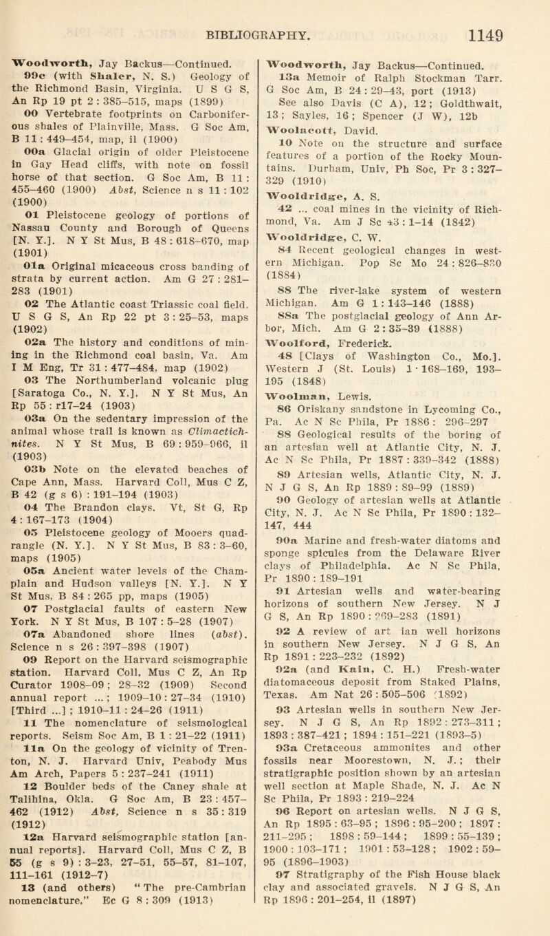 Woodworth, Jay Backus—Continued. 99c (with Slialer, N. S.) Geology of the Richmond Basin, Virginia. U S G S, An Rp 19 pt 2 : 385-515, maps (1899) 00 Vertebrate footprints on Carbonifer¬ ous shales of Plainville, Mass. G Soc Am, B 11 : 449—454, map, il (1900) OOa Glacial origin of older Pleistocene in Gay Head cliffs, with note on fossil horse of that section. G Soc Am, B 11 : 455-460 (1900) Abst, Science n s 11 : 102 (1900) 01 Pleistocene geology of portions of Nassau County and Borough of Queens [N. Y.]. N Y St Mus, B 48 : 618-670, map (1901) Ola Original micaceous cross banding of strata by current action. Am G 27 : 281- 283 (1901) 02 The Atlantic coast Triassic coal field. U S G S, An Rp 22 pt 3: 25-53, maps (1902) 02a The history and conditions of min¬ ing in the Richmond coal basin, Va. Am I M Eng, Tr 31 : 477-484, map (1902) 03 The Northumberland volcanic plug [Saratoga Co., N. Y.]. N Y St Mus, An Rp 55: rl7-24 (1903) 03a On the sedentary impression of the animal whose trail is known as Cli'inactich- nites. N Y St Mus, B 69 : 959-966, il (1903) 03b Note on the elevated beaches of Cape Ann, Mass. Harvard Coll, Mus C Z, B 42 (g s 6) : 191-194 (1903) 04 The Brandon clays. Vt, St G, Rp 4:167-173 (1904) 05 Pleistocene geology of Mooers quad¬ rangle (N. Y.]. N Y St Mus, B 83:3-60, maps (1905) 05a Ancient water levels of the Cham¬ plain and Hudson valleys [N. Y.]. N Y St Mus, B 84 : 265 pp, maps (1905) 07 Postglacial faults of eastern New York. N Y St Mus, B 107 : 5-28 (1907) 07a Abandoned shore lines (a&sf). Science n s 26:397-398 (1907) 09 Report on the Harvard seismographic station. Harvard Coll, Mus C Z, An Rp Curator 1908-09 ; 28-32 (1909) Second annual report ... ; 1909-10:27-34 (1910) [Third ...] ; 1910-11 : 24-26 (1911) 11 The nomenclature of seismological reports. Seism Soc Am, B 1 : 21-22 (1911) 11a On the geology of vicinity of Tren¬ ton, N. J. Harvard Univ, Peabody Mus Am Arch, Papers 5 : 237-241 (1911) 12 Boulder beds of the Caney shale at Talihina, Okla. G Soc Am, B 23 : 457- 462 (1912) A'bst, Science n s 35:319 (1912) 12a Harvard seismographic station [an¬ nual reports]. Harvard Coll, Mus C Z, B 55 (g s 9) : 3-23, 27-51, 55-57, 81-107, 111-161 (1912-7) 13 (and others) “ The pre-Cambrian nomenclature,” Ec G 8:309 (1913) Woodworth, Jay Backus—Continued. 13a Memoir of Ralph Stockman Tarr. G Soc Am, B 24:29-43, port (1913) See also Davis (C A), 12; Goldthwait, 13; Sayles, 16; Spencer (J W), 12b Woolaeotf, David. 10 Note on the structure and surface features of a portion of the Rocky Moun¬ tains. Durham, Univ, Ph Soc, Pr 3 : 327- 329 (1910) Wooldridge, A. S. 42 ... coal mines in the vicinity of Rich¬ mond, Va. Am J Sc 43 : 1-14 (1842) Wooldridge, C. W. 84 Recent geological changes in west¬ ern Michigan. Pop Sc Mo 24 : 826-830 (1884) SS The river-lake system of -western Michigan. Am G 1 : 143-146 (1888) SSa The postglacial geology of Ann Ar¬ bor, Mich. Am G 2:35-39 (1888) Woolford, Frederick. 48 [Clays of Washington Co., Mo.]. Western J (St. Louis) 1-168-169, 193- 195 (1848) Woolman, Lewis. 86 Oriskany sandstone in Lycoming Co., Pa. Ac N Sc Phila, Pr 1886 : 296-297 88 Geological results of the boring of an artesian well at Atlantic City, N. J. Ac N Sc Phila, Pr 1887:339-342 (1888) 89 Artesian wells, Atlantic City, N. J. N J G S, An Rp 1889 : 89-99 (1889) 90 Geology of artesian wells at Atlantic City, N. J. Ac N Sc Phila, Pr 1890 : 132- 147, 444 90a Marine and fresh-water diatoms and sponge spicules from the Delaware River clays of Philadelphia. Ac N Sc Phila, Pr 1890 : 189-191 91 Artesian wells and water-bearing horizons of southern New Jersey. N J G S, An Rp 1890 : 269-283 (1891) 92 A review of art ian well horizons in southern New Jersey. N J G S, An Rp 1891 : 223-232 (1892) 92a (and Kain, C. H.) Fresh-water diatomaceous deposit from Staked Plains, Texas. Am Nat 26 : 505-506 (1892) 93 Artesian wells in southern New Jer¬ sey. N J G S, An Rp 1892: 273-311 ; 1893 : 387-421 ; 1894 : 151-221 (1893-5) 93a Cretaceous ammonites and other fossils near Moorestown, N. J.; their stratigraphic position shown by an artesian well section at Maple Shade, N. J. Ac N Sc Phila, Pr 1893 : 219-224 96 Report on artesian wells. N J G S, An Rp 1895 : 63-95 ; 1896 : 95-200 ; 1897 : 211-295 ; 1898 : 59-144 ; 1899 : 55-139 ; 1900 : 3 03-171 ; 1901 : 53-128 ; 1902 : 59- OS (1896-1903) 97 Stratigraphy of the Fish House black clay and associated gravels. N J G S, An Rp 1896 : 201-254, il (1897)