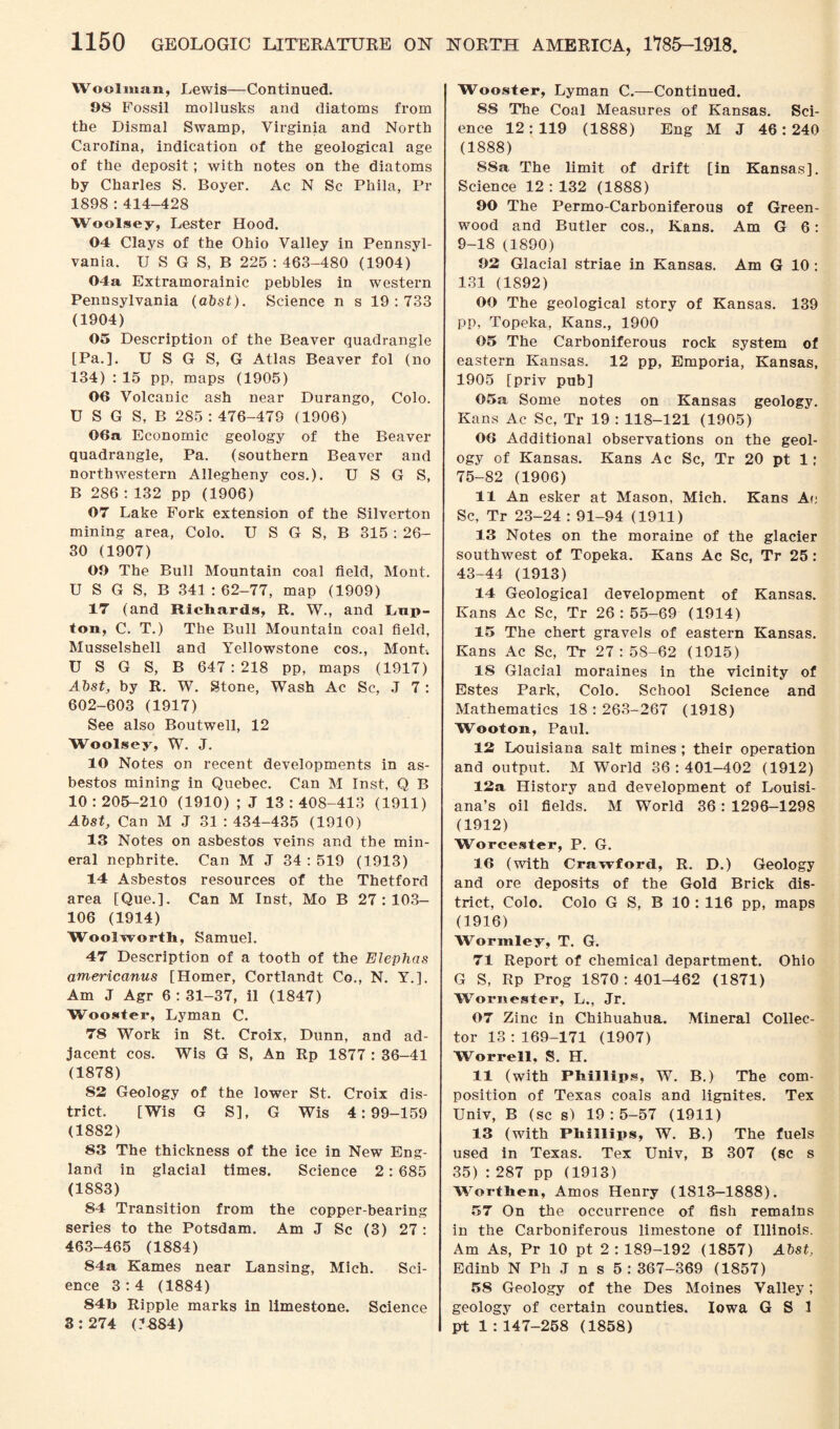 Woolman, Lewis—Continued. 98 Fossil mollusks and diatoms from the Dismal Swamp, Virginia and North Carolina, indication of the geological age of the deposit; with notes on the diatoms by Charles S. Boyer. Ac N Sc Phila, Pr 1898 : 414-428 Woolsey, Lester Hood. 04 Clays of the Ohio Valley in Pennsyl¬ vania. U S G S, B 225 : 463-480 (1904)' 04a Extramorainic pebbles in western Pennsylvania (abst). Science n s 19:733 (1904) 05 Description of the Beaver quadrangle [Pa.]. U S G S, G Atlas Beaver fol (no 134) : 15 pp, maps (1905) 06 Volcanic ash near Durango, Colo. U S G S, B 285 : 476-479 (1906) 06a Economic geology of the Beaver quadrangle, Pa. (southern Beaver and northwestern Allegheny cos.). U S G S, B 286 : 132 pp (1906) 07 Lake Fork extension of the Silverton mining area, Colo. U S G S, B 315 : 26- 30 (1907) 09 The Bull Mountain coal field, Mont. U S G S, B 341 : 62-77, map (1909) 17 (and Richards, R. W., and Lap- ton, C. T.) The Bull Mountain coal field, Musselshell and Yellowstone cos., Mont-. U S G S, B 647 : 218 pp, maps (1917) Abst, by R. W. Stone, Wash Ac Sc, J 7: 602-603 (1917) See also Boutwell, 12 Woolsey, W. J. 10 Notes on recent developments in as¬ bestos mining in Quebec. Can M Inst, Q B 10 : 205-210 (1910) ; J 13 : 408-413 (1911) Abst, Can M J 31 : 434-435 (1910) 13 Notes on asbestos veins and the min¬ eral nephrite. Can M J 34 : 519 (1913) 14 Asbestos resources of the Thetford area [Que.]. Can M Inst, Mo B 27:103- 106 (1914) Woolworth, Samuel. 47 Description of a tooth of the Elephas americanus [Homer, Cortlandt Co., N. Y.]. Am J Agr 6:31-37, il (1847) Wooster, Lyman C. 78 Work in St. Croix, Dunn, and ad¬ jacent cos. Wis G S, An Rp 1877 : 36-41 (1878) 82 Geology of the lower St. Croix dis¬ trict. [Wis G S], G Wis 4:99-159 (1882) 83 The thickness of the ice in New Eng¬ land in glacial times. Science 2: 685 (1883) 84 Transition from the copper-bearing series to the Potsdam. Am J Sc (3) 27 : 463-465 (1884) 84a Karnes near Lansing, Mich. Sci¬ ence 3:4 (1884) 84b Ripple marks in limestone. Science 3:274 (.-*-884) Wooster, Lyman C.—Continued. 88 The Coal Measures of Kansas. Sci¬ ence 12:119 (1888) Eng M J 46:240 (1888) S8a The limit of drift [in Kansas]. Science 12 : 132 (1888) 90 The Permo-Carboniferous of Green¬ wood and Butler cos., Kans. Am G 6: 9-18 (1890) 92 Glacial striae in Kansas. Am G 10 : 131 (1892) 00 The geological story of Kansas. 139 pp, Topeka, Kans., 1900 05 The Carboniferous rock system of eastern Kansas. 12 pp, Emporia, Kansas, 1905 [priv pub] 05a Some notes on Kansas geology. Kans Ac Sc, Tr 19 : 118-121 (1905) 06 Additional observations on the geol¬ ogy of Kansas. Kans Ac Sc, Tr 20 pt 1: 75-82 (1906) 11 An esker at Mason, Mich. Kans Ac Sc, Tr 23-24 : 91-94 (1911) 13 Notes on the moraine of the glacier southwest of Topeka. Kans Ac Sc, Tr 25 : 43-44 (1913) 14 Geological development of Kansas. Kans Ac Sc, Tr 26:55-69 (1914) 15 The chert gravels of eastern Kansas. Kans Ac Sc, Tr 27: 58-62 (1015) 15 Glacial moraines in the vicinity of Estes Park, Colo. School Science and Mathematics 18:263-267 (1918) Woof on, Paul. 12 Louisiana salt mines ; their operation and output. M World 36:401-402 (1912) 12a History and development of Louisi¬ ana’s oil fields. M World 36: 1296-1298 (1912) Worcester, P. G. 16 (with Crawford, R. D.) Geology and ore deposits of the Gold Brick dis¬ trict, Colo. Colo G S, B 10 : 116 pp, maps (1916) Wormley, T. G. 71 Report of chemical department. Ohio G S, Rp Prog 1870:401-462 (1871) Worn ester, L., Jr. 07 Zinc in Chihuahua. Mineral Collec¬ tor 13:169-171 (1907) Worrell, S. H. 11 (with Phillips, W. B.) The com¬ position of Texas coals and lignites. Tex Univ, B (sc s) 19:5-57 (1911) 13 (with Phillips, W. B.) The fuels used in Texas. Tex Univ, B 307 (sc s 35) : 287 pp (1913) Worthea, Amos Henry (1813-1888). 57 On the occurrence of fish remains in the Carboniferous limestone of Illinois. Am As, Pr 10 pt 2 : 189-192 (1857) Abst, Edinb N Ph J n s 5 : 367-369 (1857) 58 Geology of the Des Moines Valley; geology of certain counties. Iowa G S 1 pt 1:147-258 (1858)