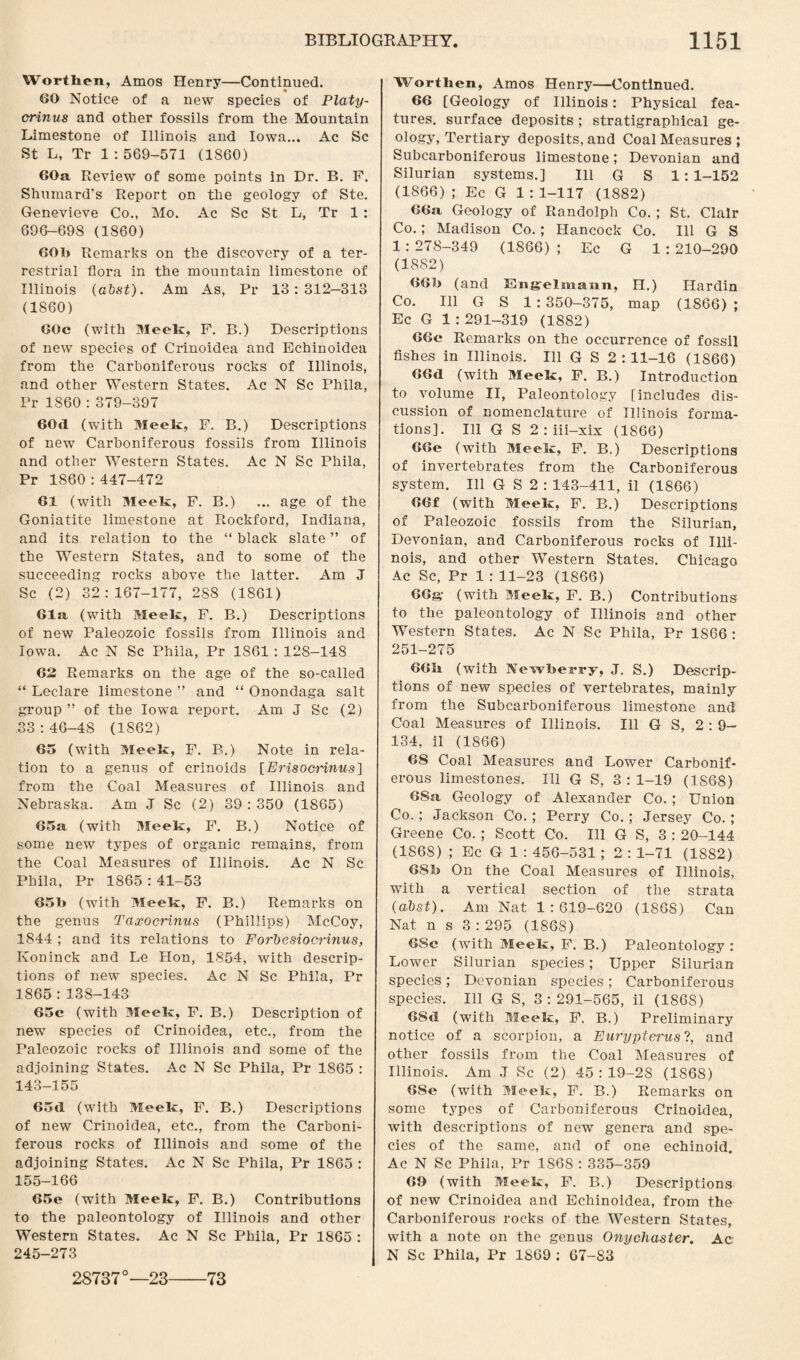 Wortlien, Amos Henry—Continued. 60 Notice of a new species of Platy- crinus and other fossils from the Mountain Limestone of Illinois and Iowa... Ac Sc St L, Tr 1 : 569-571 (1S60) 60a Review of some points in Dr. B. F. Shumard's Report on the geology of Ste. Genevieve Co., Mo. Ac Sc St L, Tr 1 : 69G-69S (1S60) 60k Remarks on the discovery of a ter¬ restrial flora in the mountain limestone of Illinois (abst). Am As, Pr 13:312—313 (1860) 60c (with Meek, F. B.) Descriptions of new species of Crinoidea and Echinoidea from the Carboniferous rocks of Illinois, and other Western States. Ac N Sc Phila, Pr 1S60 : 379-397 60<1 (with Meek, F. B.) Descriptions of new Carboniferous fossils from Illinois and other WTestern States. Ac N Sc Phila, Pr 1860 : 447-472 61 (with Meek, F. B.) ... age of the Goniatite limestone at Rockford, Indiana, and its relation to the “ black slate ” of the Western States, and to some of the succeeding rocks above the latter. Am J Sc (2) 32:167-177, 288 (1861) 61a (with Meek, F. B.) Descriptions of new Paleozoic fossils from Illinois and Iowa. Ac N Sc Phila, Pr 1861 : 128-148 62 Remarks on the age of the so-called “ Leclare limestone ” and “ Onondaga salt group ” of the Iowa report. Am J Sc (2) .33 : 46-48 (1862) 65 (with Meek, F. B.) Note in rela¬ tion to a genus of crinoids [Erisocrinus] from the Coal Measures of Illinois and Nebraska. Am J Sc (2) 39 : 350 (1865) 65a (with Meek, F. B.) Notice of some new types of organic remains, from the Coal Measures of Illinois. Ac N Sc Phila, Pr 1865 : 41-53 650 (with Meek, F. B.) Remarks on the genus Taxocrinus (Phillips) McCoy, 1844 ; and its relations to Forbesiocrinus, Koninck and Le Hon, 1854, with descrip¬ tions of new species. Ac N Sc Phila, Pr 1865 : 138-143 65c (with Meek, F. B.) Description of new species of Crinoidea, etc., from the Paleozoic rocks of Illinois and some of the adjoining States. Ac N Sc Phila, Pr 1865 : 143-155 65d (with Meek, F. B.) Descriptions of new Crinoidea, etc., from the Carboni¬ ferous rocks of Illinois and some of the adjoining States. Ac N Sc Phila, Pr 1865 : 155-166 65e (with Meek, F. B.) Contributions to the paleontology of Illinois and other Western States. Ac N Sc Phila, Pr 1865 : 245-273 Worthen, Amos Henry—Continued. 66 [Geology of Illinois: Physical fea¬ tures. surface deposits ; stratigraphical ge¬ ology, Tertiary deposits, and Coal Measures ; Subcarboniferous limestone; Devonian and Silurian systems.] Ill G S 1: 1-152 (1866); Ec G 1:1-117 (1882) 66a, Geology of Randolph Co. ; St. Clair Co.; Madison Co.; Hancock Co. Ill G S 1 :278-349 (1866) ; Ec G 1 :210-290 (1882) 660 (and Engelmann, H.) Hardin Co. Ill G S 1 : 350—375, map (1866) ; Ec G 1 : 291-319 (1882) 66c Remarks on the occurrence of fossil fishes in Illinois. Ill G S 2 : 11-16 (1866) 66d (with Meek, F. B.) Introduction to volume II, Paleontology [includes dis¬ cussion of nomenclature of Illinois forma¬ tions]. Ill G S 2 : iii-xix (1866) 66e (with Meek, F. B.) Descriptions of invertebrates from the Carboniferous system. Ill G S 2 : 143-411, il (1866) 66f (with Meek, F. B.) Descriptions of Paleozoic fossils from the Silurian, Devonian, and Carboniferous rocks of Illi¬ nois, and other Western States. Chicago Ac Sc, Pr 1 : 11-23 (1866) 66g- (with Meek, F. B.) Contributions to the paleontology of Illinois and other Western States. Ac N Sc Phila, Pr 1866 : 251-275 66k (with Newberry, J. S.) Descrip¬ tions of new species of vertebrates, mainly from the Subcarboniferous limestone and Coal Measures of Illinois. Ill G S, 2:9— 134, il (1866) 68 Coal Measures and Lower Carbonif¬ erous limestones. Ill G S, 3:1-19 (1868) 68a. Geology of Alexander Co.; Union Co.; Jackson Co.; Perry Co.; Jersey Co. ; Greene Co. ; Scott Co. Ill G S, 3 : 20-144 (1868) ; EcGl : 456-531 ; 2 : 1-71 (1882) 6.8k On the Coal Measures of Illinois, with a vertical section of the strata (abst). Am Nat 1:619-620 (1868) Can Nat n s 3 : 295 (1868) 6Sc (with Meek, F. B.) Paleontology: Lower Silurian species; Upper Silurian species ; Devonian species ; Carboniferous species. Ill G S, 3:291-565, il (1868) 6Sd (with Meek, F. B.) Preliminary notice of a scorpion, a Eurypterus?, and other fossils from the Coal Measures of Illinois. Am J Sc (2) 45 : 19-28 (1868) 68e (with Meek, F. B.) Remarks on some types of Carboniferous Crinoidea, with descriptions of new genera and spe¬ cies of the same, and of one echinoid. Ac N Sc Phila, Pr 1868 : 335-359 60 (with Meek, F. B.) Descriptions of new Crinoidea and Echinoidea, from the Carboniferous rocks of the Western States, with a note on the genus Onychaster. Ac N Sc Phila, Pr 1869 : 67-83 28737°—23-73