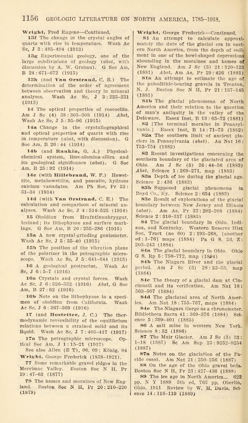 W ri”h t, Fred Eugene—Continued. 13f The change in the crystal angles of quartz with rise in temperature. Wash Ac Sc, J 3 : 485-404 (1913) 13g- Experimental geology, one of the large subdivisions of geology (abst, with discussion by A. W. Grabau). G Soc Am, B 24 : 671-672 (1913) 13ft (and Vara. Orstraiid, C. E.) The determination of the order of agreement between observation and theory in mineral analyses. Wash Ac Sc, J 3 : 223-231 (1913) 14 The optical properties of roscoelite. Am J Sc (4) 38:305-308 (1914) Abst, Wash Ac Sc, J 5 : 95-96 (1915) 14a Change in the crystallographical and optical properties of quartz with rise in temperature (abst, with discussion). G Soc Am, B 26 : 44 (1914) 14b (and Rankin, G. A.) Physical- chemical system, lime-alumina-silica and its geological significance (abst). G Soc Am, B 25 : 92 (1914) 14c (with Hillebrand, W. F.) Hewet- tite, metahewettite, and pascoite, hydrous calcium vanadates. Am Ph Soc, Pr 53 : 31-34 (1914) 1 Id (with Van Orstrantl, C. E.) The calculation and comparison of mineral an¬ alyses. Wash Ac Sc, J 4:514-525 (1914) 15 Obsidian from Hrafntinnuhryggur, Iceland ; its lithophysae and surface mark¬ ings. G Soc Am, P> 26:255-286 (1915) 15a A new crystal-grinding goniometer. Wash Ac Sc, J 5 : 35-40 (1915) 15b The position of the vibration plane of the polarizer in the petrographic micro¬ scope. Wash Ac Sc, J 5 : 641-644 (1915) 16 A geological protractor. Wash Ac Sc, J 6 : 5-7 (1916) 16a Crystals and crystal forces. Wash Ac Sc, J 6:326-332 (1916) Abst, G Soc Am, B 27:62 (1916) 16b Note on the lithophysae in a speci¬ men of obsidian from California. Wash Ac Sc, J 6 : 367-369 (1916) 17 (and Hostetler, J. C.) The ther¬ modynamic reversibility of the equilibrium relations between a strained solid and its liquid. Wash Ac Sc, J 7 : 405-417 (1917) 17a The petrographic microscope. Op¬ tical Soc Am, J 1 : 15-21 (1917) See also Allen (E T), 06, 09; Konig, 04 Wright, George Frederick (1838-1921). 77 Some remarkable gravel ridges in the Merrimac Valley. Boston Soc N H, Pr 19 : 47-63 (1877) 79 The kames and moraines of New Eng¬ land. Boston Soc N H, Pr 20: 210-220 (1879) Wriglit, George Frederick—Continued. 81 An attempt to calculate approxi¬ mately the date of the glacial era in east¬ ern North America, from the depth of sedi¬ ment in one of the bowl-shaped depressions abounding in the moraines and kames of New England. Am J Sc (3) 21 : 120-123 (1881) Abst, Am As, Pr 29:426 (1881) 81a An attempt to estimate the age of the paleolithic-bearing gravels in Trenton, N. J. Boston Soc N H, Pr 21 : 137-145 (1881) 81b The glacial phenomena of North America and their relation to the question of man’s antiquity in the valley of the Delaware. Essex Inst, B 13 : 65-72 (1881) 82 [The terminal moraine in Pennsyl¬ vania.] Essex Inst, B 14:71-73 (1882) S2a The southern limit of ancient gla¬ ciers in Pennsylvania (abst). An Nat 16: 753-754 (1882) S3 Recent investigations concerning the southern boundary of the glaciated area of Ohio. Am J Sc (3) 26:44-56 (1883) Abst, Science 1 : 269-271, map (1883) 83a Depth of ice during the glacial age. Science 2:436 (1883) S3b Supposed glacial phenomena in Boyd Co., Ivy. Science 2 : 654 (1883) 83e Result of explorations of the glacial boundary between New Jersey and Illinois (abst). Am As. Pr 32 : 202-20S (1884) Science 2 : 316-317 (18831 84 The glacial boundary in Ohio, Indi¬ ana, and Kentucky. Western Reserve Hist Soc, Tract (no 60) 2 : 193—268, [another ed: 1—76] maps (1884) Pa G S, 2d, Z: 203-243 (18S4) S4a. The glacial boundary in Ohio. Ohio G S, Rp 5:750-772, map (1884) 84b The Niagara River and the glacial period. Am J Sc (3) 28:32-35, map (1884) S4c The theory of a glacial dam at Cin¬ cinnati and its verification. Am Nat 18: 563-567 (1884) S4d The glaciated area of North Amer¬ ica. Am Nat 18 : 755-767, maps (1884) S4e The Niagara Gorge as a chronometer. Bibliotheca Sacra 41 : 369-376 (1S84) Sci¬ ence 5:399-401 (1S85) 86 A salt mine in western New York. Science 8 : 52 (1886) 87 The Muir Glacier. Am J Sc (3) 33 : 1-18 (1887) Sc Am Sup 23:9252-9254 (1887) 87a Notes on the glaciation of the Pa¬ cific coast. Am Nat 21:250-256 (1887) S8 On the age of the Ohio gravel beds. Boston Soc N H, Pr 23 : 427-436 (1888) 89 The ice age in North America... 622 pp, N Y 1889 5th ed, 763 pp, Oberlin, Ohio, 1911 Review by W. M. Davis, Sci¬ ence 14 : 118-119 (1889)